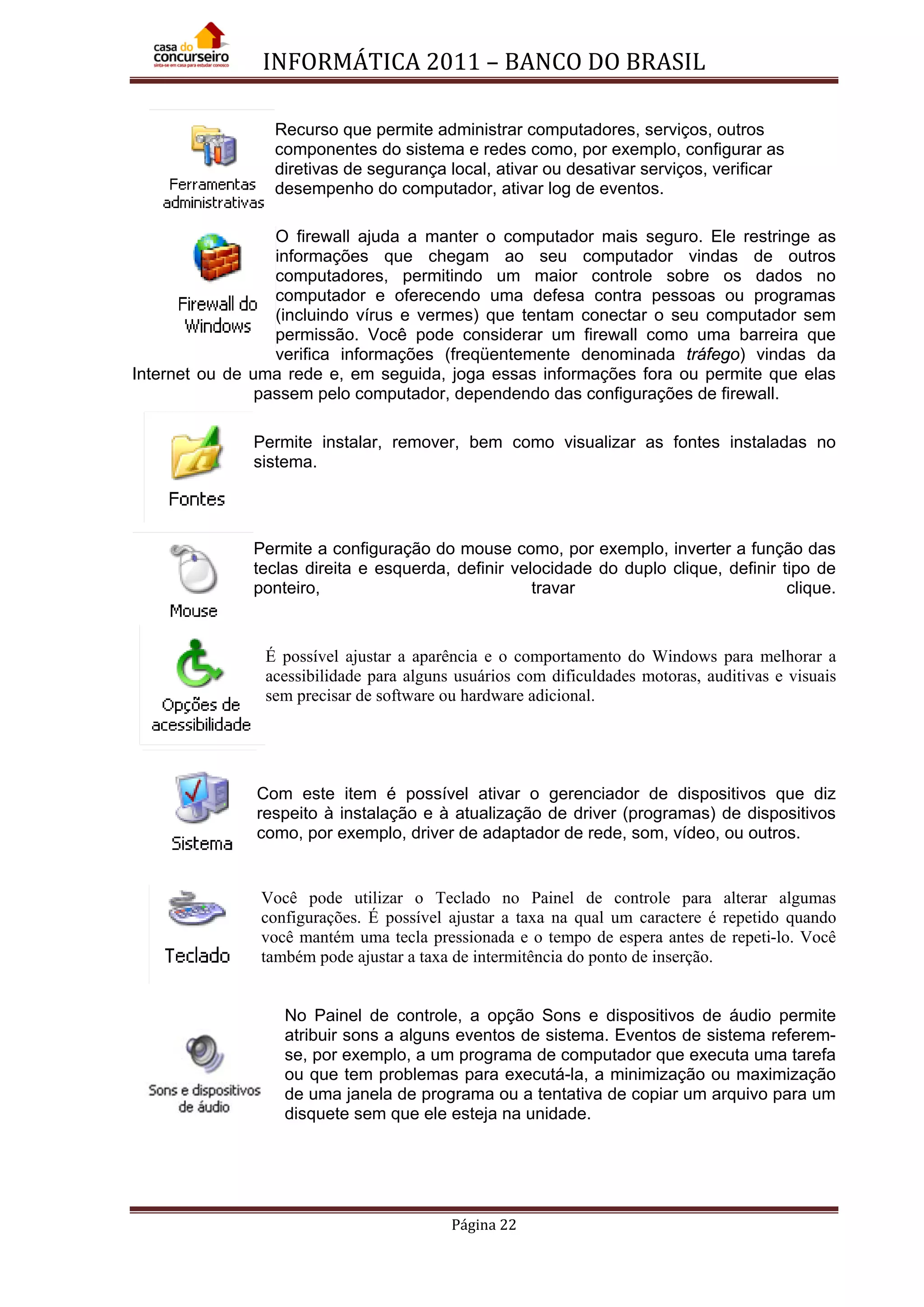 INFORMÁTICA 2011 – BANCO DO BRASIL
Página 22
Recurso que permite administrar computadores, serviços, outros
componentes do sistema e redes como, por exemplo, configurar as
diretivas de segurança local, ativar ou desativar serviços, verificar
desempenho do computador, ativar log de eventos.
O firewall ajuda a manter o computador mais seguro. Ele restringe as
informações que chegam ao seu computador vindas de outros
computadores, permitindo um maior controle sobre os dados no
computador e oferecendo uma defesa contra pessoas ou programas
(incluindo vírus e vermes) que tentam conectar o seu computador sem
permissão. Você pode considerar um firewall como uma barreira que
verifica informações (freqüentemente denominada tráfego) vindas da
Internet ou de uma rede e, em seguida, joga essas informações fora ou permite que elas
passem pelo computador, dependendo das configurações de firewall.
Permite instalar, remover, bem como visualizar as fontes instaladas no
sistema.
Permite a configuração do mouse como, por exemplo, inverter a função das
teclas direita e esquerda, definir velocidade do duplo clique, definir tipo de
ponteiro, travar clique.
É possível ajustar a aparência e o comportamento do Windows para melhorar a
acessibilidade para alguns usuários com dificuldades motoras, auditivas e visuais
sem precisar de software ou hardware adicional.
Com este item é possível ativar o gerenciador de dispositivos que diz
respeito à instalação e à atualização de driver (programas) de dispositivos
como, por exemplo, driver de adaptador de rede, som, vídeo, ou outros.
Você pode utilizar o Teclado no Painel de controle para alterar algumas
configurações. É possível ajustar a taxa na qual um caractere é repetido quando
você mantém uma tecla pressionada e o tempo de espera antes de repeti-lo. Você
também pode ajustar a taxa de intermitência do ponto de inserção.
No Painel de controle, a opção Sons e dispositivos de áudio permite
atribuir sons a alguns eventos de sistema. Eventos de sistema referem-
se, por exemplo, a um programa de computador que executa uma tarefa
ou que tem problemas para executá-la, a minimização ou maximização
de uma janela de programa ou a tentativa de copiar um arquivo para um
disquete sem que ele esteja na unidade.
 