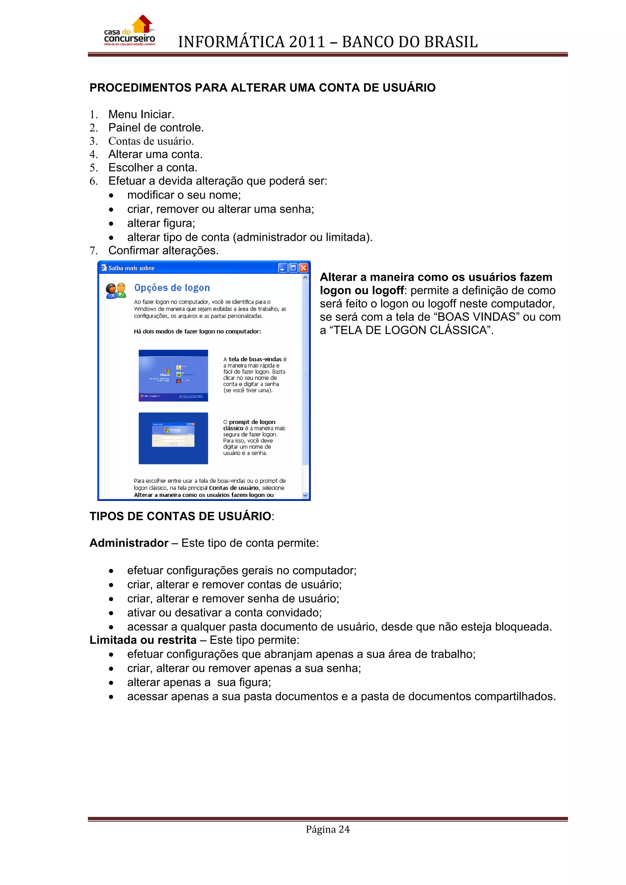 INFORMÁTICA 2011 – BANCO DO BRASIL
Página 24
PROCEDIMENTOS PARA ALTERAR UMA CONTA DE USUÁRIO
1. Menu Iniciar.
2. Painel de controle.
3. Contas de usuário.
4. Alterar uma conta.
5. Escolher a conta.
6. Efetuar a devida alteração que poderá ser:
• modificar o seu nome;
• criar, remover ou alterar uma senha;
• alterar figura;
• alterar tipo de conta (administrador ou limitada).
7. Confirmar alterações.
Alterar a maneira como os usuários fazem
logon ou logoff: permite a definição de como
será feito o logon ou logoff neste computador,
se será com a tela de “BOAS VINDAS” ou com
a “TELA DE LOGON CLÁSSICA”.
TIPOS DE CONTAS DE USUÁRIO:
Administrador – Este tipo de conta permite:
• efetuar configurações gerais no computador;
• criar, alterar e remover contas de usuário;
• criar, alterar e remover senha de usuário;
• ativar ou desativar a conta convidado;
• acessar a qualquer pasta documento de usuário, desde que não esteja bloqueada.
Limitada ou restrita – Este tipo permite:
• efetuar configurações que abranjam apenas a sua área de trabalho;
• criar, alterar ou remover apenas a sua senha;
• alterar apenas a sua figura;
• acessar apenas a sua pasta documentos e a pasta de documentos compartilhados.
 