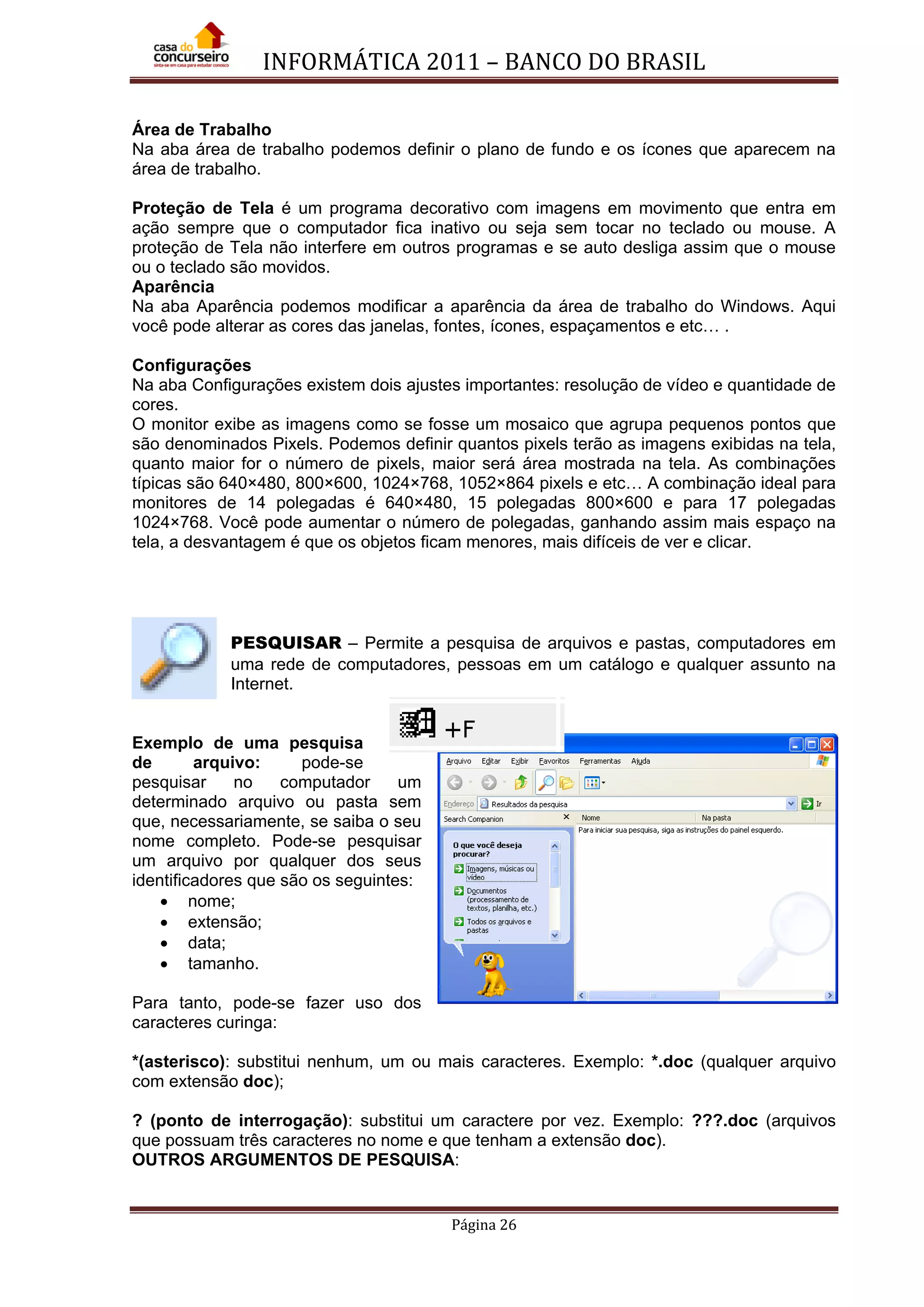 INFORMÁTICA 2011 – BANCO DO BRASIL
Página 26
Área de Trabalho
Na aba área de trabalho podemos definir o plano de fundo e os ícones que aparecem na
área de trabalho.
Proteção de Tela é um programa decorativo com imagens em movimento que entra em
ação sempre que o computador fica inativo ou seja sem tocar no teclado ou mouse. A
proteção de Tela não interfere em outros programas e se auto desliga assim que o mouse
ou o teclado são movidos.
Aparência
Na aba Aparência podemos modificar a aparência da área de trabalho do Windows. Aqui
você pode alterar as cores das janelas, fontes, ícones, espaçamentos e etc… .
Configurações
Na aba Configurações existem dois ajustes importantes: resolução de vídeo e quantidade de
cores.
O monitor exibe as imagens como se fosse um mosaico que agrupa pequenos pontos que
são denominados Pixels. Podemos definir quantos pixels terão as imagens exibidas na tela,
quanto maior for o número de pixels, maior será área mostrada na tela. As combinações
típicas são 640×480, 800×600, 1024×768, 1052×864 pixels e etc… A combinação ideal para
monitores de 14 polegadas é 640×480, 15 polegadas 800×600 e para 17 polegadas
1024×768. Você pode aumentar o número de polegadas, ganhando assim mais espaço na
tela, a desvantagem é que os objetos ficam menores, mais difíceis de ver e clicar.
PESQUISAR – Permite a pesquisa de arquivos e pastas, computadores em
uma rede de computadores, pessoas em um catálogo e qualquer assunto na
Internet.
Exemplo de uma pesquisa
de arquivo: pode-se
pesquisar no computador um
determinado arquivo ou pasta sem
que, necessariamente, se saiba o seu
nome completo. Pode-se pesquisar
um arquivo por qualquer dos seus
identificadores que são os seguintes:
• nome;
• extensão;
• data;
• tamanho.
Para tanto, pode-se fazer uso dos
caracteres curinga:
*(asterisco): substitui nenhum, um ou mais caracteres. Exemplo: *.doc (qualquer arquivo
com extensão doc);
? (ponto de interrogação): substitui um caractere por vez. Exemplo: ???.doc (arquivos
que possuam três caracteres no nome e que tenham a extensão doc).
OUTROS ARGUMENTOS DE PESQUISA:
 