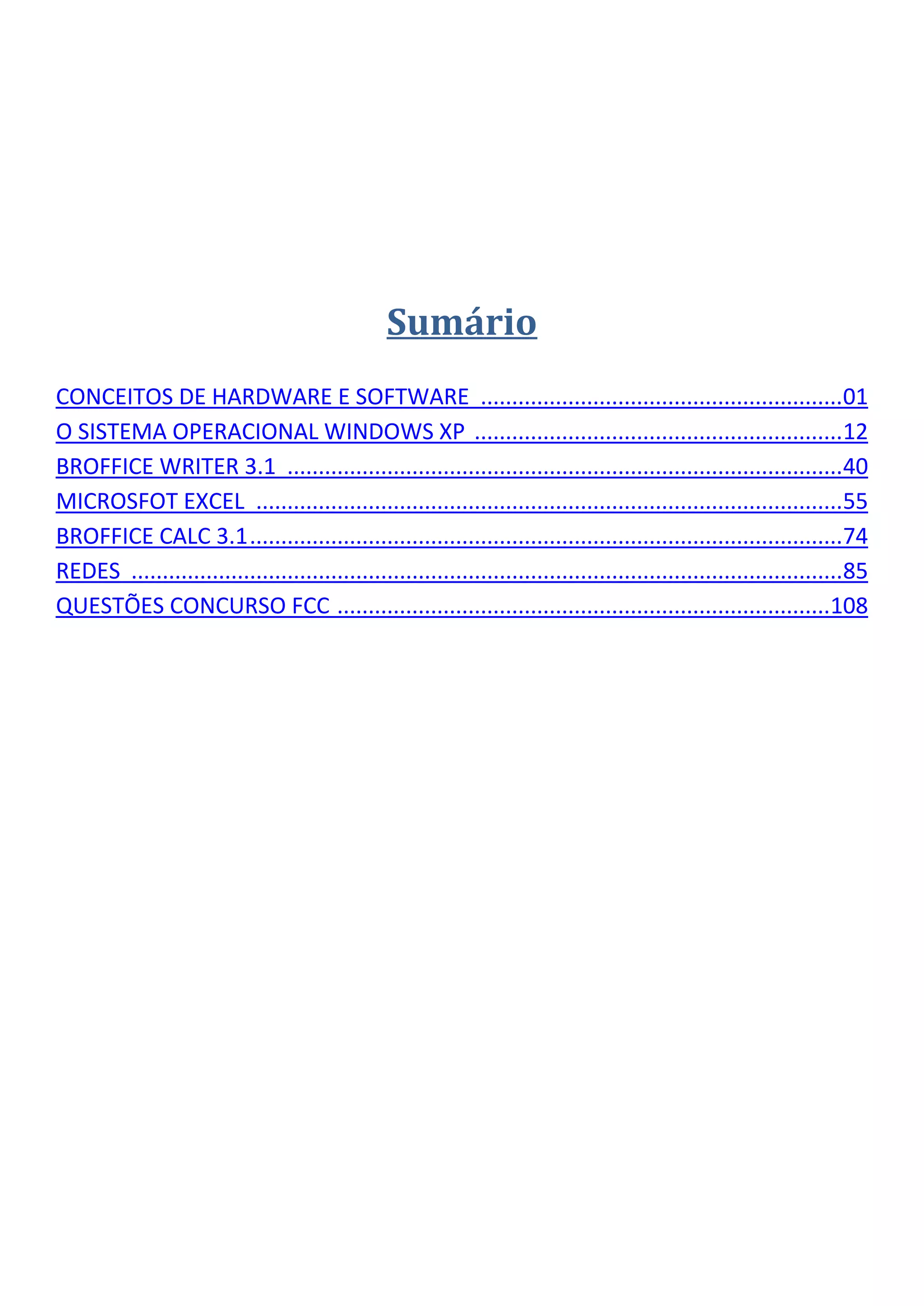 Sumário
CONCEITOS DE HARDWARE E SOFTWARE ..........................................................01
O SISTEMA OPERACIONAL WINDOWS XP ...........................................................12
BROFFICE WRITER 3.1 .........................................................................................40
MICROSFOT EXCEL ..............................................................................................55
BROFFICE CALC 3.1...............................................................................................74
REDES ..................................................................................................................85
QUESTÕES CONCURSO FCC ...............................................................................108
 