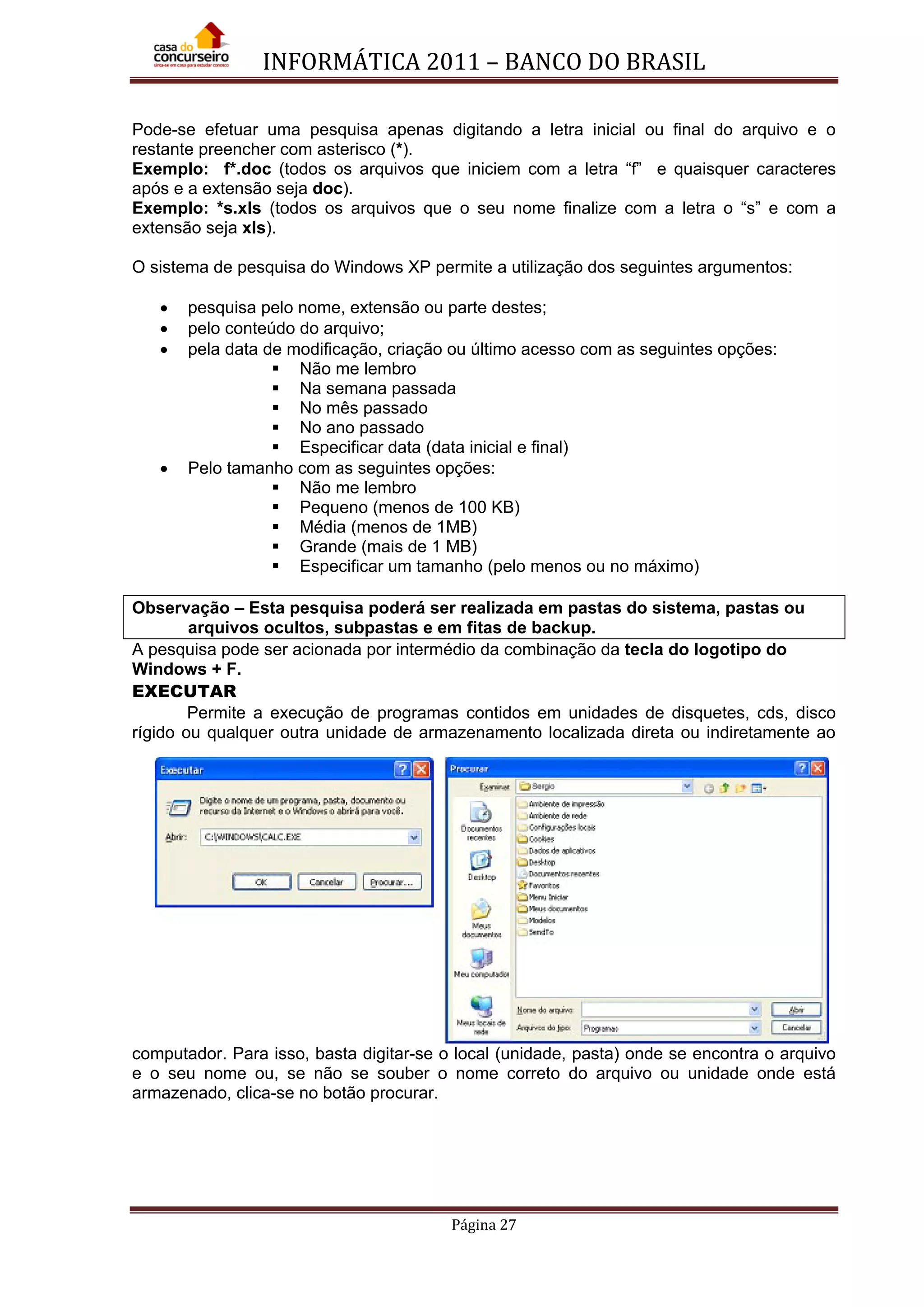 INFORMÁTICA 2011 – BANCO DO BRASIL
Página 27
Pode-se efetuar uma pesquisa apenas digitando a letra inicial ou final do arquivo e o
restante preencher com asterisco (*).
Exemplo: f*.doc (todos os arquivos que iniciem com a letra “f” e quaisquer caracteres
após e a extensão seja doc).
Exemplo: *s.xls (todos os arquivos que o seu nome finalize com a letra o “s” e com a
extensão seja xls).
O sistema de pesquisa do Windows XP permite a utilização dos seguintes argumentos:
• pesquisa pelo nome, extensão ou parte destes;
• pelo conteúdo do arquivo;
• pela data de modificação, criação ou último acesso com as seguintes opções:
 Não me lembro
 Na semana passada
 No mês passado
 No ano passado
 Especificar data (data inicial e final)
• Pelo tamanho com as seguintes opções:
 Não me lembro
 Pequeno (menos de 100 KB)
 Média (menos de 1MB)
 Grande (mais de 1 MB)
 Especificar um tamanho (pelo menos ou no máximo)
Observação – Esta pesquisa poderá ser realizada em pastas do sistema, pastas ou
arquivos ocultos, subpastas e em fitas de backup.
A pesquisa pode ser acionada por intermédio da combinação da tecla do logotipo do
Windows + F.
EXECUTAR
Permite a execução de programas contidos em unidades de disquetes, cds, disco
rígido ou qualquer outra unidade de armazenamento localizada direta ou indiretamente ao
computador. Para isso, basta digitar-se o local (unidade, pasta) onde se encontra o arquivo
e o seu nome ou, se não se souber o nome correto do arquivo ou unidade onde está
armazenado, clica-se no botão procurar.
 