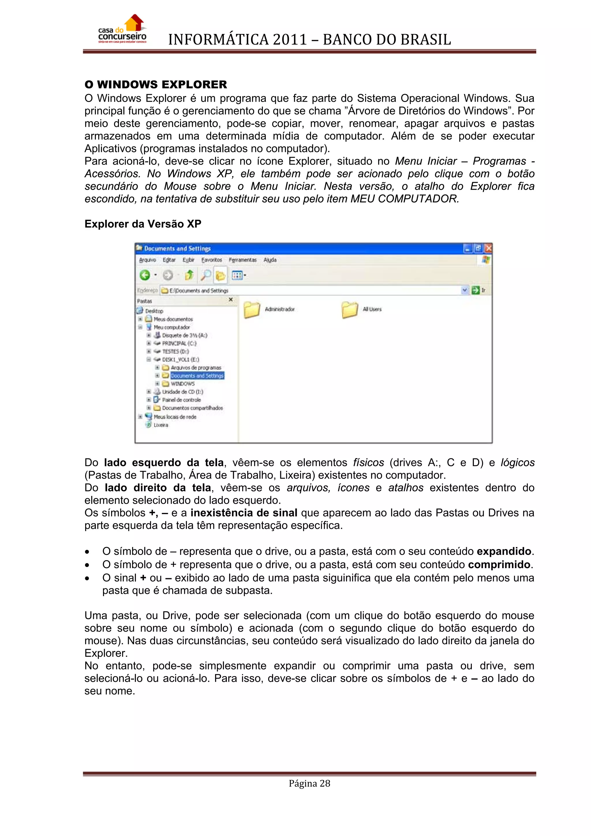 INFORMÁTICA 2011 – BANCO DO BRASIL
Página 28
O WINDOWS EXPLORER
O Windows Explorer é um programa que faz parte do Sistema Operacional Windows. Sua
principal função é o gerenciamento do que se chama ”Árvore de Diretórios do Windows”. Por
meio deste gerenciamento, pode-se copiar, mover, renomear, apagar arquivos e pastas
armazenados em uma determinada mídia de computador. Além de se poder executar
Aplicativos (programas instalados no computador).
Para acioná-lo, deve-se clicar no ícone Explorer, situado no Menu Iniciar – Programas -
Acessórios. No Windows XP, ele também pode ser acionado pelo clique com o botão
secundário do Mouse sobre o Menu Iniciar. Nesta versão, o atalho do Explorer fica
escondido, na tentativa de substituir seu uso pelo item MEU COMPUTADOR.
Explorer da Versão XP
Do lado esquerdo da tela, vêem-se os elementos físicos (drives A:, C e D) e lógicos
(Pastas de Trabalho, Área de Trabalho, Lixeira) existentes no computador.
Do lado direito da tela, vêem-se os arquivos, ícones e atalhos existentes dentro do
elemento selecionado do lado esquerdo.
Os símbolos +, – e a inexistência de sinal que aparecem ao lado das Pastas ou Drives na
parte esquerda da tela têm representação específica.
• O símbolo de – representa que o drive, ou a pasta, está com o seu conteúdo expandido.
• O símbolo de + representa que o drive, ou a pasta, está com seu conteúdo comprimido.
• O sinal + ou – exibido ao lado de uma pasta siguinifica que ela contém pelo menos uma
pasta que é chamada de subpasta.
Uma pasta, ou Drive, pode ser selecionada (com um clique do botão esquerdo do mouse
sobre seu nome ou símbolo) e acionada (com o segundo clique do botão esquerdo do
mouse). Nas duas circunstâncias, seu conteúdo será visualizado do lado direito da janela do
Explorer.
No entanto, pode-se simplesmente expandir ou comprimir uma pasta ou drive, sem
selecioná-lo ou acioná-lo. Para isso, deve-se clicar sobre os símbolos de + e – ao lado do
seu nome.
 