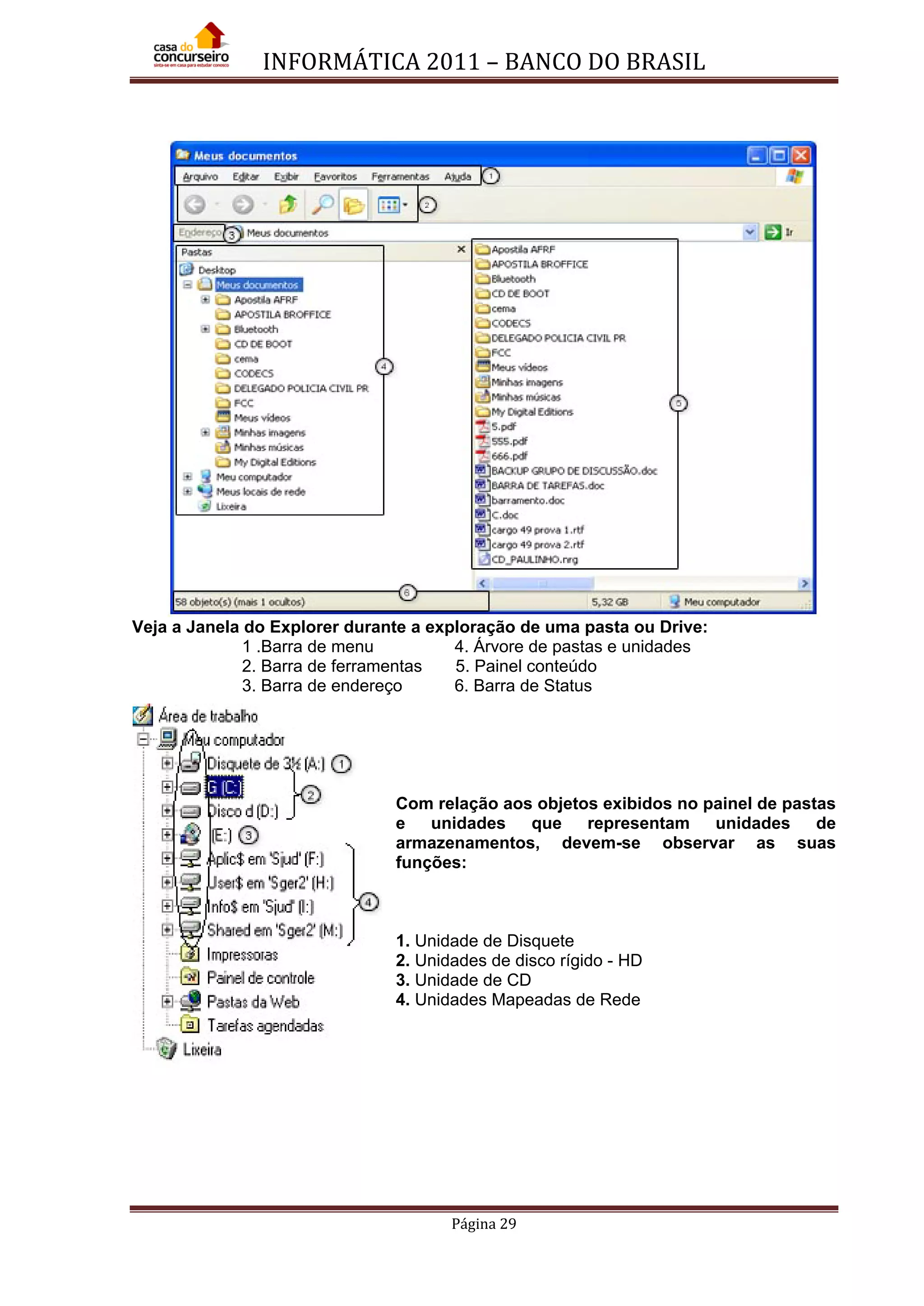 INFORMÁTICA 2011 – BANCO DO BRASIL
Página 29
Veja a Janela do Explorer durante a exploração de uma pasta ou Drive:
1 .Barra de menu 4. Árvore de pastas e unidades
2. Barra de ferramentas 5. Painel conteúdo
3. Barra de endereço 6. Barra de Status
Com relação aos objetos exibidos no painel de pastas
e unidades que representam unidades de
armazenamentos, devem-se observar as suas
funções:
1. Unidade de Disquete
2. Unidades de disco rígido - HD
3. Unidade de CD
4. Unidades Mapeadas de Rede
 
