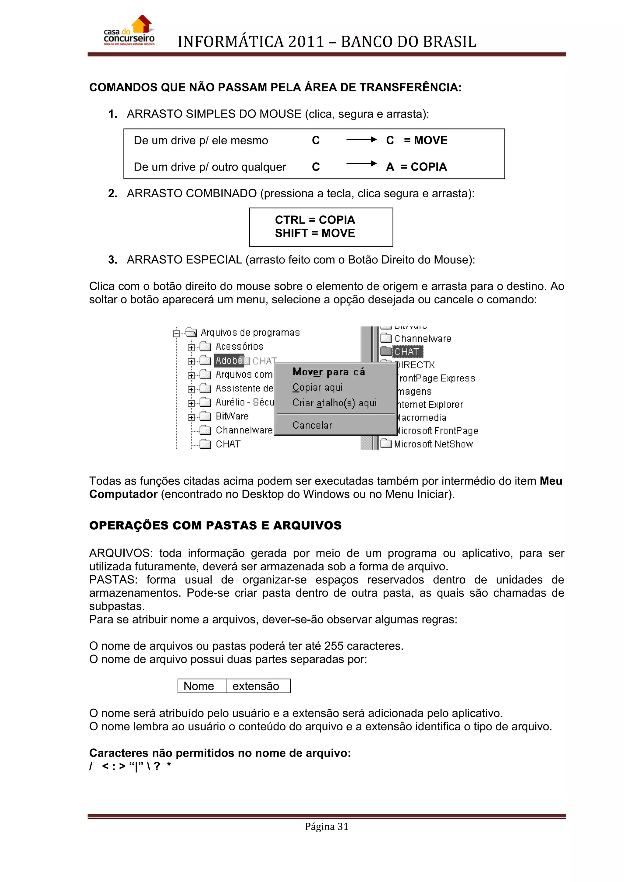 INFORMÁTICA 2011 – BANCO DO BRASIL
Página 31
COMANDOS QUE NÃO PASSAM PELA ÁREA DE TRANSFERÊNCIA:
1. ARRASTO SIMPLES DO MOUSE (clica, segura e arrasta):
De um drive p/ ele mesmo C C = MOVE
De um drive p/ outro qualquer C A = COPIA
2. ARRASTO COMBINADO (pressiona a tecla, clica segura e arrasta):
CTRL = COPIA
SHIFT = MOVE
3. ARRASTO ESPECIAL (arrasto feito com o Botão Direito do Mouse):
Clica com o botão direito do mouse sobre o elemento de origem e arrasta para o destino. Ao
soltar o botão aparecerá um menu, selecione a opção desejada ou cancele o comando:
Todas as funções citadas acima podem ser executadas também por intermédio do item Meu
Computador (encontrado no Desktop do Windows ou no Menu Iniciar).
OPERAÇÕES COM PASTAS E ARQUIVOS
ARQUIVOS: toda informação gerada por meio de um programa ou aplicativo, para ser
utilizada futuramente, deverá ser armazenada sob a forma de arquivo.
PASTAS: forma usual de organizar-se espaços reservados dentro de unidades de
armazenamentos. Pode-se criar pasta dentro de outra pasta, as quais são chamadas de
subpastas.
Para se atribuir nome a arquivos, dever-se-ão observar algumas regras:
O nome de arquivos ou pastas poderá ter até 255 caracteres.
O nome de arquivo possui duas partes separadas por:
Nome extensão
O nome será atribuído pelo usuário e a extensão será adicionada pelo aplicativo.
O nome lembra ao usuário o conteúdo do arquivo e a extensão identifica o tipo de arquivo.
Caracteres não permitidos no nome de arquivo:
/ < : > “|”  ? *
 