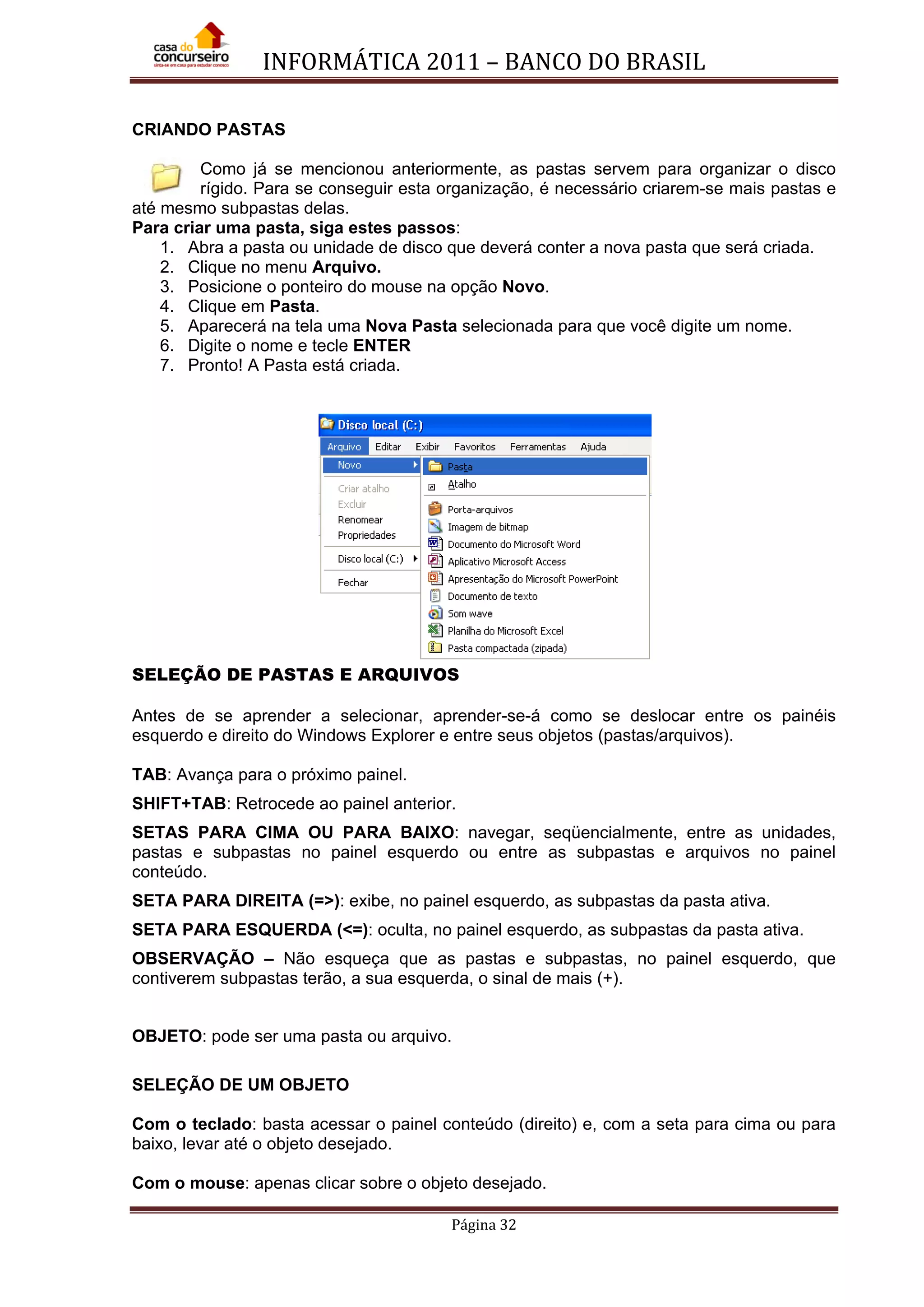 INFORMÁTICA 2011 – BANCO DO BRASIL
Página 32
CRIANDO PASTAS
Como já se mencionou anteriormente, as pastas servem para organizar o disco
rígido. Para se conseguir esta organização, é necessário criarem-se mais pastas e
até mesmo subpastas delas.
Para criar uma pasta, siga estes passos:
1. Abra a pasta ou unidade de disco que deverá conter a nova pasta que será criada.
2. Clique no menu Arquivo.
3. Posicione o ponteiro do mouse na opção Novo.
4. Clique em Pasta.
5. Aparecerá na tela uma Nova Pasta selecionada para que você digite um nome.
6. Digite o nome e tecle ENTER
7. Pronto! A Pasta está criada.
SELEÇÃO DE PASTAS E ARQUIVOS
Antes de se aprender a selecionar, aprender-se-á como se deslocar entre os painéis
esquerdo e direito do Windows Explorer e entre seus objetos (pastas/arquivos).
TAB: Avança para o próximo painel.
SHIFT+TAB: Retrocede ao painel anterior.
SETAS PARA CIMA OU PARA BAIXO: navegar, seqüencialmente, entre as unidades,
pastas e subpastas no painel esquerdo ou entre as subpastas e arquivos no painel
conteúdo.
SETA PARA DIREITA (=>): exibe, no painel esquerdo, as subpastas da pasta ativa.
SETA PARA ESQUERDA (<=): oculta, no painel esquerdo, as subpastas da pasta ativa.
OBSERVAÇÃO – Não esqueça que as pastas e subpastas, no painel esquerdo, que
contiverem subpastas terão, a sua esquerda, o sinal de mais (+).
OBJETO: pode ser uma pasta ou arquivo.
SELEÇÃO DE UM OBJETO
Com o teclado: basta acessar o painel conteúdo (direito) e, com a seta para cima ou para
baixo, levar até o objeto desejado.
Com o mouse: apenas clicar sobre o objeto desejado.
 