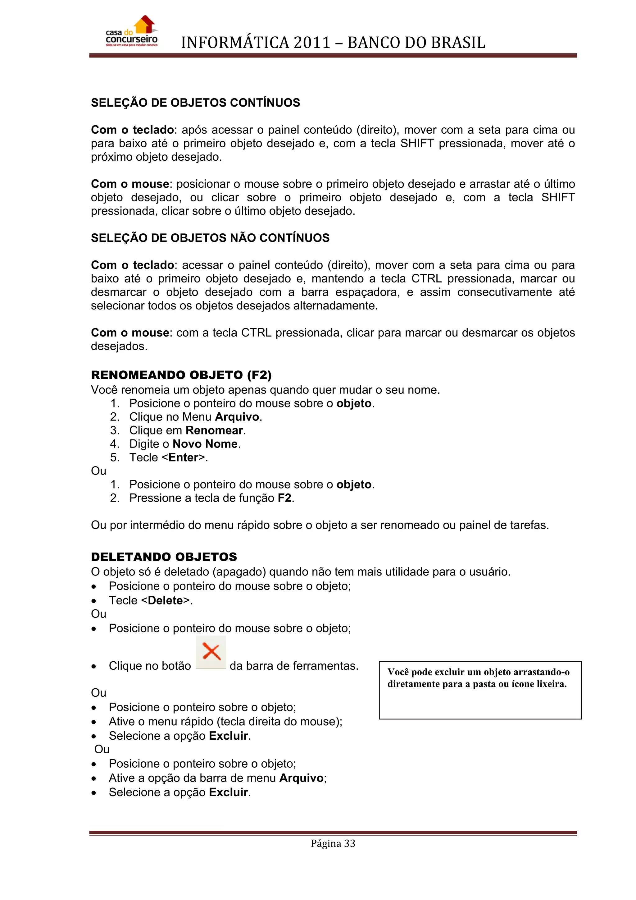 INFORMÁTICA 2011 – BANCO DO BRASIL
Página 33
SELEÇÃO DE OBJETOS CONTÍNUOS
Com o teclado: após acessar o painel conteúdo (direito), mover com a seta para cima ou
para baixo até o primeiro objeto desejado e, com a tecla SHIFT pressionada, mover até o
próximo objeto desejado.
Com o mouse: posicionar o mouse sobre o primeiro objeto desejado e arrastar até o último
objeto desejado, ou clicar sobre o primeiro objeto desejado e, com a tecla SHIFT
pressionada, clicar sobre o último objeto desejado.
SELEÇÃO DE OBJETOS NÃO CONTÍNUOS
Com o teclado: acessar o painel conteúdo (direito), mover com a seta para cima ou para
baixo até o primeiro objeto desejado e, mantendo a tecla CTRL pressionada, marcar ou
desmarcar o objeto desejado com a barra espaçadora, e assim consecutivamente até
selecionar todos os objetos desejados alternadamente.
Com o mouse: com a tecla CTRL pressionada, clicar para marcar ou desmarcar os objetos
desejados.
RENOMEANDO OBJETO (F2)
Você renomeia um objeto apenas quando quer mudar o seu nome.
1. Posicione o ponteiro do mouse sobre o objeto.
2. Clique no Menu Arquivo.
3. Clique em Renomear.
4. Digite o Novo Nome.
5. Tecle <Enter>.
Ou
1. Posicione o ponteiro do mouse sobre o objeto.
2. Pressione a tecla de função F2.
Ou por intermédio do menu rápido sobre o objeto a ser renomeado ou painel de tarefas.
DELETANDO OBJETOS
O objeto só é deletado (apagado) quando não tem mais utilidade para o usuário.
• Posicione o ponteiro do mouse sobre o objeto;
• Tecle <Delete>.
Ou
• Posicione o ponteiro do mouse sobre o objeto;
• Clique no botão da barra de ferramentas.
Ou
• Posicione o ponteiro sobre o objeto;
• Ative o menu rápido (tecla direita do mouse);
• Selecione a opção Excluir.
Ou
• Posicione o ponteiro sobre o objeto;
• Ative a opção da barra de menu Arquivo;
• Selecione a opção Excluir.
Você pode excluir um objeto arrastando-o
diretamente para a pasta ou ícone lixeira.
 