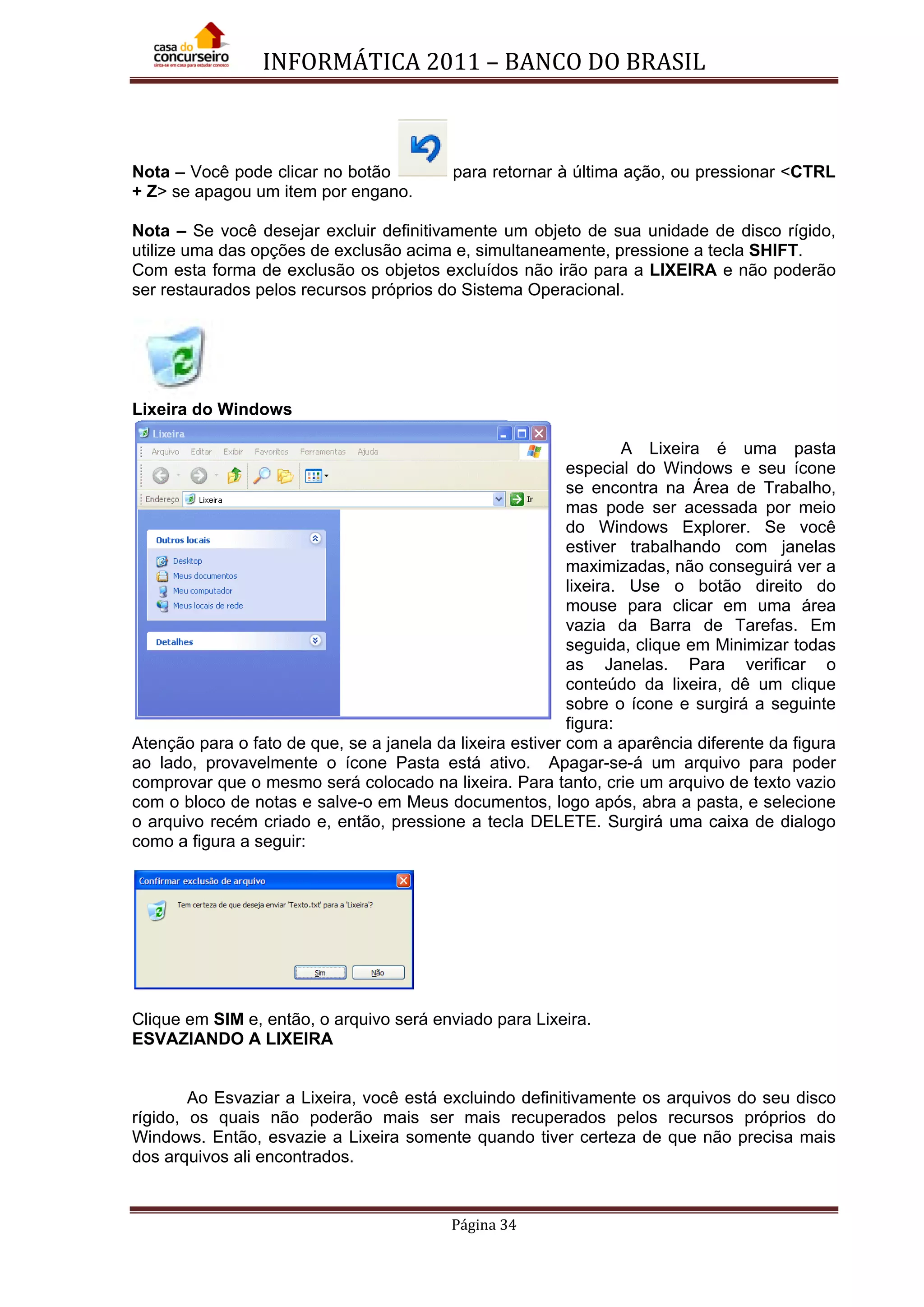 INFORMÁTICA 2011 – BANCO DO BRASIL
Página 34
Nota – Você pode clicar no botão para retornar à última ação, ou pressionar <CTRL
+ Z> se apagou um item por engano.
Nota – Se você desejar excluir definitivamente um objeto de sua unidade de disco rígido,
utilize uma das opções de exclusão acima e, simultaneamente, pressione a tecla SHIFT.
Com esta forma de exclusão os objetos excluídos não irão para a LIXEIRA e não poderão
ser restaurados pelos recursos próprios do Sistema Operacional.
Lixeira do Windows
A Lixeira é uma pasta
especial do Windows e seu ícone
se encontra na Área de Trabalho,
mas pode ser acessada por meio
do Windows Explorer. Se você
estiver trabalhando com janelas
maximizadas, não conseguirá ver a
lixeira. Use o botão direito do
mouse para clicar em uma área
vazia da Barra de Tarefas. Em
seguida, clique em Minimizar todas
as Janelas. Para verificar o
conteúdo da lixeira, dê um clique
sobre o ícone e surgirá a seguinte
figura:
Atenção para o fato de que, se a janela da lixeira estiver com a aparência diferente da figura
ao lado, provavelmente o ícone Pasta está ativo. Apagar-se-á um arquivo para poder
comprovar que o mesmo será colocado na lixeira. Para tanto, crie um arquivo de texto vazio
com o bloco de notas e salve-o em Meus documentos, logo após, abra a pasta, e selecione
o arquivo recém criado e, então, pressione a tecla DELETE. Surgirá uma caixa de dialogo
como a figura a seguir:
Clique em SIM e, então, o arquivo será enviado para Lixeira.
ESVAZIANDO A LIXEIRA
Ao Esvaziar a Lixeira, você está excluindo definitivamente os arquivos do seu disco
rígido, os quais não poderão mais ser mais recuperados pelos recursos próprios do
Windows. Então, esvazie a Lixeira somente quando tiver certeza de que não precisa mais
dos arquivos ali encontrados.
 