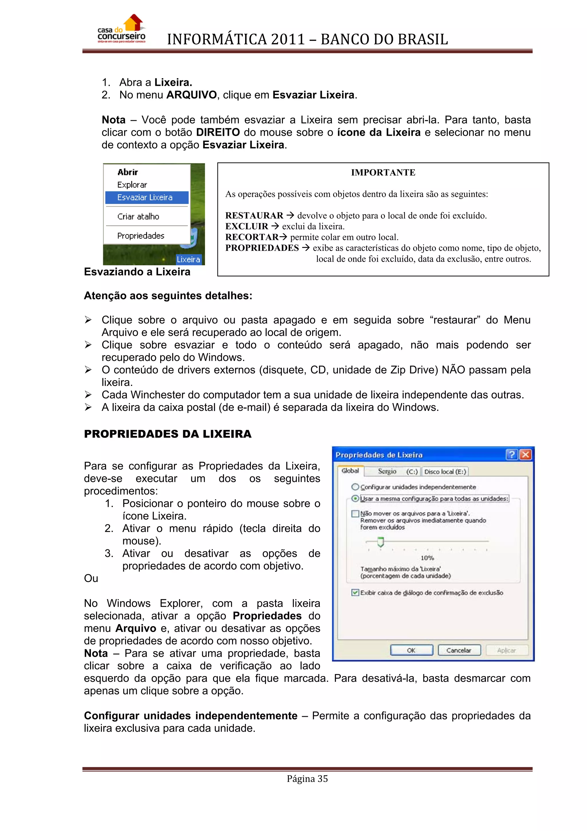 INFORMÁTICA 2011 – BANCO DO BRASIL
Página 35
1. Abra a Lixeira.
2. No menu ARQUIVO, clique em Esvaziar Lixeira.
Nota – Você pode também esvaziar a Lixeira sem precisar abri-la. Para tanto, basta
clicar com o botão DIREITO do mouse sobre o ícone da Lixeira e selecionar no menu
de contexto a opção Esvaziar Lixeira.
Esvaziando a Lixeira
Atenção aos seguintes detalhes:
 Clique sobre o arquivo ou pasta apagado e em seguida sobre “restaurar” do Menu
Arquivo e ele será recuperado ao local de origem.
 Clique sobre esvaziar e todo o conteúdo será apagado, não mais podendo ser
recuperado pelo do Windows.
 O conteúdo de drivers externos (disquete, CD, unidade de Zip Drive) NÃO passam pela
lixeira.
 Cada Winchester do computador tem a sua unidade de lixeira independente das outras.
 A lixeira da caixa postal (de e-mail) é separada da lixeira do Windows.
PROPRIEDADES DA LIXEIRA
Para se configurar as Propriedades da Lixeira,
deve-se executar um dos os seguintes
procedimentos:
1. Posicionar o ponteiro do mouse sobre o
ícone Lixeira.
2. Ativar o menu rápido (tecla direita do
mouse).
3. Ativar ou desativar as opções de
propriedades de acordo com objetivo.
Ou
No Windows Explorer, com a pasta lixeira
selecionada, ativar a opção Propriedades do
menu Arquivo e, ativar ou desativar as opções
de propriedades de acordo com nosso objetivo.
Nota – Para se ativar uma propriedade, basta
clicar sobre a caixa de verificação ao lado
esquerdo da opção para que ela fique marcada. Para desativá-la, basta desmarcar com
apenas um clique sobre a opção.
Configurar unidades independentemente – Permite a configuração das propriedades da
lixeira exclusiva para cada unidade.
IMPORTANTE
As operações possíveis com objetos dentro da lixeira são as seguintes:
RESTAURAR  devolve o objeto para o local de onde foi excluído.
EXCLUIR  exclui da lixeira.
RECORTAR permite colar em outro local.
PROPRIEDADES  exibe as características do objeto como nome, tipo de objeto,
local de onde foi excluído, data da exclusão, entre outros.
 