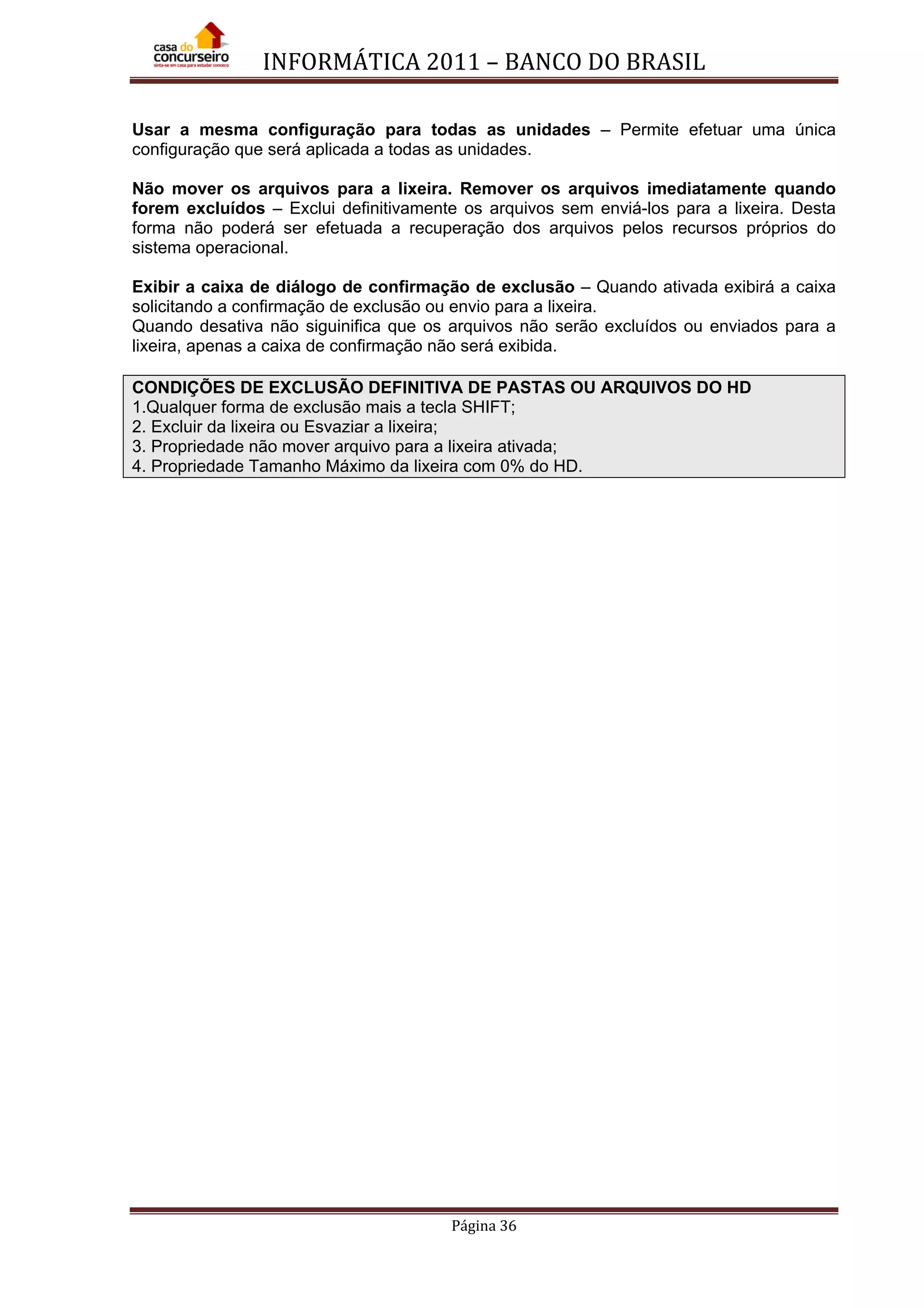 INFORMÁTICA 2011 – BANCO DO BRASIL
Página 36
Usar a mesma configuração para todas as unidades – Permite efetuar uma única
configuração que será aplicada a todas as unidades.
Não mover os arquivos para a lixeira. Remover os arquivos imediatamente quando
forem excluídos – Exclui definitivamente os arquivos sem enviá-los para a lixeira. Desta
forma não poderá ser efetuada a recuperação dos arquivos pelos recursos próprios do
sistema operacional.
Exibir a caixa de diálogo de confirmação de exclusão – Quando ativada exibirá a caixa
solicitando a confirmação de exclusão ou envio para a lixeira.
Quando desativa não siguinifica que os arquivos não serão excluídos ou enviados para a
lixeira, apenas a caixa de confirmação não será exibida.
CONDIÇÕES DE EXCLUSÃO DEFINITIVA DE PASTAS OU ARQUIVOS DO HD
1.Qualquer forma de exclusão mais a tecla SHIFT;
2. Excluir da lixeira ou Esvaziar a lixeira;
3. Propriedade não mover arquivo para a lixeira ativada;
4. Propriedade Tamanho Máximo da lixeira com 0% do HD.
 