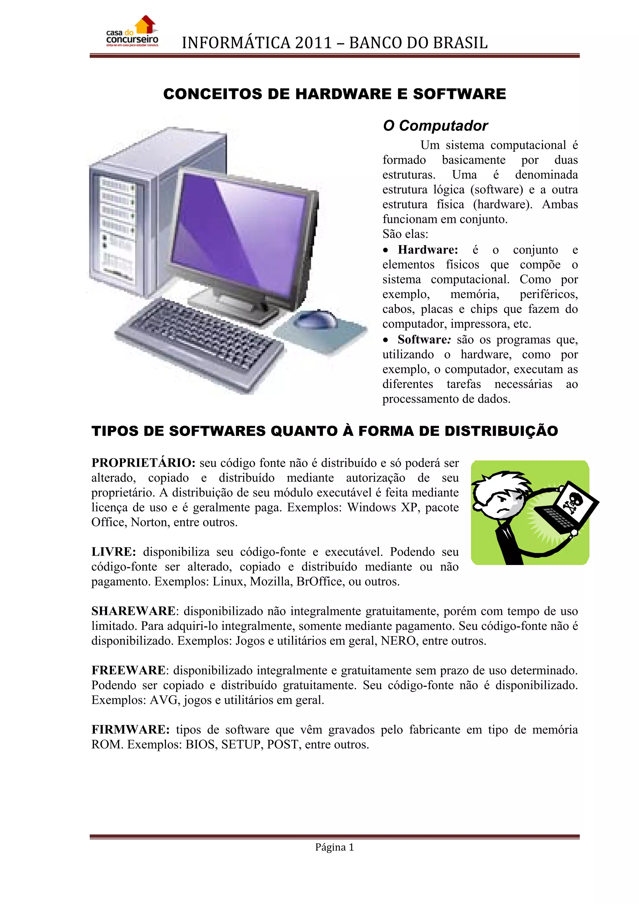 INFORMÁTICA 2011 – BANCO DO BRASIL
Página 1
CONCEITOS DE HARDWARE E SOFTWARE
O Computador
Um sistema computacional é
formado basicamente por duas
estruturas. Uma é denominada
estrutura lógica (software) e a outra
estrutura física (hardware). Ambas
funcionam em conjunto.
São elas:
• Hardware: é o conjunto e
elementos físicos que compõe o
sistema computacional. Como por
exemplo, memória, periféricos,
cabos, placas e chips que fazem do
computador, impressora, etc.
• Software: são os programas que,
utilizando o hardware, como por
exemplo, o computador, executam as
diferentes tarefas necessárias ao
processamento de dados.
TIPOS DE SOFTWARES QUANTO À FORMA DE DISTRIBUIÇÃO
PROPRIETÁRIO: seu código fonte não é distribuído e só poderá ser
alterado, copiado e distribuído mediante autorização de seu
proprietário. A distribuição de seu módulo executável é feita mediante
licença de uso e é geralmente paga. Exemplos: Windows XP, pacote
Office, Norton, entre outros.
LIVRE: disponibiliza seu código-fonte e executável. Podendo seu
código-fonte ser alterado, copiado e distribuído mediante ou não
pagamento. Exemplos: Linux, Mozilla, BrOffice, ou outros.
SHAREWARE: disponibilizado não integralmente gratuitamente, porém com tempo de uso
limitado. Para adquiri-lo integralmente, somente mediante pagamento. Seu código-fonte não é
disponibilizado. Exemplos: Jogos e utilitários em geral, NERO, entre outros.
FREEWARE: disponibilizado integralmente e gratuitamente sem prazo de uso determinado.
Podendo ser copiado e distribuído gratuitamente. Seu código-fonte não é disponibilizado.
Exemplos: AVG, jogos e utilitários em geral.
FIRMWARE: tipos de software que vêm gravados pelo fabricante em tipo de memória
ROM. Exemplos: BIOS, SETUP, POST, entre outros.
 