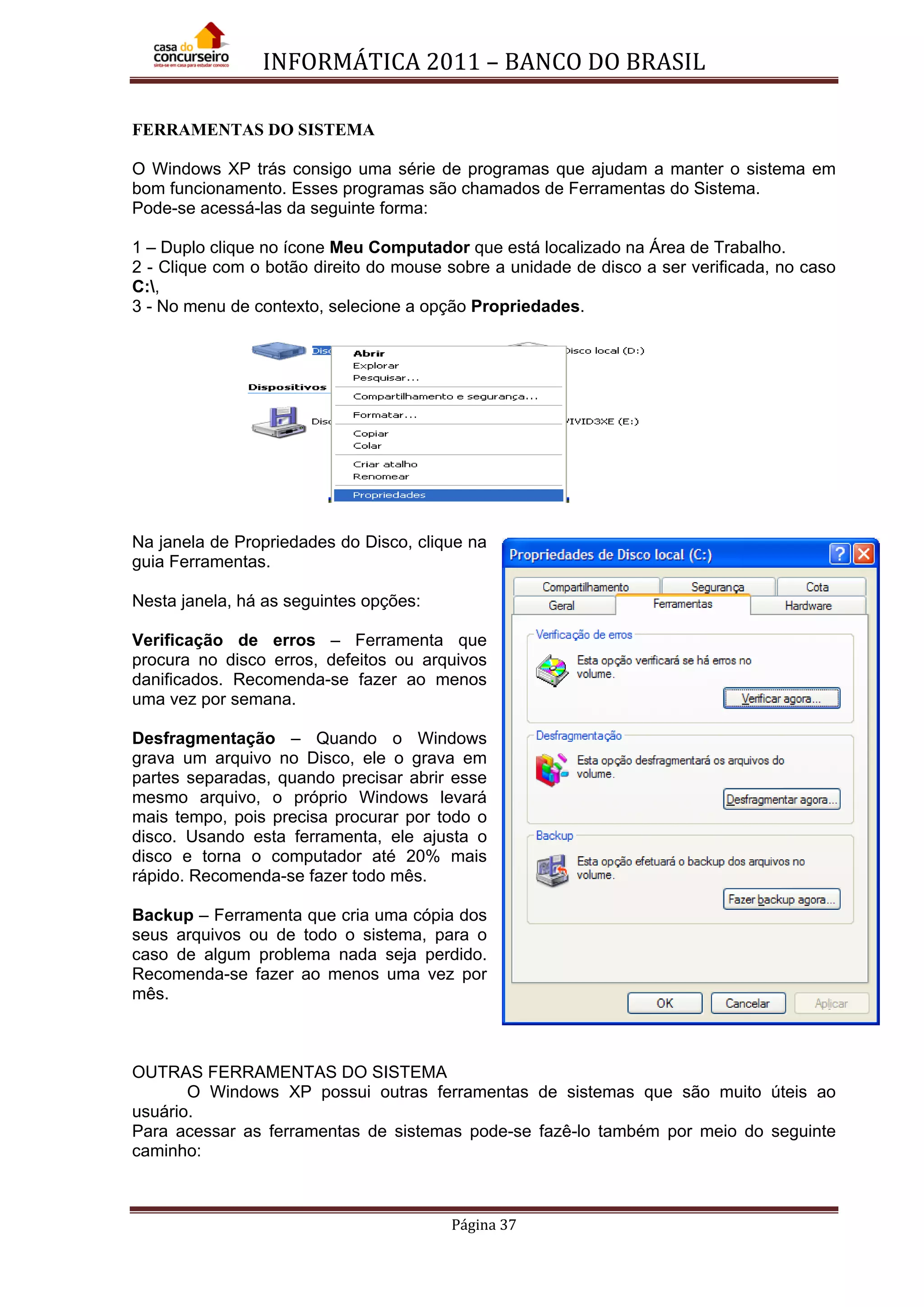 INFORMÁTICA 2011 – BANCO DO BRASIL
Página 37
FERRAMENTAS DO SISTEMA
O Windows XP trás consigo uma série de programas que ajudam a manter o sistema em
bom funcionamento. Esses programas são chamados de Ferramentas do Sistema.
Pode-se acessá-las da seguinte forma:
1 – Duplo clique no ícone Meu Computador que está localizado na Área de Trabalho.
2 - Clique com o botão direito do mouse sobre a unidade de disco a ser verificada, no caso
C:,
3 - No menu de contexto, selecione a opção Propriedades.
Na janela de Propriedades do Disco, clique na
guia Ferramentas.
Nesta janela, há as seguintes opções:
Verificação de erros – Ferramenta que
procura no disco erros, defeitos ou arquivos
danificados. Recomenda-se fazer ao menos
uma vez por semana.
Desfragmentação – Quando o Windows
grava um arquivo no Disco, ele o grava em
partes separadas, quando precisar abrir esse
mesmo arquivo, o próprio Windows levará
mais tempo, pois precisa procurar por todo o
disco. Usando esta ferramenta, ele ajusta o
disco e torna o computador até 20% mais
rápido. Recomenda-se fazer todo mês.
Backup – Ferramenta que cria uma cópia dos
seus arquivos ou de todo o sistema, para o
caso de algum problema nada seja perdido.
Recomenda-se fazer ao menos uma vez por
mês.
OUTRAS FERRAMENTAS DO SISTEMA
O Windows XP possui outras ferramentas de sistemas que são muito úteis ao
usuário.
Para acessar as ferramentas de sistemas pode-se fazê-lo também por meio do seguinte
caminho:
 