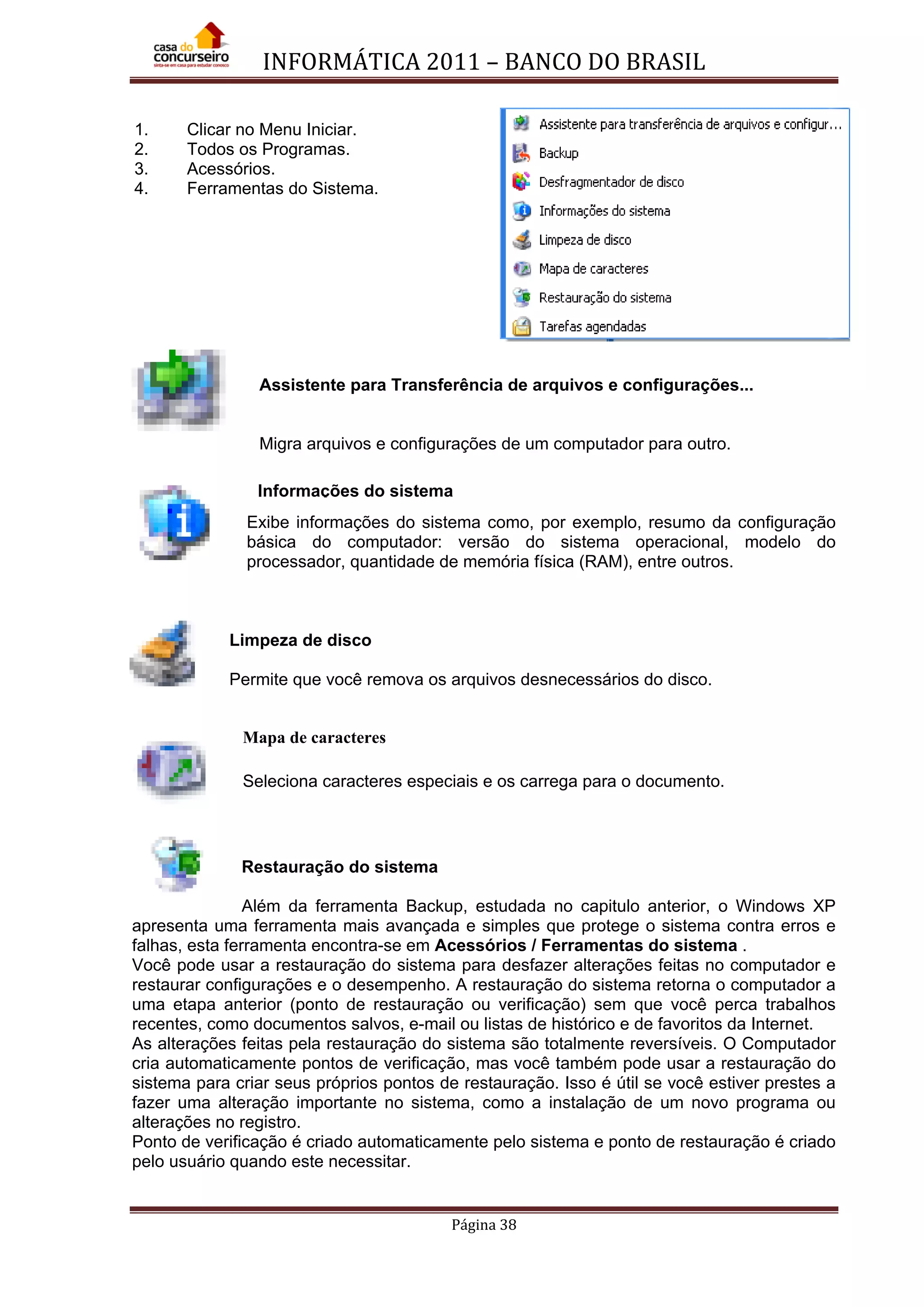 INFORMÁTICA 2011 – BANCO DO BRASIL
Página 38
1. Clicar no Menu Iniciar.
2. Todos os Programas.
3. Acessórios.
4. Ferramentas do Sistema.
Assistente para Transferência de arquivos e configurações...
Migra arquivos e configurações de um computador para outro.
Exibe informações do sistema como, por exemplo, resumo da configuração
básica do computador: versão do sistema operacional, modelo do
processador, quantidade de memória física (RAM), entre outros.
Limpeza de disco
Permite que você remova os arquivos desnecessários do disco.
Mapa de caracteres
Seleciona caracteres especiais e os carrega para o documento.
Restauração do sistema
Além da ferramenta Backup, estudada no capitulo anterior, o Windows XP
apresenta uma ferramenta mais avançada e simples que protege o sistema contra erros e
falhas, esta ferramenta encontra-se em Acessórios / Ferramentas do sistema .
Você pode usar a restauração do sistema para desfazer alterações feitas no computador e
restaurar configurações e o desempenho. A restauração do sistema retorna o computador a
uma etapa anterior (ponto de restauração ou verificação) sem que você perca trabalhos
recentes, como documentos salvos, e-mail ou listas de histórico e de favoritos da Internet.
As alterações feitas pela restauração do sistema são totalmente reversíveis. O Computador
cria automaticamente pontos de verificação, mas você também pode usar a restauração do
sistema para criar seus próprios pontos de restauração. Isso é útil se você estiver prestes a
fazer uma alteração importante no sistema, como a instalação de um novo programa ou
alterações no registro.
Ponto de verificação é criado automaticamente pelo sistema e ponto de restauração é criado
pelo usuário quando este necessitar.
Informações do sistema
 