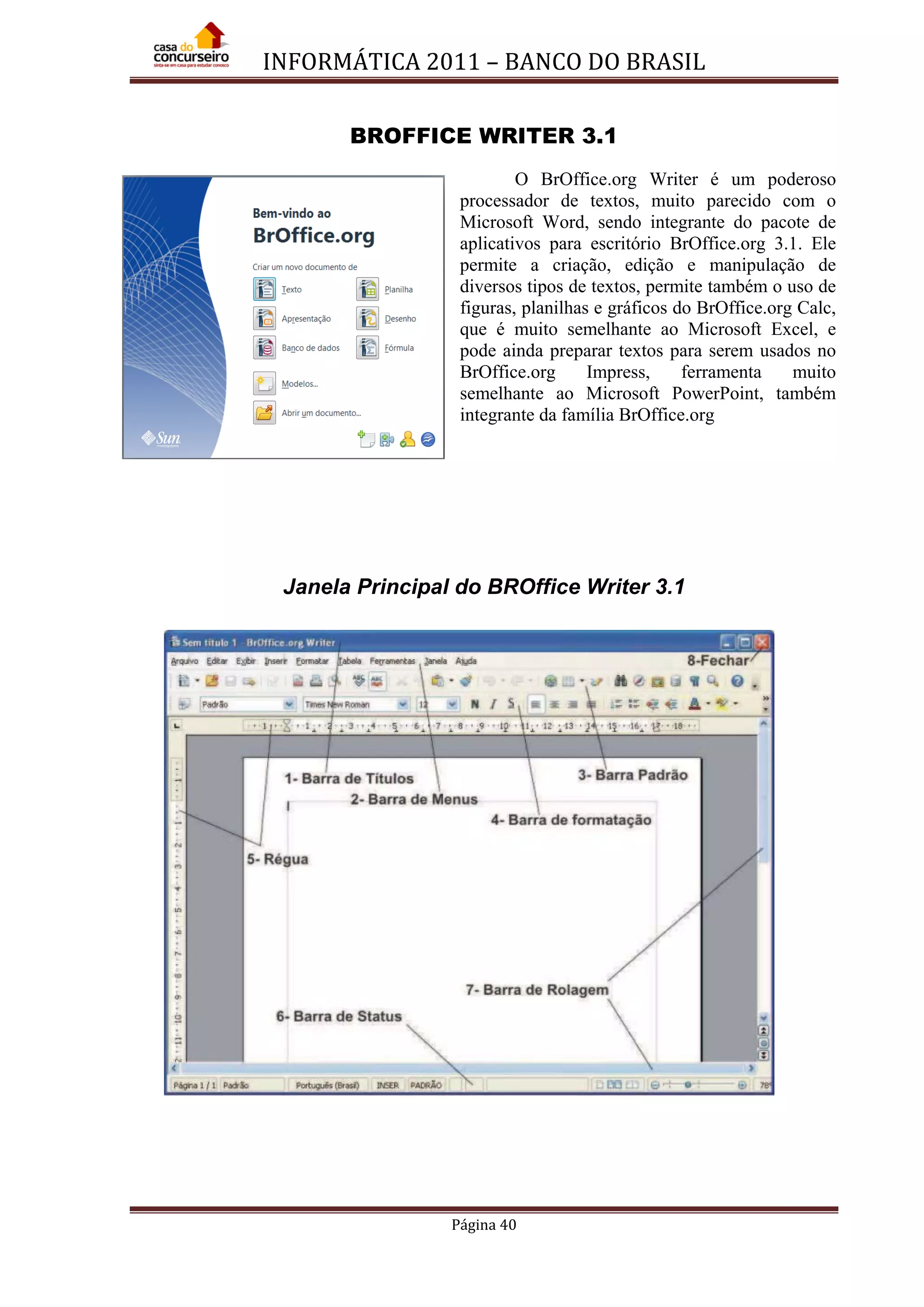 INFORMÁTICA 2011 – BANCO DO BRASIL
Página 40
BROFFICE WRITER 3.1
O BrOffice.org Writer é um poderoso
processador de textos, muito parecido com o
Microsoft Word, sendo integrante do pacote de
aplicativos para escritório BrOffice.org 3.1. Ele
permite a criação, edição e manipulação de
diversos tipos de textos, permite também o uso de
figuras, planilhas e gráficos do BrOffice.org Calc,
que é muito semelhante ao Microsoft Excel, e
pode ainda preparar textos para serem usados no
BrOffice.org Impress, ferramenta muito
semelhante ao Microsoft PowerPoint, também
integrante da família BrOffice.org
Janela Principal do BROffice Writer 3.1
 