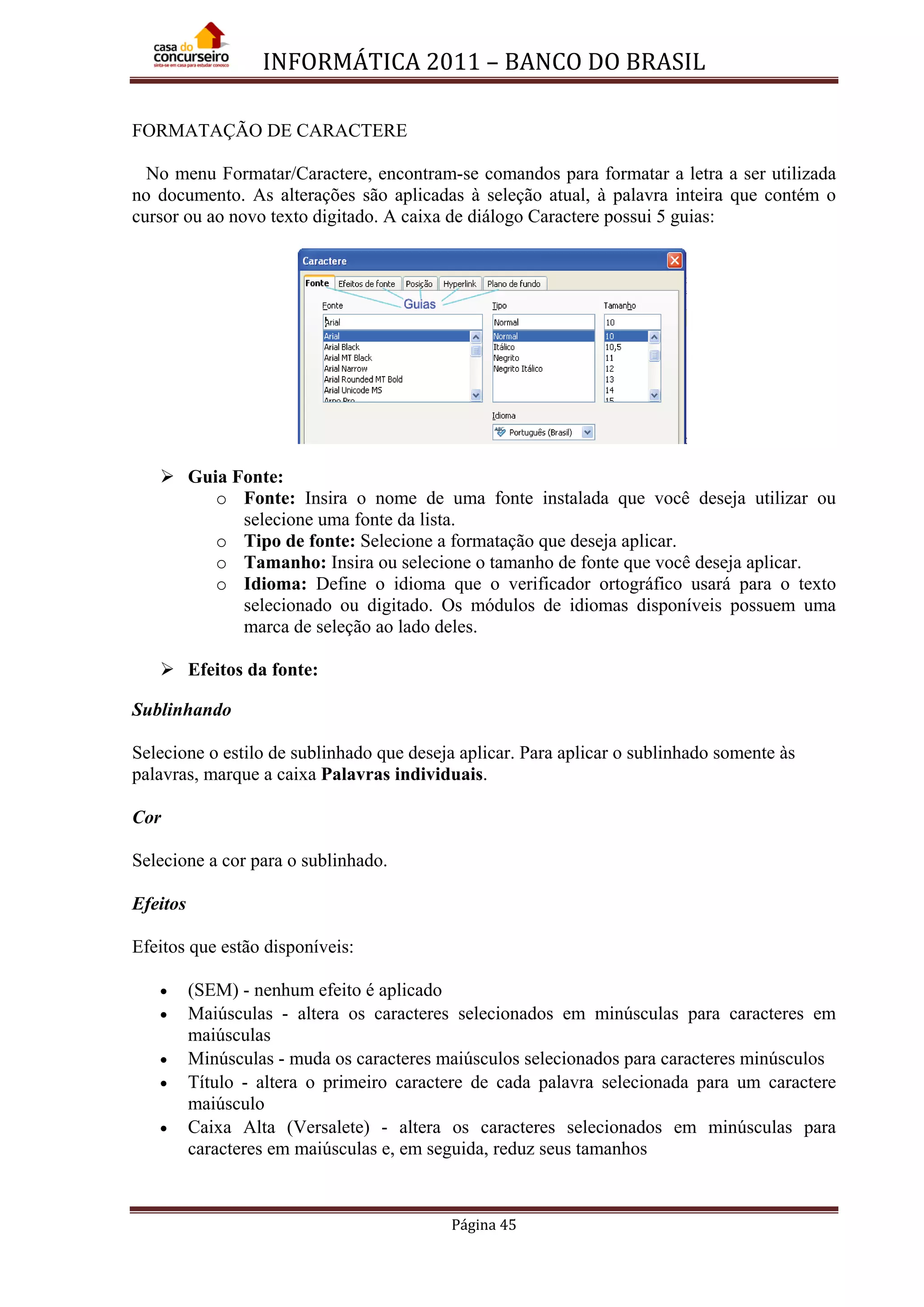 INFORMÁTICA 2011 – BANCO DO BRASIL
Página 45
FORMATAÇÃO DE CARACTERE
No menu Formatar/Caractere, encontram-se comandos para formatar a letra a ser utilizada
no documento. As alterações são aplicadas à seleção atual, à palavra inteira que contém o
cursor ou ao novo texto digitado. A caixa de diálogo Caractere possui 5 guias:
 Guia Fonte:
o Fonte: Insira o nome de uma fonte instalada que você deseja utilizar ou
selecione uma fonte da lista.
o Tipo de fonte: Selecione a formatação que deseja aplicar.
o Tamanho: Insira ou selecione o tamanho de fonte que você deseja aplicar.
o Idioma: Define o idioma que o verificador ortográfico usará para o texto
selecionado ou digitado. Os módulos de idiomas disponíveis possuem uma
marca de seleção ao lado deles.
 Efeitos da fonte:
Sublinhando
Selecione o estilo de sublinhado que deseja aplicar. Para aplicar o sublinhado somente às
palavras, marque a caixa Palavras individuais.
Cor
Selecione a cor para o sublinhado.
Efeitos
Efeitos que estão disponíveis:
• (SEM) - nenhum efeito é aplicado
• Maiúsculas - altera os caracteres selecionados em minúsculas para caracteres em
maiúsculas
• Minúsculas - muda os caracteres maiúsculos selecionados para caracteres minúsculos
• Título - altera o primeiro caractere de cada palavra selecionada para um caractere
maiúsculo
• Caixa Alta (Versalete) - altera os caracteres selecionados em minúsculas para
caracteres em maiúsculas e, em seguida, reduz seus tamanhos
 