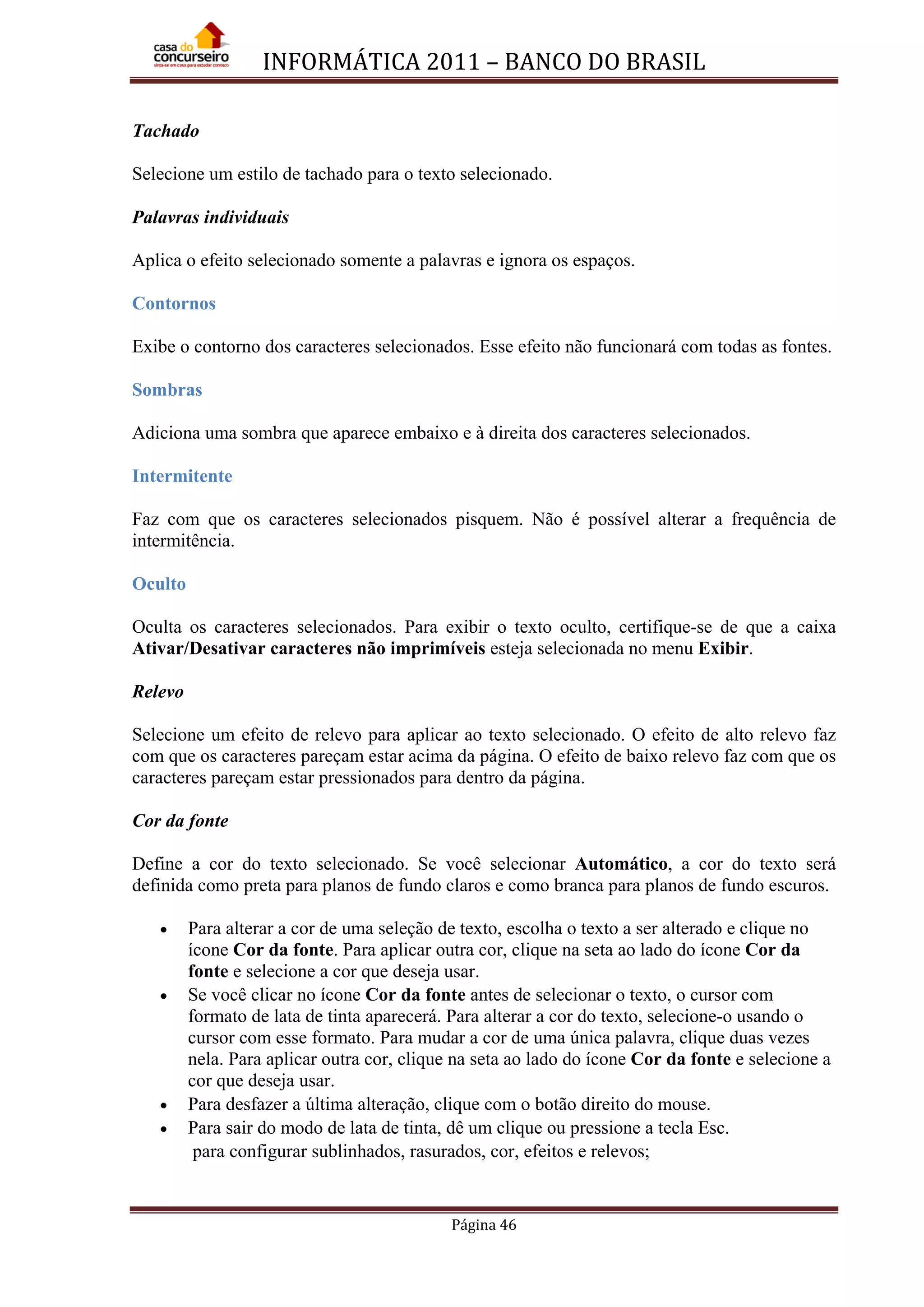 INFORMÁTICA 2011 – BANCO DO BRASIL
Página 46
Tachado
Selecione um estilo de tachado para o texto selecionado.
Palavras individuais
Aplica o efeito selecionado somente a palavras e ignora os espaços.
Contornos
Exibe o contorno dos caracteres selecionados. Esse efeito não funcionará com todas as fontes.
Sombras
Adiciona uma sombra que aparece embaixo e à direita dos caracteres selecionados.
Intermitente
Faz com que os caracteres selecionados pisquem. Não é possível alterar a frequência de
intermitência.
Oculto
Oculta os caracteres selecionados. Para exibir o texto oculto, certifique-se de que a caixa
Ativar/Desativar caracteres não imprimíveis esteja selecionada no menu Exibir.
Relevo
Selecione um efeito de relevo para aplicar ao texto selecionado. O efeito de alto relevo faz
com que os caracteres pareçam estar acima da página. O efeito de baixo relevo faz com que os
caracteres pareçam estar pressionados para dentro da página.
Cor da fonte
Define a cor do texto selecionado. Se você selecionar Automático, a cor do texto será
definida como preta para planos de fundo claros e como branca para planos de fundo escuros.
• Para alterar a cor de uma seleção de texto, escolha o texto a ser alterado e clique no
ícone Cor da fonte. Para aplicar outra cor, clique na seta ao lado do ícone Cor da
fonte e selecione a cor que deseja usar.
• Se você clicar no ícone Cor da fonte antes de selecionar o texto, o cursor com
formato de lata de tinta aparecerá. Para alterar a cor do texto, selecione-o usando o
cursor com esse formato. Para mudar a cor de uma única palavra, clique duas vezes
nela. Para aplicar outra cor, clique na seta ao lado do ícone Cor da fonte e selecione a
cor que deseja usar.
• Para desfazer a última alteração, clique com o botão direito do mouse.
• Para sair do modo de lata de tinta, dê um clique ou pressione a tecla Esc.
para configurar sublinhados, rasurados, cor, efeitos e relevos;
 