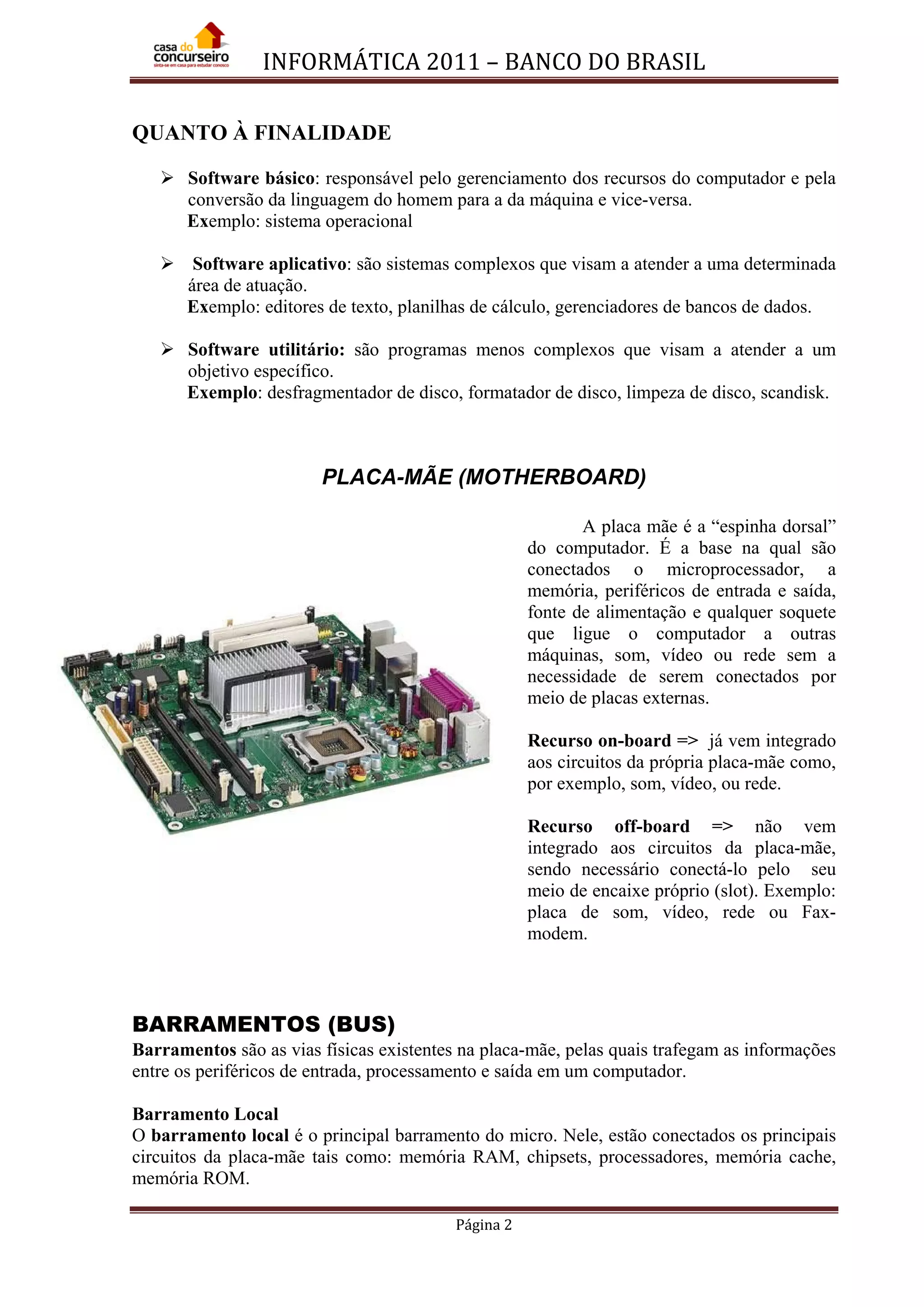 INFORMÁTICA 2011 – BANCO DO BRASIL
Página 2
QUANTO À FINALIDADE
 Software básico: responsável pelo gerenciamento dos recursos do computador e pela
conversão da linguagem do homem para a da máquina e vice-versa.
Exemplo: sistema operacional
 Software aplicativo: são sistemas complexos que visam a atender a uma determinada
área de atuação.
Exemplo: editores de texto, planilhas de cálculo, gerenciadores de bancos de dados.
 Software utilitário: são programas menos complexos que visam a atender a um
objetivo específico.
Exemplo: desfragmentador de disco, formatador de disco, limpeza de disco, scandisk.
PLACA-MÃE (MOTHERBOARD)
A placa mãe é a “espinha dorsal”
do computador. É a base na qual são
conectados o microprocessador, a
memória, periféricos de entrada e saída,
fonte de alimentação e qualquer soquete
que ligue o computador a outras
máquinas, som, vídeo ou rede sem a
necessidade de serem conectados por
meio de placas externas.
Recurso on-board => já vem integrado
aos circuitos da própria placa-mãe como,
por exemplo, som, vídeo, ou rede.
Recurso off-board => não vem
integrado aos circuitos da placa-mãe,
sendo necessário conectá-lo pelo seu
meio de encaixe próprio (slot). Exemplo:
placa de som, vídeo, rede ou Fax-
modem.
BARRAMENTOS (BUS)
Barramentos são as vias físicas existentes na placa-mãe, pelas quais trafegam as informações
entre os periféricos de entrada, processamento e saída em um computador.
Barramento Local
O barramento local é o principal barramento do micro. Nele, estão conectados os principais
circuitos da placa-mãe tais como: memória RAM, chipsets, processadores, memória cache,
memória ROM.
 