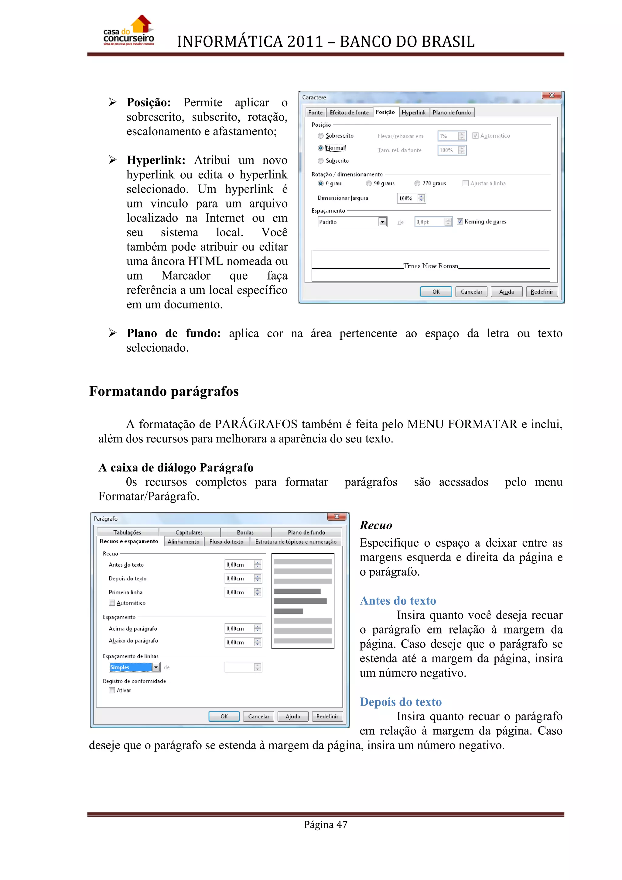 INFORMÁTICA 2011 – BANCO DO BRASIL
Página 47
 Posição: Permite aplicar o
sobrescrito, subscrito, rotação,
escalonamento e afastamento;
 Hyperlink: Atribui um novo
hyperlink ou edita o hyperlink
selecionado. Um hyperlink é
um vínculo para um arquivo
localizado na Internet ou em
seu sistema local. Você
também pode atribuir ou editar
uma âncora HTML nomeada ou
um Marcador que faça
referência a um local específico
em um documento.
 Plano de fundo: aplica cor na área pertencente ao espaço da letra ou texto
selecionado.
Formatando parágrafos
A formatação de PARÁGRAFOS também é feita pelo MENU FORMATAR e inclui,
além dos recursos para melhorara a aparência do seu texto.
A caixa de diálogo Parágrafo
0s recursos completos para formatar parágrafos são acessados pelo menu
Formatar/Parágrafo.
Recuo
Especifique o espaço a deixar entre as
margens esquerda e direita da página e
o parágrafo.
Antes do texto
Insira quanto você deseja recuar
o parágrafo em relação à margem da
página. Caso deseje que o parágrafo se
estenda até a margem da página, insira
um número negativo.
Depois do texto
Insira quanto recuar o parágrafo
em relação à margem da página. Caso
deseje que o parágrafo se estenda à margem da página, insira um número negativo.
 