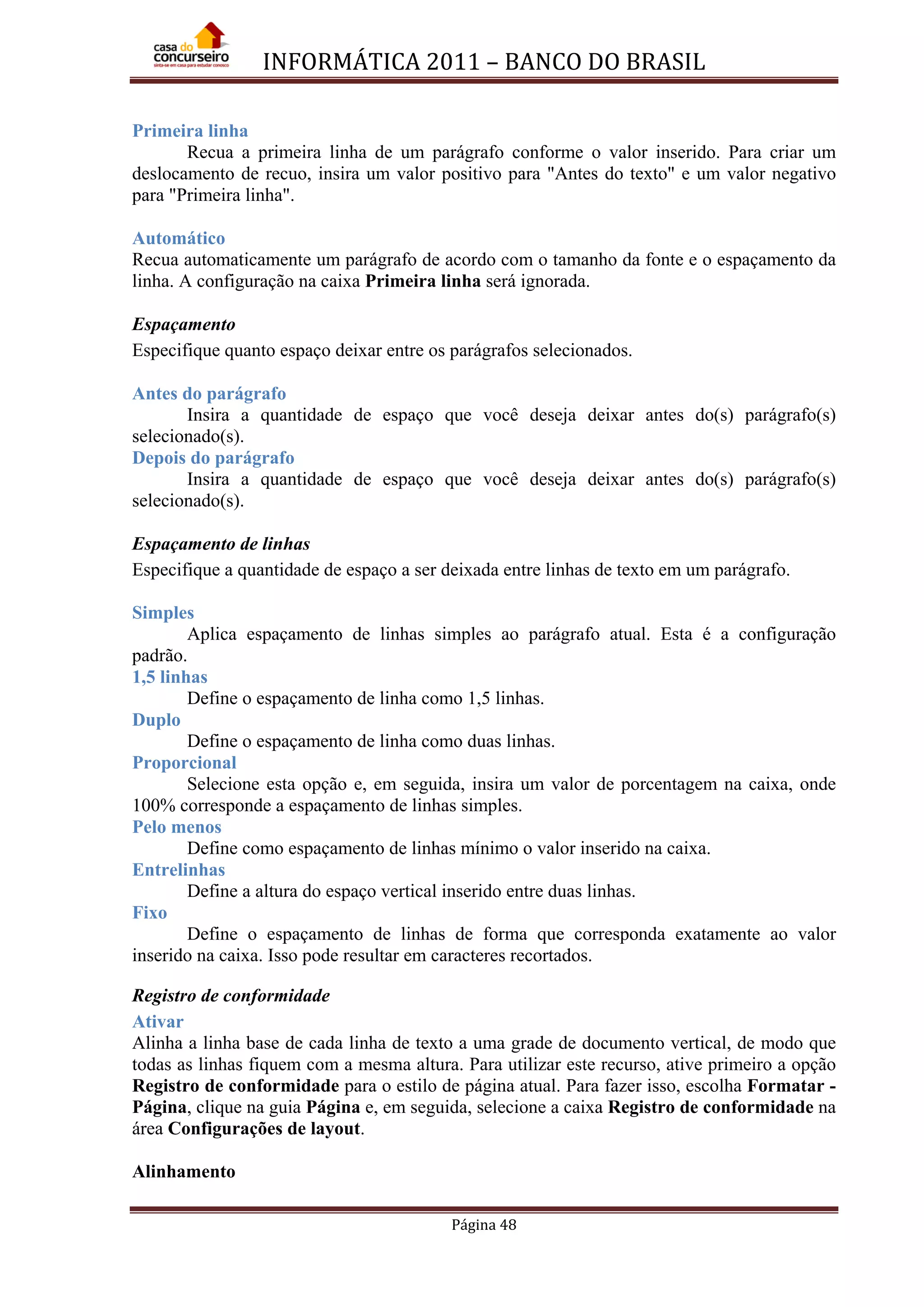 INFORMÁTICA 2011 – BANCO DO BRASIL
Página 48
Primeira linha
Recua a primeira linha de um parágrafo conforme o valor inserido. Para criar um
deslocamento de recuo, insira um valor positivo para "Antes do texto" e um valor negativo
para "Primeira linha".
Automático
Recua automaticamente um parágrafo de acordo com o tamanho da fonte e o espaçamento da
linha. A configuração na caixa Primeira linha será ignorada.
Espaçamento
Especifique quanto espaço deixar entre os parágrafos selecionados.
Antes do parágrafo
Insira a quantidade de espaço que você deseja deixar antes do(s) parágrafo(s)
selecionado(s).
Depois do parágrafo
Insira a quantidade de espaço que você deseja deixar antes do(s) parágrafo(s)
selecionado(s).
Espaçamento de linhas
Especifique a quantidade de espaço a ser deixada entre linhas de texto em um parágrafo.
Simples
Aplica espaçamento de linhas simples ao parágrafo atual. Esta é a configuração
padrão.
1,5 linhas
Define o espaçamento de linha como 1,5 linhas.
Duplo
Define o espaçamento de linha como duas linhas.
Proporcional
Selecione esta opção e, em seguida, insira um valor de porcentagem na caixa, onde
100% corresponde a espaçamento de linhas simples.
Pelo menos
Define como espaçamento de linhas mínimo o valor inserido na caixa.
Entrelinhas
Define a altura do espaço vertical inserido entre duas linhas.
Fixo
Define o espaçamento de linhas de forma que corresponda exatamente ao valor
inserido na caixa. Isso pode resultar em caracteres recortados.
Registro de conformidade
Ativar
Alinha a linha base de cada linha de texto a uma grade de documento vertical, de modo que
todas as linhas fiquem com a mesma altura. Para utilizar este recurso, ative primeiro a opção
Registro de conformidade para o estilo de página atual. Para fazer isso, escolha Formatar -
Página, clique na guia Página e, em seguida, selecione a caixa Registro de conformidade na
área Configurações de layout.
Alinhamento
 