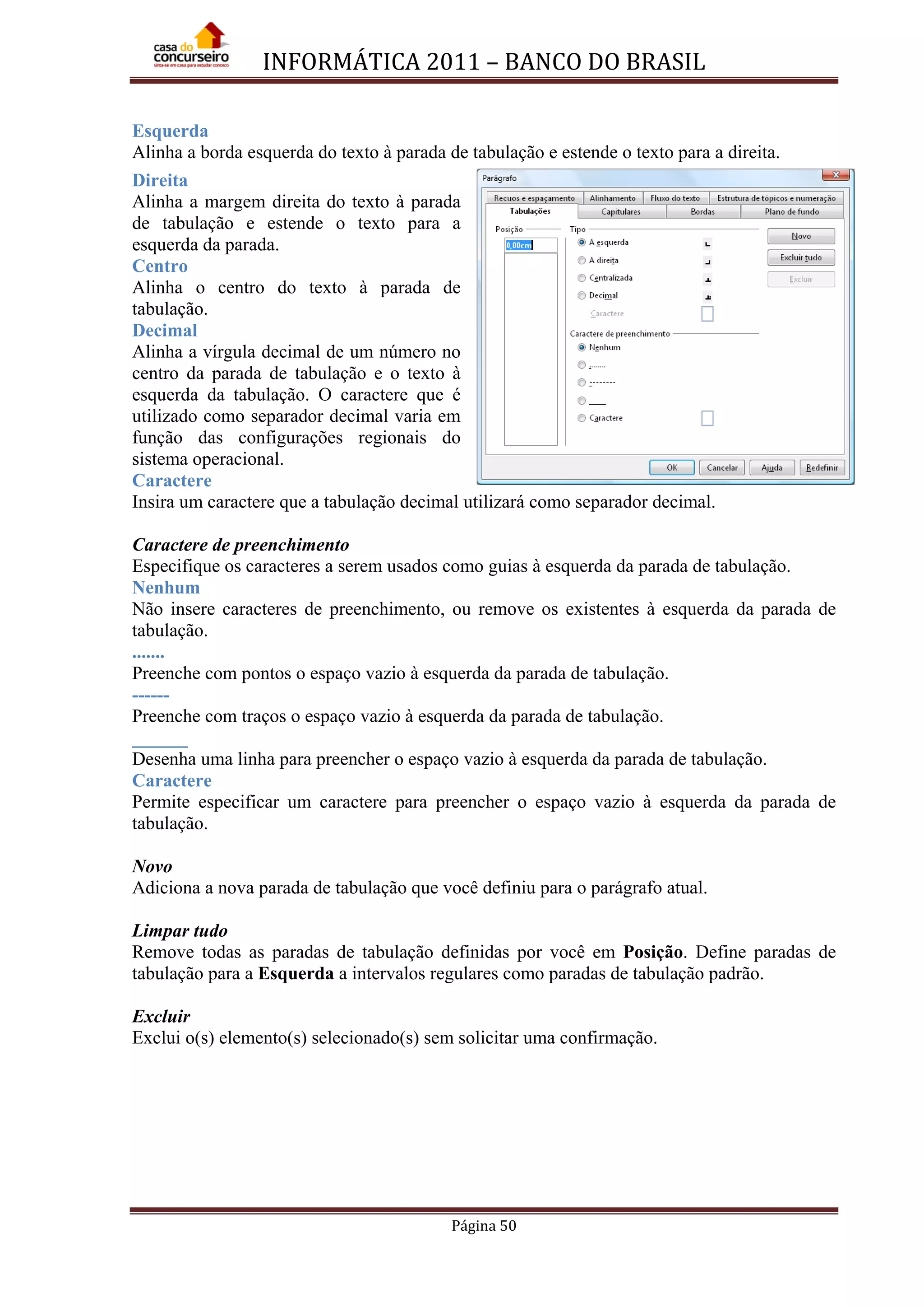 INFORMÁTICA 2011 – BANCO DO BRASIL
Página 50
Esquerda
Alinha a borda esquerda do texto à parada de tabulação e estende o texto para a direita.
Direita
Alinha a margem direita do texto à parada
de tabulação e estende o texto para a
esquerda da parada.
Centro
Alinha o centro do texto à parada de
tabulação.
Decimal
Alinha a vírgula decimal de um número no
centro da parada de tabulação e o texto à
esquerda da tabulação. O caractere que é
utilizado como separador decimal varia em
função das configurações regionais do
sistema operacional.
Caractere
Insira um caractere que a tabulação decimal utilizará como separador decimal.
Caractere de preenchimento
Especifique os caracteres a serem usados como guias à esquerda da parada de tabulação.
Nenhum
Não insere caracteres de preenchimento, ou remove os existentes à esquerda da parada de
tabulação.
.......
Preenche com pontos o espaço vazio à esquerda da parada de tabulação.
------
Preenche com traços o espaço vazio à esquerda da parada de tabulação.
______
Desenha uma linha para preencher o espaço vazio à esquerda da parada de tabulação.
Caractere
Permite especificar um caractere para preencher o espaço vazio à esquerda da parada de
tabulação.
Novo
Adiciona a nova parada de tabulação que você definiu para o parágrafo atual.
Limpar tudo
Remove todas as paradas de tabulação definidas por você em Posição. Define paradas de
tabulação para a Esquerda a intervalos regulares como paradas de tabulação padrão.
Excluir
Exclui o(s) elemento(s) selecionado(s) sem solicitar uma confirmação.
 