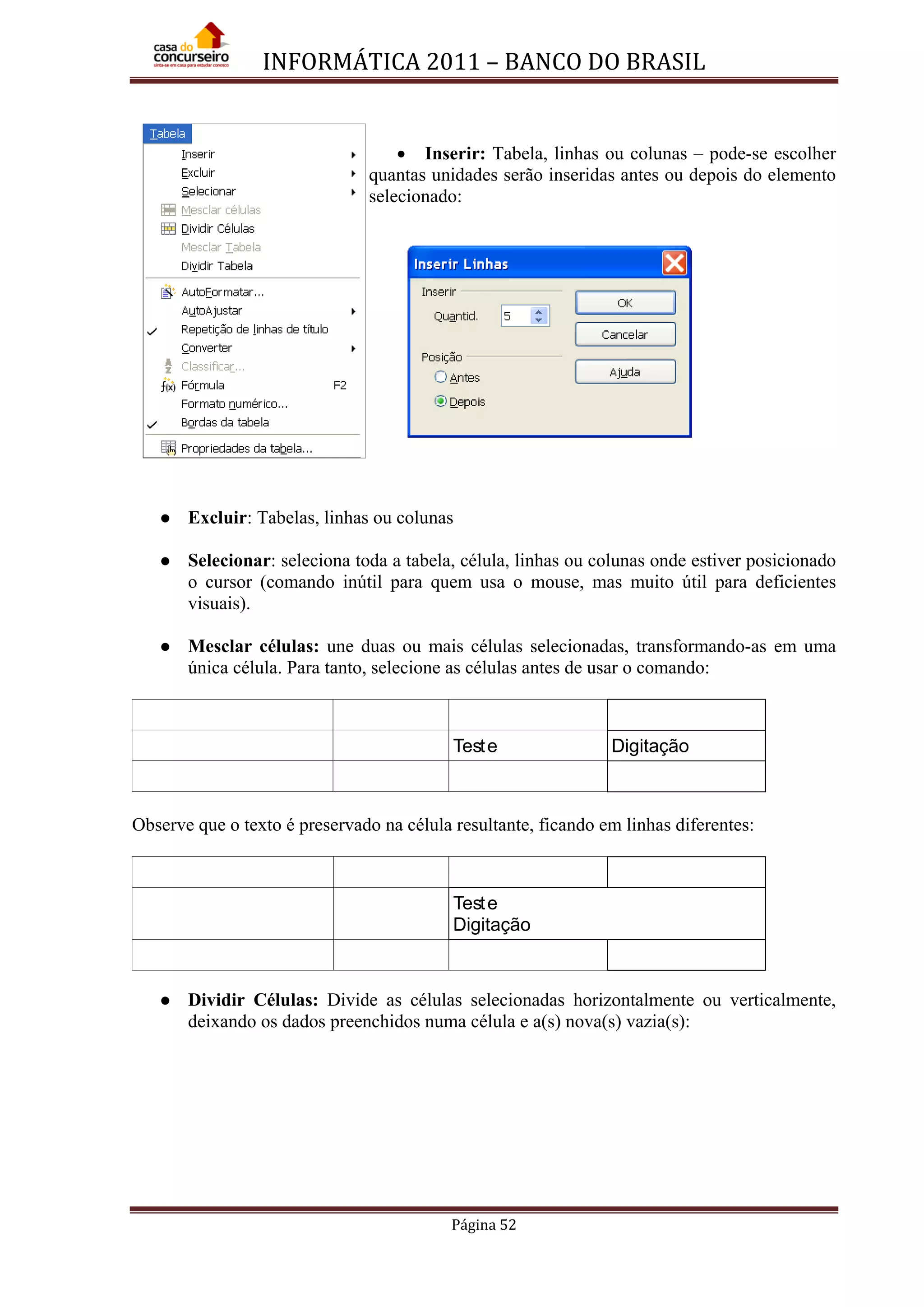 INFORMÁTICA 2011 – BANCO DO BRASIL
Página 52
• Inserir: Tabela, linhas ou colunas – pode-se escolher
quantas unidades serão inseridas antes ou depois do elemento
selecionado:
 Excluir: Tabelas, linhas ou colunas
 Selecionar: seleciona toda a tabela, célula, linhas ou colunas onde estiver posicionado
o cursor (comando inútil para quem usa o mouse, mas muito útil para deficientes
visuais).
 Mesclar células: une duas ou mais células selecionadas, transformando-as em uma
única célula. Para tanto, selecione as células antes de usar o comando:
Teste Digitação
Observe que o texto é preservado na célula resultante, ficando em linhas diferentes:
Teste
Digitação
 Dividir Células: Divide as células selecionadas horizontalmente ou verticalmente,
deixando os dados preenchidos numa célula e a(s) nova(s) vazia(s):
 