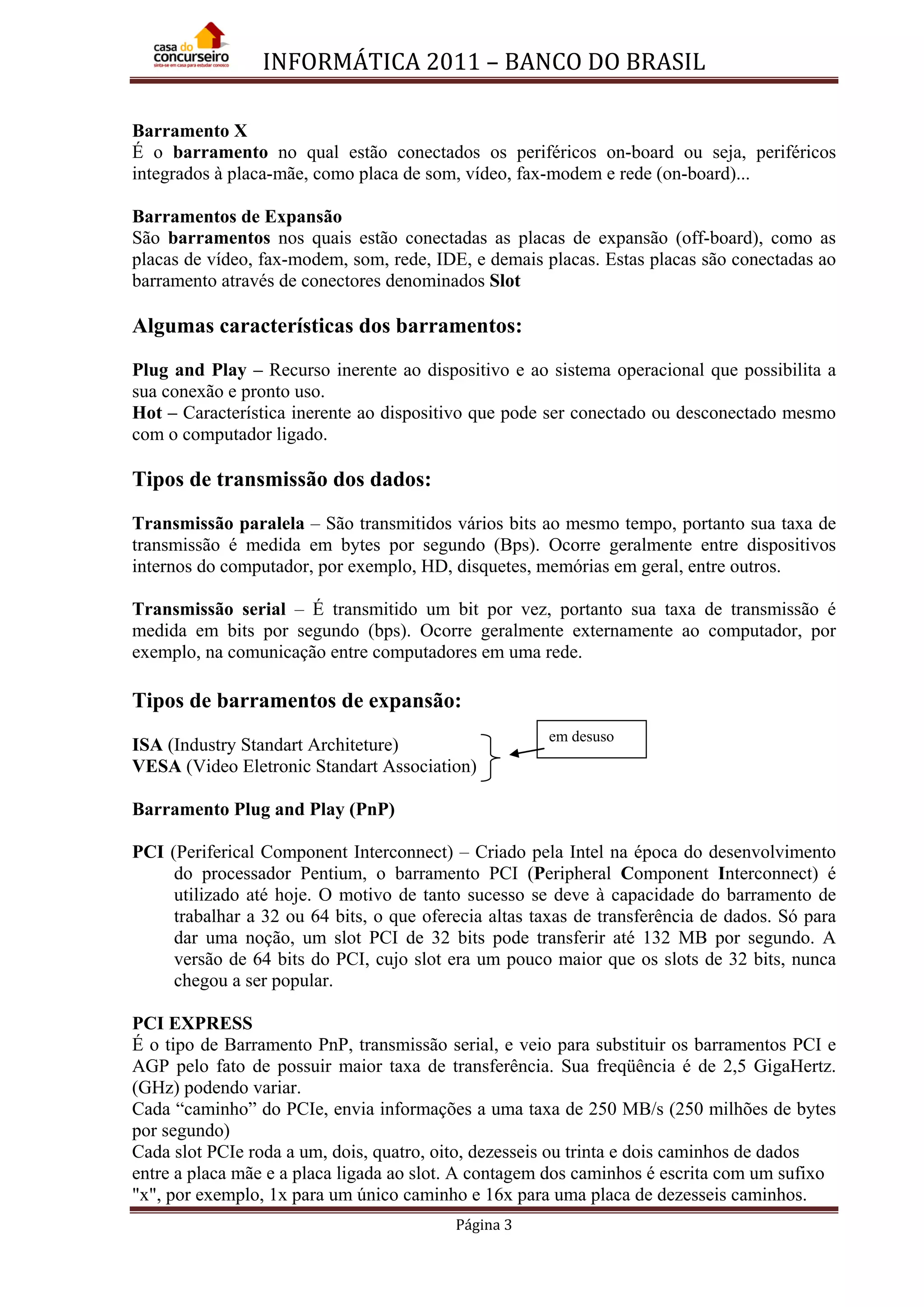 INFORMÁTICA 2011 – BANCO DO BRASIL
Página 3
Barramento X
É o barramento no qual estão conectados os periféricos on-board ou seja, periféricos
integrados à placa-mãe, como placa de som, vídeo, fax-modem e rede (on-board)...
Barramentos de Expansão
São barramentos nos quais estão conectadas as placas de expansão (off-board), como as
placas de vídeo, fax-modem, som, rede, IDE, e demais placas. Estas placas são conectadas ao
barramento através de conectores denominados Slot
Algumas características dos barramentos:
Plug and Play – Recurso inerente ao dispositivo e ao sistema operacional que possibilita a
sua conexão e pronto uso.
Hot – Característica inerente ao dispositivo que pode ser conectado ou desconectado mesmo
com o computador ligado.
Tipos de transmissão dos dados:
Transmissão paralela – São transmitidos vários bits ao mesmo tempo, portanto sua taxa de
transmissão é medida em bytes por segundo (Bps). Ocorre geralmente entre dispositivos
internos do computador, por exemplo, HD, disquetes, memórias em geral, entre outros.
Transmissão serial – É transmitido um bit por vez, portanto sua taxa de transmissão é
medida em bits por segundo (bps). Ocorre geralmente externamente ao computador, por
exemplo, na comunicação entre computadores em uma rede.
Tipos de barramentos de expansão:
ISA (Industry Standart Architeture)
VESA (Video Eletronic Standart Association)
Barramento Plug and Play (PnP)
PCI (Periferical Component Interconnect) – Criado pela Intel na época do desenvolvimento
do processador Pentium, o barramento PCI (Peripheral Component Interconnect) é
utilizado até hoje. O motivo de tanto sucesso se deve à capacidade do barramento de
trabalhar a 32 ou 64 bits, o que oferecia altas taxas de transferência de dados. Só para
dar uma noção, um slot PCI de 32 bits pode transferir até 132 MB por segundo. A
versão de 64 bits do PCI, cujo slot era um pouco maior que os slots de 32 bits, nunca
chegou a ser popular.
PCI EXPRESS
É o tipo de Barramento PnP, transmissão serial, e veio para substituir os barramentos PCI e
AGP pelo fato de possuir maior taxa de transferência. Sua freqüência é de 2,5 GigaHertz.
(GHz) podendo variar.
Cada “caminho” do PCIe, envia informações a uma taxa de 250 MB/s (250 milhões de bytes
por segundo)
Cada slot PCIe roda a um, dois, quatro, oito, dezesseis ou trinta e dois caminhos de dados
entre a placa mãe e a placa ligada ao slot. A contagem dos caminhos é escrita com um sufixo
"x", por exemplo, 1x para um único caminho e 16x para uma placa de dezesseis caminhos.
em desuso
 