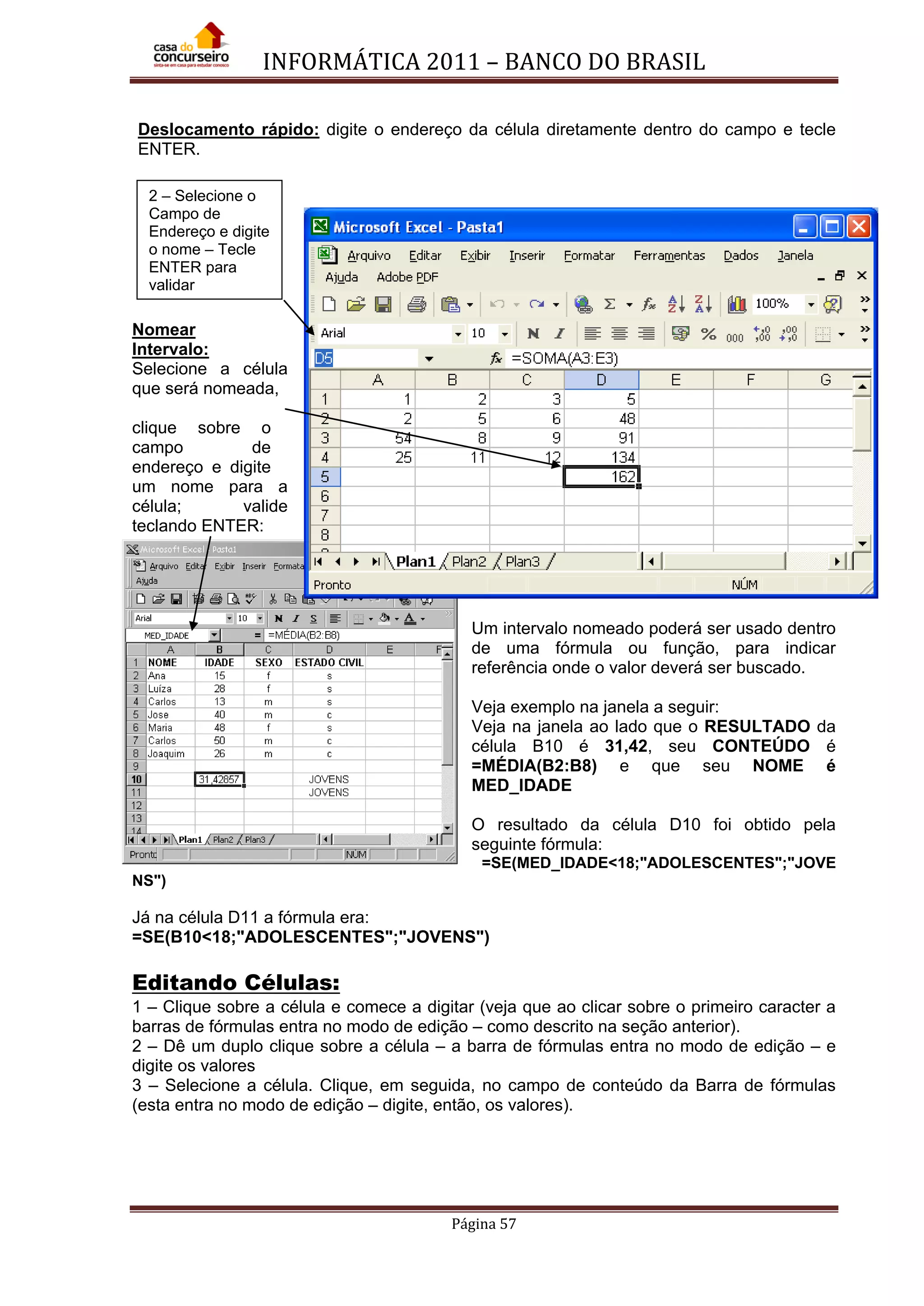INFORMÁTICA 2011 – BANCO DO BRASIL
Página 57
Deslocamento rápido: digite o endereço da célula diretamente dentro do campo e tecle
ENTER.
Nomear
Intervalo:
Selecione a célula
que será nomeada,
clique sobre o
campo de
endereço e digite
um nome para a
célula; valide
teclando ENTER:
Um intervalo nomeado poderá ser usado dentro
de uma fórmula ou função, para indicar
referência onde o valor deverá ser buscado.
Veja exemplo na janela a seguir:
Veja na janela ao lado que o RESULTADO da
célula B10 é 31,42, seu CONTEÚDO é
=MÉDIA(B2:B8) e que seu NOME é
MED_IDADE
O resultado da célula D10 foi obtido pela
seguinte fórmula:
=SE(MED_IDADE<18;"ADOLESCENTES";"JOVE
NS")
Já na célula D11 a fórmula era:
=SE(B10<18;"ADOLESCENTES";"JOVENS")
Editando Células:
1 – Clique sobre a célula e comece a digitar (veja que ao clicar sobre o primeiro caracter a
barras de fórmulas entra no modo de edição – como descrito na seção anterior).
2 – Dê um duplo clique sobre a célula – a barra de fórmulas entra no modo de edição – e
digite os valores
3 – Selecione a célula. Clique, em seguida, no campo de conteúdo da Barra de fórmulas
(esta entra no modo de edição – digite, então, os valores).
2 – Selecione o
Campo de
Endereço e digite
o nome – Tecle
ENTER para
validar
 