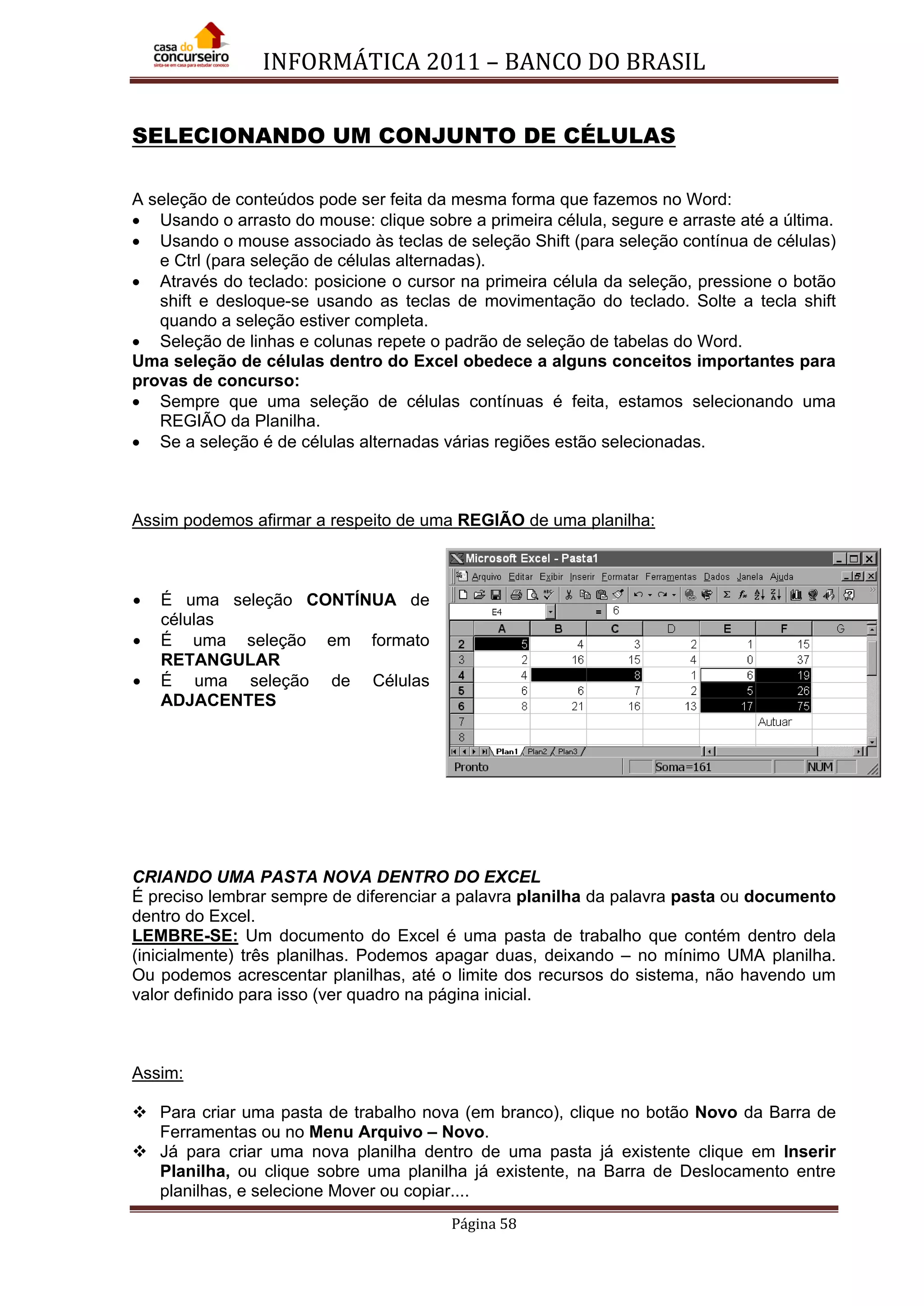 INFORMÁTICA 2011 – BANCO DO BRASIL
Página 58
SELECIONANDO UM CONJUNTO DE CÉLULAS
A seleção de conteúdos pode ser feita da mesma forma que fazemos no Word:
• Usando o arrasto do mouse: clique sobre a primeira célula, segure e arraste até a última.
• Usando o mouse associado às teclas de seleção Shift (para seleção contínua de células)
e Ctrl (para seleção de células alternadas).
• Através do teclado: posicione o cursor na primeira célula da seleção, pressione o botão
shift e desloque-se usando as teclas de movimentação do teclado. Solte a tecla shift
quando a seleção estiver completa.
• Seleção de linhas e colunas repete o padrão de seleção de tabelas do Word.
Uma seleção de células dentro do Excel obedece a alguns conceitos importantes para
provas de concurso:
• Sempre que uma seleção de células contínuas é feita, estamos selecionando uma
REGIÃO da Planilha.
• Se a seleção é de células alternadas várias regiões estão selecionadas.
Assim podemos afirmar a respeito de uma REGIÃO de uma planilha:
• É uma seleção CONTÍNUA de
células
• É uma seleção em formato
RETANGULAR
• É uma seleção de Células
ADJACENTES
CRIANDO UMA PASTA NOVA DENTRO DO EXCEL
É preciso lembrar sempre de diferenciar a palavra planilha da palavra pasta ou documento
dentro do Excel.
LEMBRE-SE: Um documento do Excel é uma pasta de trabalho que contém dentro dela
(inicialmente) três planilhas. Podemos apagar duas, deixando – no mínimo UMA planilha.
Ou podemos acrescentar planilhas, até o limite dos recursos do sistema, não havendo um
valor definido para isso (ver quadro na página inicial.
Assim:
 Para criar uma pasta de trabalho nova (em branco), clique no botão Novo da Barra de
Ferramentas ou no Menu Arquivo – Novo.
 Já para criar uma nova planilha dentro de uma pasta já existente clique em Inserir
Planilha, ou clique sobre uma planilha já existente, na Barra de Deslocamento entre
planilhas, e selecione Mover ou copiar....
 