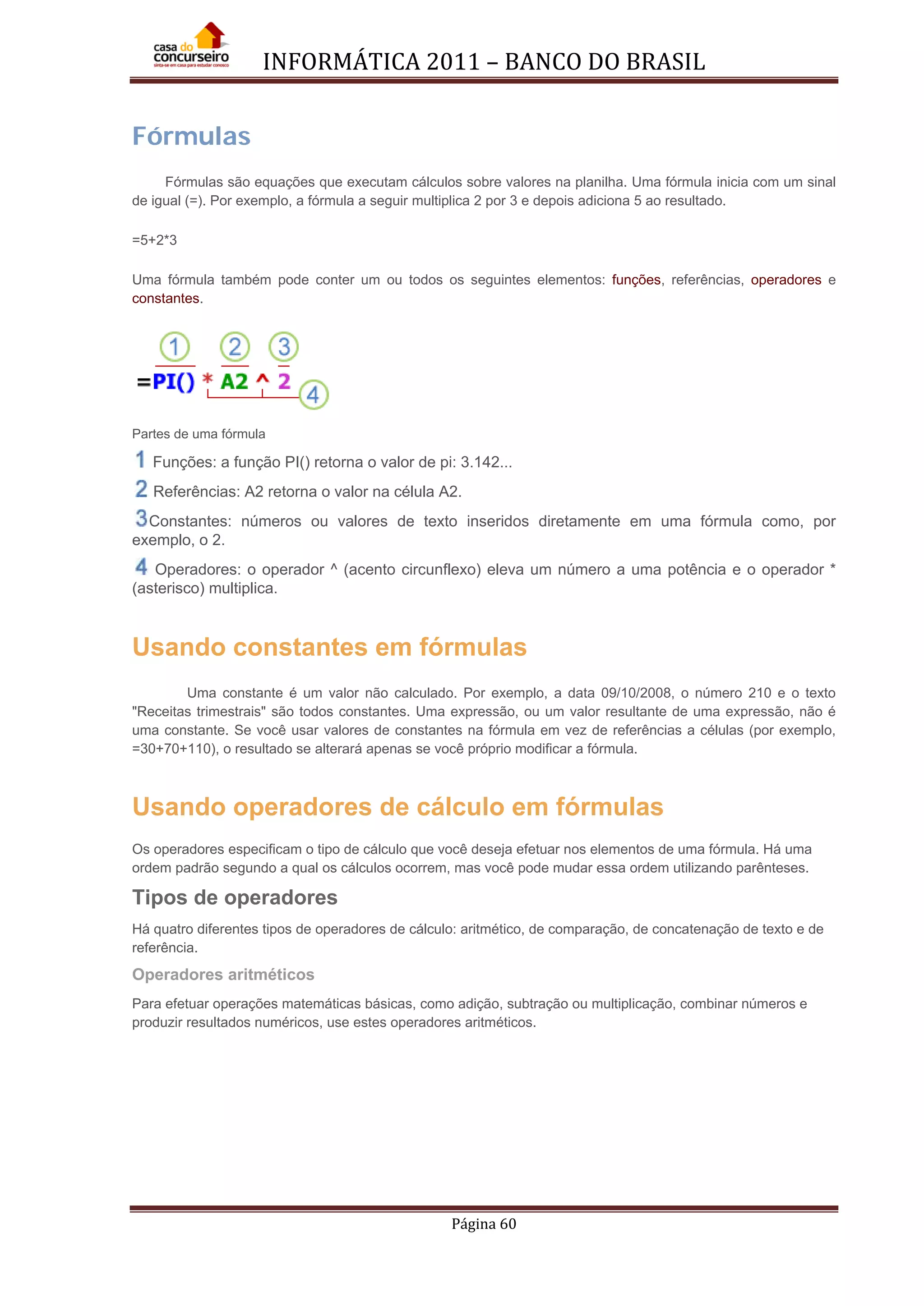 INFORMÁTICA 2011 – BANCO DO BRASIL
Página 60
Fórmulas
Fórmulas são equações que executam cálculos sobre valores na planilha. Uma fórmula inicia com um sinal
de igual (=). Por exemplo, a fórmula a seguir multiplica 2 por 3 e depois adiciona 5 ao resultado.
=5+2*3
Uma fórmula também pode conter um ou todos os seguintes elementos: funções, referências, operadores e
constantes.
Partes de uma fórmula
Funções: a função PI() retorna o valor de pi: 3.142...
Referências: A2 retorna o valor na célula A2.
Constantes: números ou valores de texto inseridos diretamente em uma fórmula como, por
exemplo, o 2.
Operadores: o operador ^ (acento circunflexo) eleva um número a uma potência e o operador *
(asterisco) multiplica.
Usando constantes em fórmulas
Uma constante é um valor não calculado. Por exemplo, a data 09/10/2008, o número 210 e o texto
"Receitas trimestrais" são todos constantes. Uma expressão, ou um valor resultante de uma expressão, não é
uma constante. Se você usar valores de constantes na fórmula em vez de referências a células (por exemplo,
=30+70+110), o resultado se alterará apenas se você próprio modificar a fórmula.
Usando operadores de cálculo em fórmulas
Os operadores especificam o tipo de cálculo que você deseja efetuar nos elementos de uma fórmula. Há uma
ordem padrão segundo a qual os cálculos ocorrem, mas você pode mudar essa ordem utilizando parênteses.
Tipos de operadores
Há quatro diferentes tipos de operadores de cálculo: aritmético, de comparação, de concatenação de texto e de
referência.
Operadores aritméticos
Para efetuar operações matemáticas básicas, como adição, subtração ou multiplicação, combinar números e
produzir resultados numéricos, use estes operadores aritméticos.
 