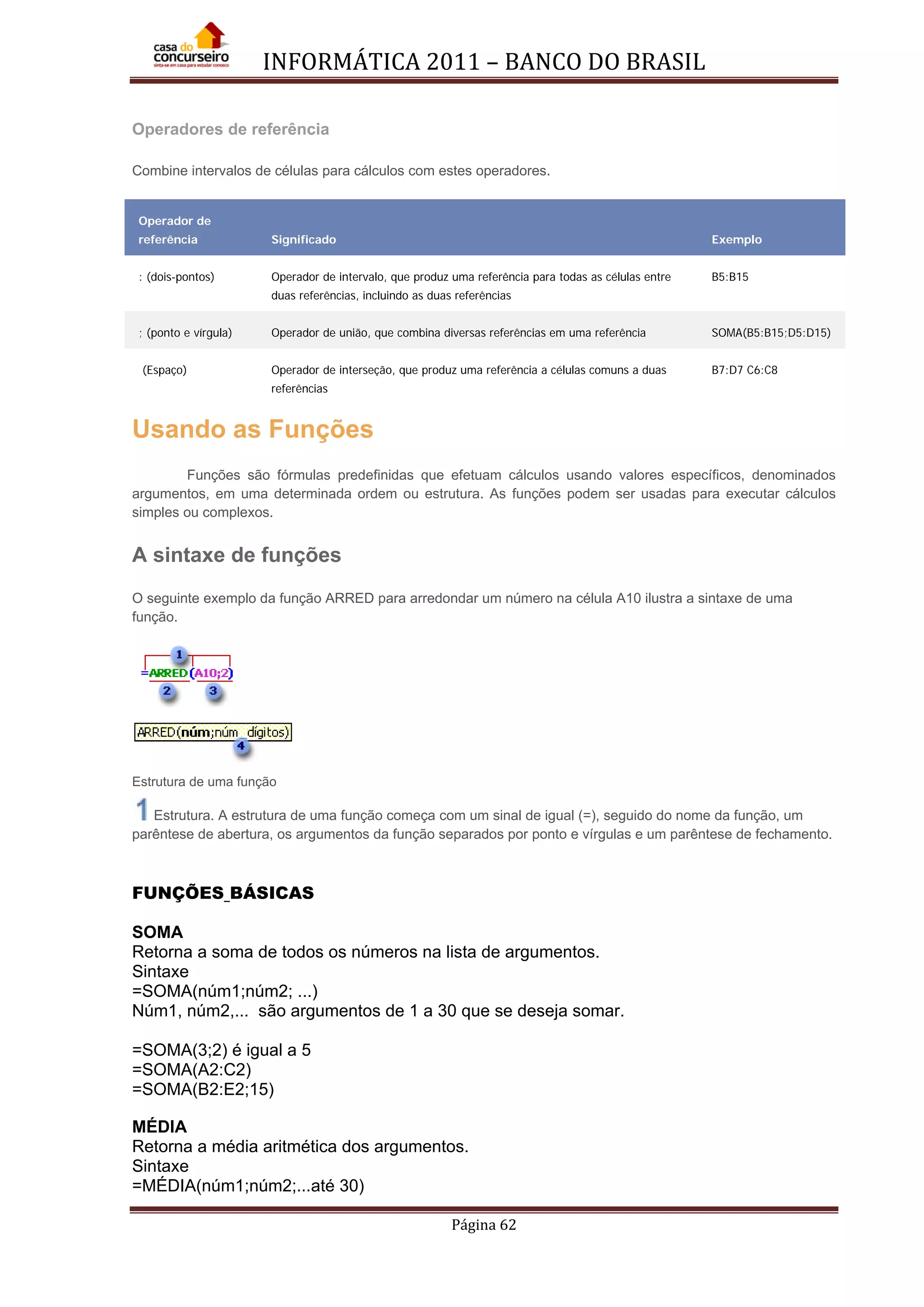 INFORMÁTICA 2011 – BANCO DO BRASIL
Página 62
Operadores de referência
Combine intervalos de células para cálculos com estes operadores.
Operador de
referência Significado Exemplo
: (dois-pontos) Operador de intervalo, que produz uma referência para todas as células entre
duas referências, incluindo as duas referências
B5:B15
; (ponto e vírgula) Operador de união, que combina diversas referências em uma referência SOMA(B5:B15;D5:D15)
(Espaço) Operador de interseção, que produz uma referência a células comuns a duas
referências
B7:D7 C6:C8
Usando as Funções
Funções são fórmulas predefinidas que efetuam cálculos usando valores específicos, denominados
argumentos, em uma determinada ordem ou estrutura. As funções podem ser usadas para executar cálculos
simples ou complexos.
A sintaxe de funções
O seguinte exemplo da função ARRED para arredondar um número na célula A10 ilustra a sintaxe de uma
função.
Estrutura de uma função
Estrutura. A estrutura de uma função começa com um sinal de igual (=), seguido do nome da função, um
parêntese de abertura, os argumentos da função separados por ponto e vírgulas e um parêntese de fechamento.
FUNÇÕES BÁSICAS
SOMA
Retorna a soma de todos os números na lista de argumentos.
Sintaxe
=SOMA(núm1;núm2; ...)
Núm1, núm2,... são argumentos de 1 a 30 que se deseja somar.
=SOMA(3;2) é igual a 5
=SOMA(A2:C2)
=SOMA(B2:E2;15)
MÉDIA
Retorna a média aritmética dos argumentos.
Sintaxe
=MÉDIA(núm1;núm2;...até 30)
 