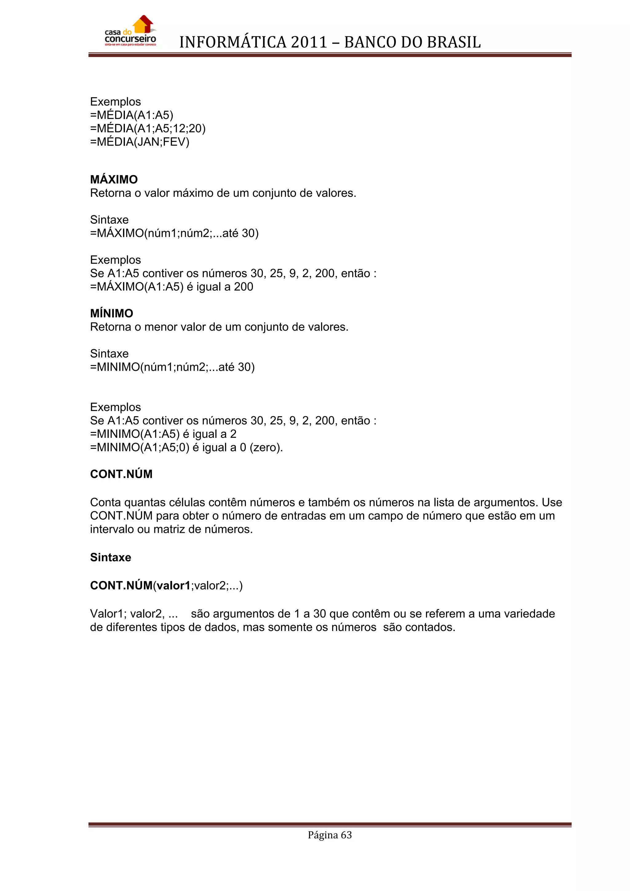 INFORMÁTICA 2011 – BANCO DO BRASIL
Página 63
Exemplos
=MÉDIA(A1:A5)
=MÉDIA(A1;A5;12;20)
=MÉDIA(JAN;FEV)
MÁXIMO
Retorna o valor máximo de um conjunto de valores.
Sintaxe
=MÁXIMO(núm1;núm2;...até 30)
Exemplos
Se A1:A5 contiver os números 30, 25, 9, 2, 200, então :
=MÁXIMO(A1:A5) é igual a 200
MÍNIMO
Retorna o menor valor de um conjunto de valores.
Sintaxe
=MINIMO(núm1;núm2;...até 30)
Exemplos
Se A1:A5 contiver os números 30, 25, 9, 2, 200, então :
=MINIMO(A1:A5) é igual a 2
=MINIMO(A1;A5;0) é igual a 0 (zero).
CONT.NÚM
Conta quantas células contêm números e também os números na lista de argumentos. Use
CONT.NÚM para obter o número de entradas em um campo de número que estão em um
intervalo ou matriz de números.
Sintaxe
CONT.NÚM(valor1;valor2;...)
Valor1; valor2, ... são argumentos de 1 a 30 que contêm ou se referem a uma variedade
de diferentes tipos de dados, mas somente os números são contados.
 