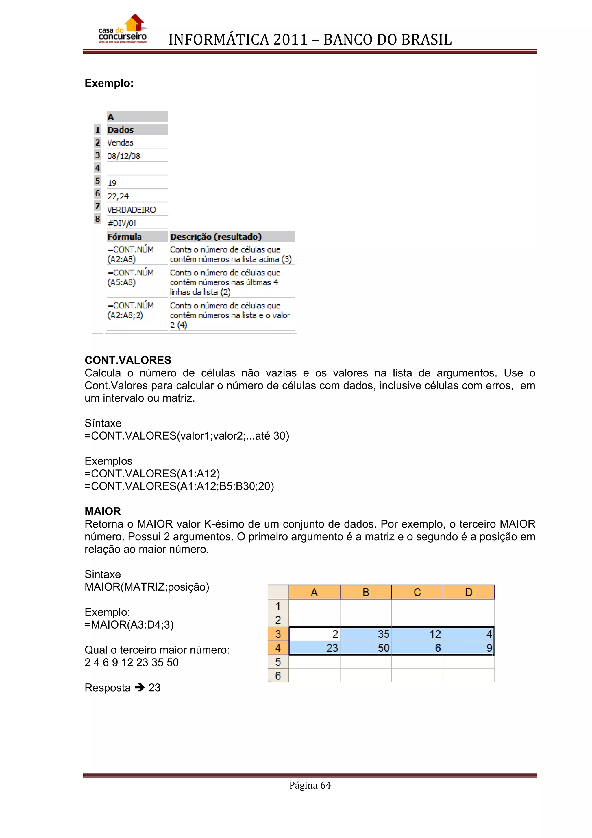 INFORMÁTICA 2011 – BANCO DO BRASIL
Página 64
Exemplo:
CONT.VALORES
Calcula o número de células não vazias e os valores na lista de argumentos. Use o
Cont.Valores para calcular o número de células com dados, inclusive células com erros, em
um intervalo ou matriz.
Síntaxe
=CONT.VALORES(valor1;valor2;...até 30)
Exemplos
=CONT.VALORES(A1:A12)
=CONT.VALORES(A1:A12;B5:B30;20)
MAIOR
Retorna o MAIOR valor K-ésimo de um conjunto de dados. Por exemplo, o terceiro MAIOR
número. Possui 2 argumentos. O primeiro argumento é a matriz e o segundo é a posição em
relação ao maior número.
Sintaxe
MAIOR(MATRIZ;posição)
Exemplo:
=MAIOR(A3:D4;3)
Qual o terceiro maior número:
2 4 6 9 12 23 35 50
Resposta  23
 