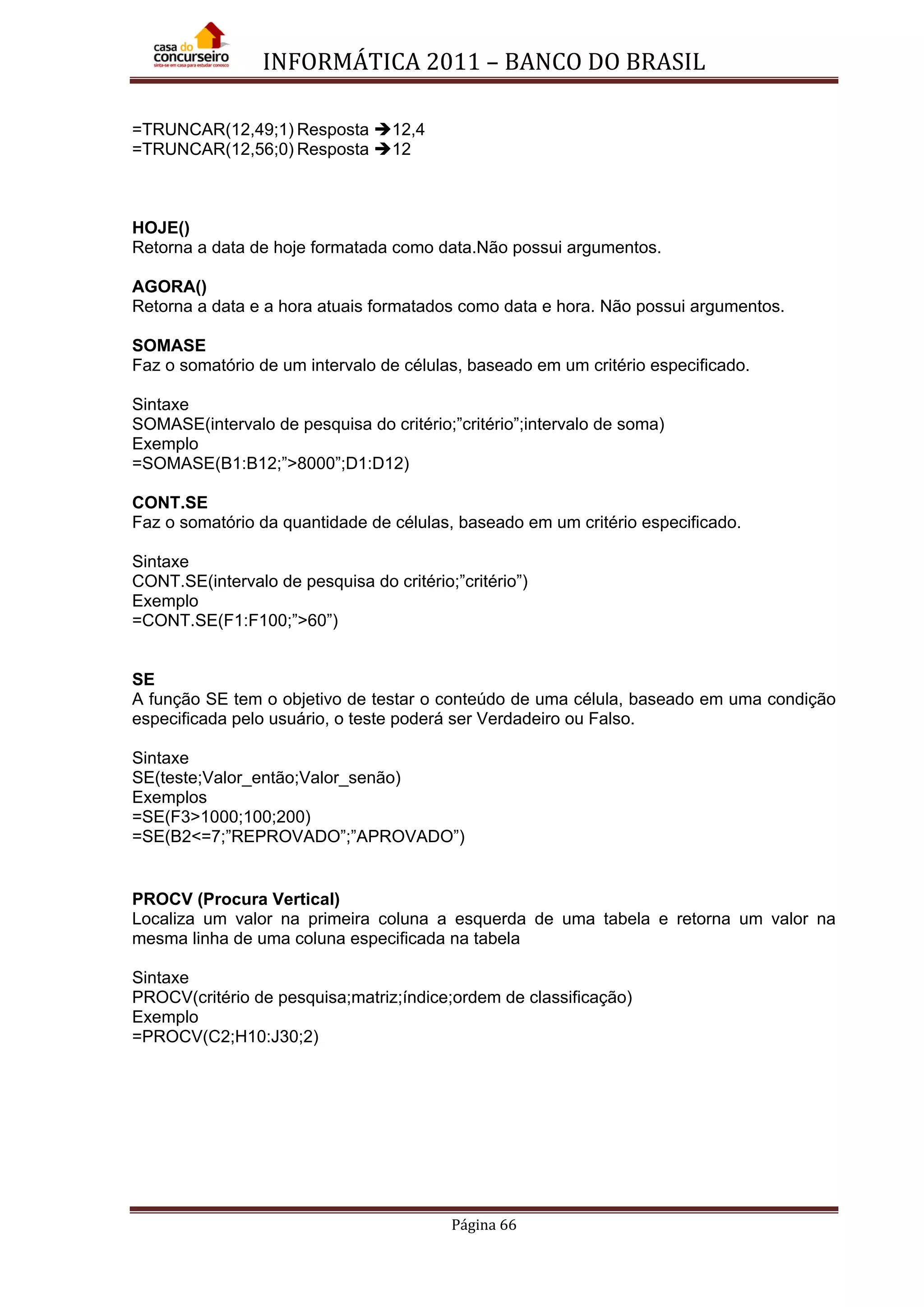 INFORMÁTICA 2011 – BANCO DO BRASIL
Página 66
=TRUNCAR(12,49;1) Resposta 12,4
=TRUNCAR(12,56;0) Resposta 12
HOJE()
Retorna a data de hoje formatada como data.Não possui argumentos.
AGORA()
Retorna a data e a hora atuais formatados como data e hora. Não possui argumentos.
SOMASE
Faz o somatório de um intervalo de células, baseado em um critério especificado.
Sintaxe
SOMASE(intervalo de pesquisa do critério;”critério”;intervalo de soma)
Exemplo
=SOMASE(B1:B12;”>8000”;D1:D12)
CONT.SE
Faz o somatório da quantidade de células, baseado em um critério especificado.
Sintaxe
CONT.SE(intervalo de pesquisa do critério;”critério”)
Exemplo
=CONT.SE(F1:F100;”>60”)
SE
A função SE tem o objetivo de testar o conteúdo de uma célula, baseado em uma condição
especificada pelo usuário, o teste poderá ser Verdadeiro ou Falso.
Sintaxe
SE(teste;Valor_então;Valor_senão)
Exemplos
=SE(F3>1000;100;200)
=SE(B2<=7;”REPROVADO”;”APROVADO”)
PROCV (Procura Vertical)
Localiza um valor na primeira coluna a esquerda de uma tabela e retorna um valor na
mesma linha de uma coluna especificada na tabela
Sintaxe
PROCV(critério de pesquisa;matriz;índice;ordem de classificação)
Exemplo
=PROCV(C2;H10:J30;2)
 