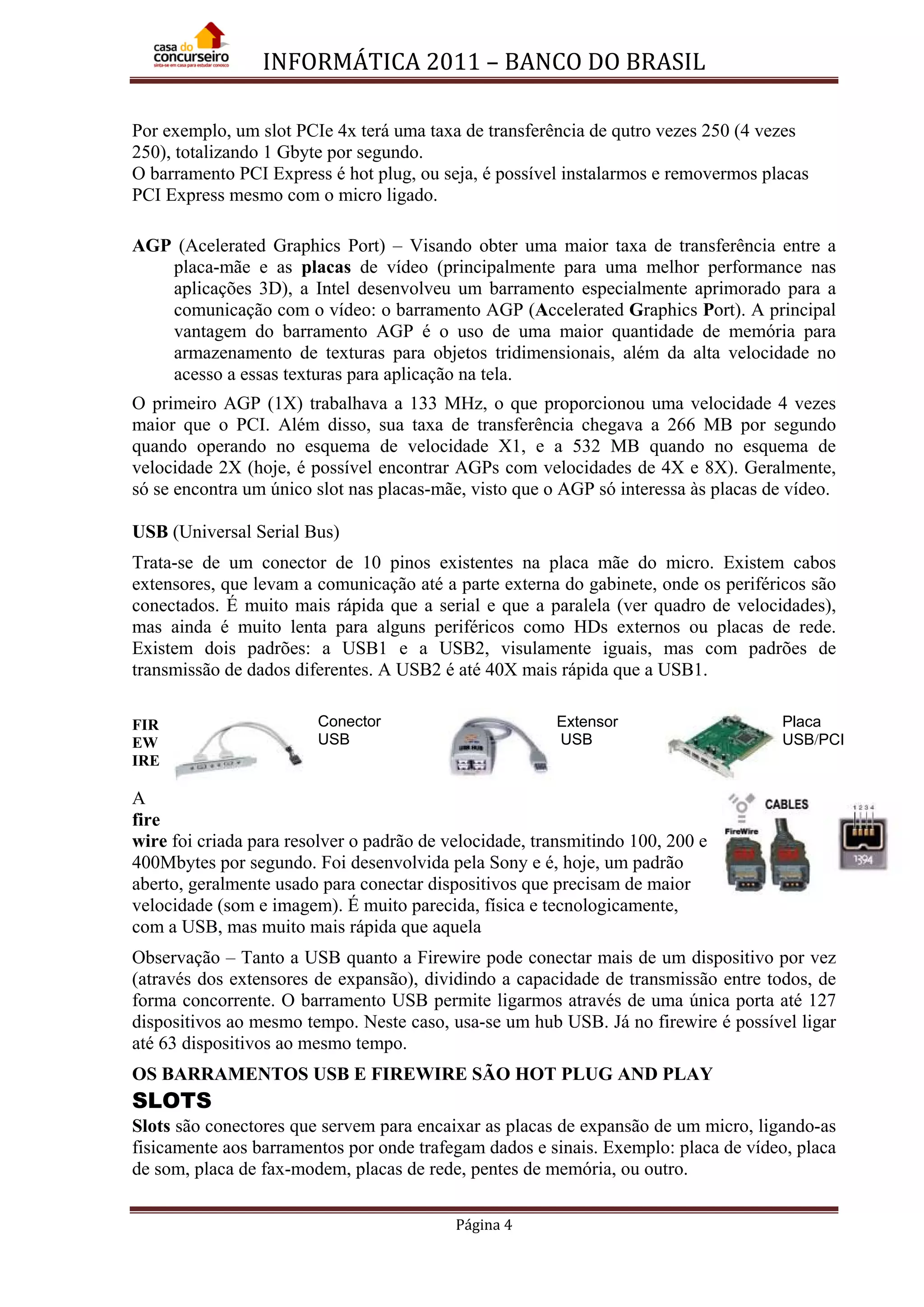INFORMÁTICA 2011 – BANCO DO BRASIL
Página 4
Por exemplo, um slot PCIe 4x terá uma taxa de transferência de qutro vezes 250 (4 vezes
250), totalizando 1 Gbyte por segundo.
O barramento PCI Express é hot plug, ou seja, é possível instalarmos e removermos placas
PCI Express mesmo com o micro ligado.
AGP (Acelerated Graphics Port) – Visando obter uma maior taxa de transferência entre a
placa-mãe e as placas de vídeo (principalmente para uma melhor performance nas
aplicações 3D), a Intel desenvolveu um barramento especialmente aprimorado para a
comunicação com o vídeo: o barramento AGP (Accelerated Graphics Port). A principal
vantagem do barramento AGP é o uso de uma maior quantidade de memória para
armazenamento de texturas para objetos tridimensionais, além da alta velocidade no
acesso a essas texturas para aplicação na tela.
O primeiro AGP (1X) trabalhava a 133 MHz, o que proporcionou uma velocidade 4 vezes
maior que o PCI. Além disso, sua taxa de transferência chegava a 266 MB por segundo
quando operando no esquema de velocidade X1, e a 532 MB quando no esquema de
velocidade 2X (hoje, é possível encontrar AGPs com velocidades de 4X e 8X). Geralmente,
só se encontra um único slot nas placas-mãe, visto que o AGP só interessa às placas de vídeo.
USB (Universal Serial Bus)
Trata-se de um conector de 10 pinos existentes na placa mãe do micro. Existem cabos
extensores, que levam a comunicação até a parte externa do gabinete, onde os periféricos são
conectados. É muito mais rápida que a serial e que a paralela (ver quadro de velocidades),
mas ainda é muito lenta para alguns periféricos como HDs externos ou placas de rede.
Existem dois padrões: a USB1 e a USB2, visulamente iguais, mas com padrões de
transmissão de dados diferentes. A USB2 é até 40X mais rápida que a USB1.
FIR
EW
IRE
A
fire
wire foi criada para resolver o padrão de velocidade, transmitindo 100, 200 e
400Mbytes por segundo. Foi desenvolvida pela Sony e é, hoje, um padrão
aberto, geralmente usado para conectar dispositivos que precisam de maior
velocidade (som e imagem). É muito parecida, física e tecnologicamente,
com a USB, mas muito mais rápida que aquela
Observação – Tanto a USB quanto a Firewire pode conectar mais de um dispositivo por vez
(através dos extensores de expansão), dividindo a capacidade de transmissão entre todos, de
forma concorrente. O barramento USB permite ligarmos através de uma única porta até 127
dispositivos ao mesmo tempo. Neste caso, usa-se um hub USB. Já no firewire é possível ligar
até 63 dispositivos ao mesmo tempo.
OS BARRAMENTOS USB E FIREWIRE SÃO HOT PLUG AND PLAY
SLOTS
Slots são conectores que servem para encaixar as placas de expansão de um micro, ligando-as
fisicamente aos barramentos por onde trafegam dados e sinais. Exemplo: placa de vídeo, placa
de som, placa de fax-modem, placas de rede, pentes de memória, ou outro.
Conector
USB
Extensor
USB
Placa
USB/PCI
 