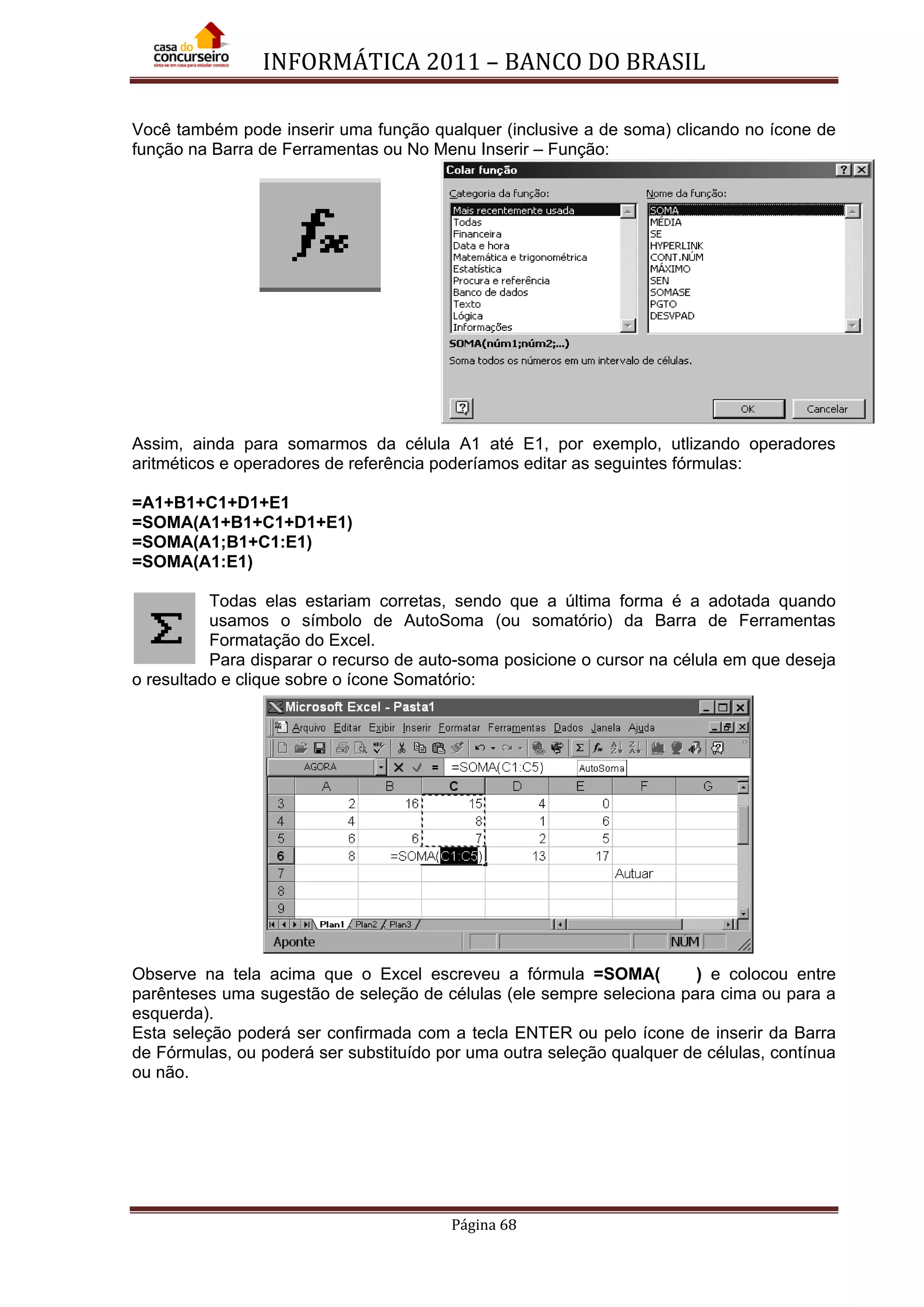 INFORMÁTICA 2011 – BANCO DO BRASIL
Página 68
Você também pode inserir uma função qualquer (inclusive a de soma) clicando no ícone de
função na Barra de Ferramentas ou No Menu Inserir – Função:
Assim, ainda para somarmos da célula A1 até E1, por exemplo, utlizando operadores
aritméticos e operadores de referência poderíamos editar as seguintes fórmulas:
=A1+B1+C1+D1+E1
=SOMA(A1+B1+C1+D1+E1)
=SOMA(A1;B1+C1:E1)
=SOMA(A1:E1)
Todas elas estariam corretas, sendo que a última forma é a adotada quando
usamos o símbolo de AutoSoma (ou somatório) da Barra de Ferramentas
Formatação do Excel.
Para disparar o recurso de auto-soma posicione o cursor na célula em que deseja
o resultado e clique sobre o ícone Somatório:
Observe na tela acima que o Excel escreveu a fórmula =SOMA( ) e colocou entre
parênteses uma sugestão de seleção de células (ele sempre seleciona para cima ou para a
esquerda).
Esta seleção poderá ser confirmada com a tecla ENTER ou pelo ícone de inserir da Barra
de Fórmulas, ou poderá ser substituído por uma outra seleção qualquer de células, contínua
ou não.
 