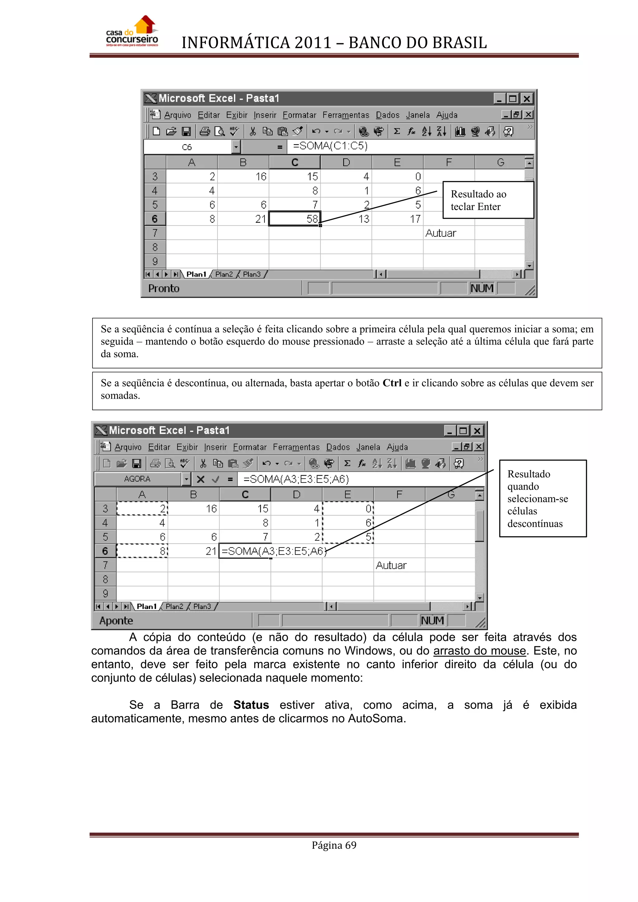 INFORMÁTICA 2011 – BANCO DO BRASIL
Página 69
A cópia do conteúdo (e não do resultado) da célula pode ser feita através dos
comandos da área de transferência comuns no Windows, ou do arrasto do mouse. Este, no
entanto, deve ser feito pela marca existente no canto inferior direito da célula (ou do
conjunto de células) selecionada naquele momento:
Se a Barra de Status estiver ativa, como acima, a soma já é exibida
automaticamente, mesmo antes de clicarmos no AutoSoma.
Resultado
quando
selecionam-se
células
descontínuas
Se a seqüência é contínua a seleção é feita clicando sobre a primeira célula pela qual queremos iniciar a soma; em
seguida – mantendo o botão esquerdo do mouse pressionado – arraste a seleção até a última célula que fará parte
da soma.
Resultado ao
teclar Enter
Se a seqüência é descontínua, ou alternada, basta apertar o botão Ctrl e ir clicando sobre as células que devem ser
somadas.
 