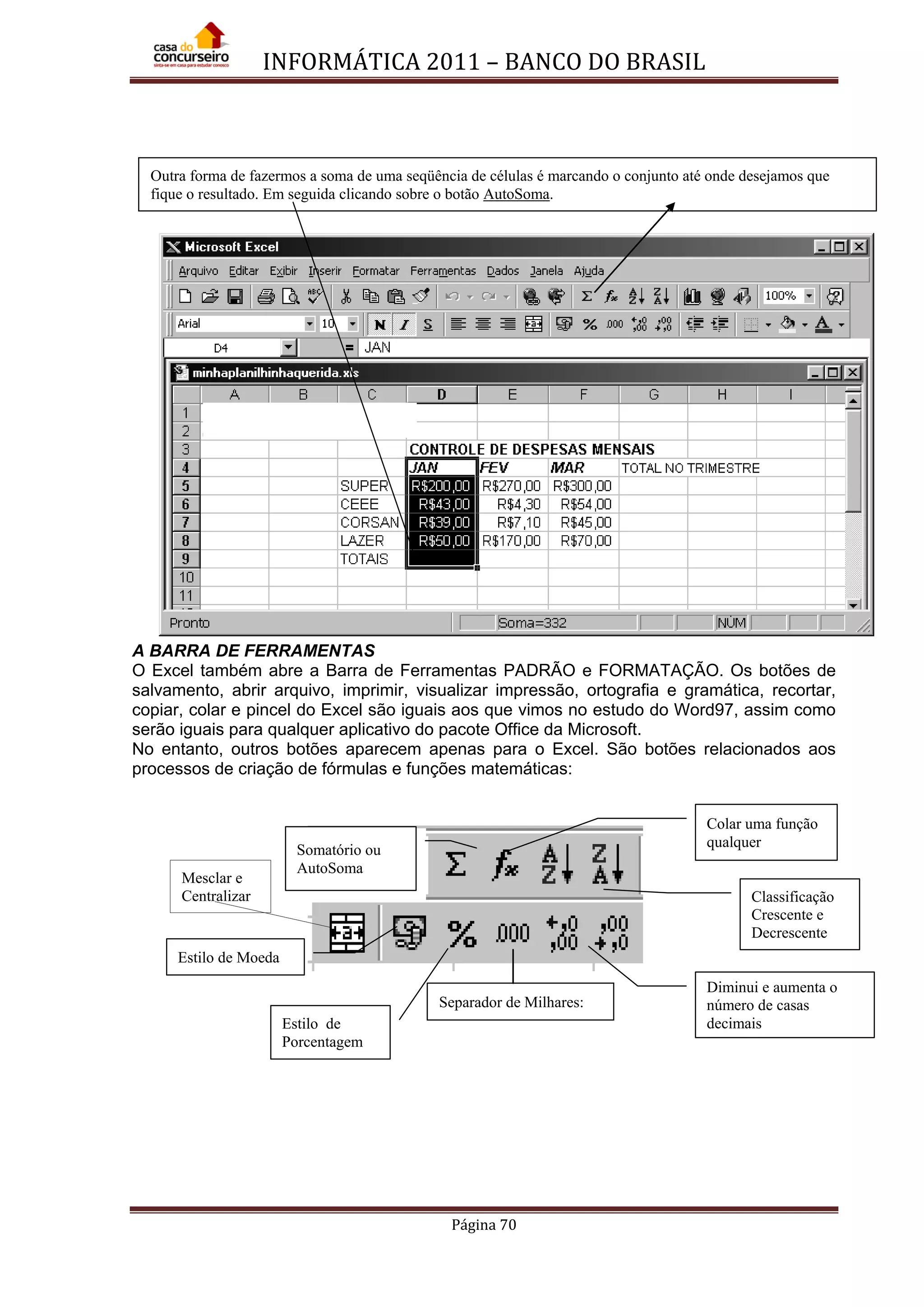 INFORMÁTICA 2011 – BANCO DO BRASIL
Página 70
A BARRA DE FERRAMENTAS
O Excel também abre a Barra de Ferramentas PADRÃO e FORMATAÇÃO. Os botões de
salvamento, abrir arquivo, imprimir, visualizar impressão, ortografia e gramática, recortar,
copiar, colar e pincel do Excel são iguais aos que vimos no estudo do Word97, assim como
serão iguais para qualquer aplicativo do pacote Office da Microsoft.
No entanto, outros botões aparecem apenas para o Excel. São botões relacionados aos
processos de criação de fórmulas e funções matemáticas:
Mesclar e
Centralizar
Colar uma função
qualquer
Classificação
Crescente e
Decrescente
Estilo de Moeda
Diminui e aumenta o
número de casas
decimais
Separador de Milhares:
Somatório ou
AutoSoma
Estilo de
Porcentagem
Outra forma de fazermos a soma de uma seqüência de células é marcando o conjunto até onde desejamos que
fique o resultado. Em seguida clicando sobre o botão AutoSoma.
 
