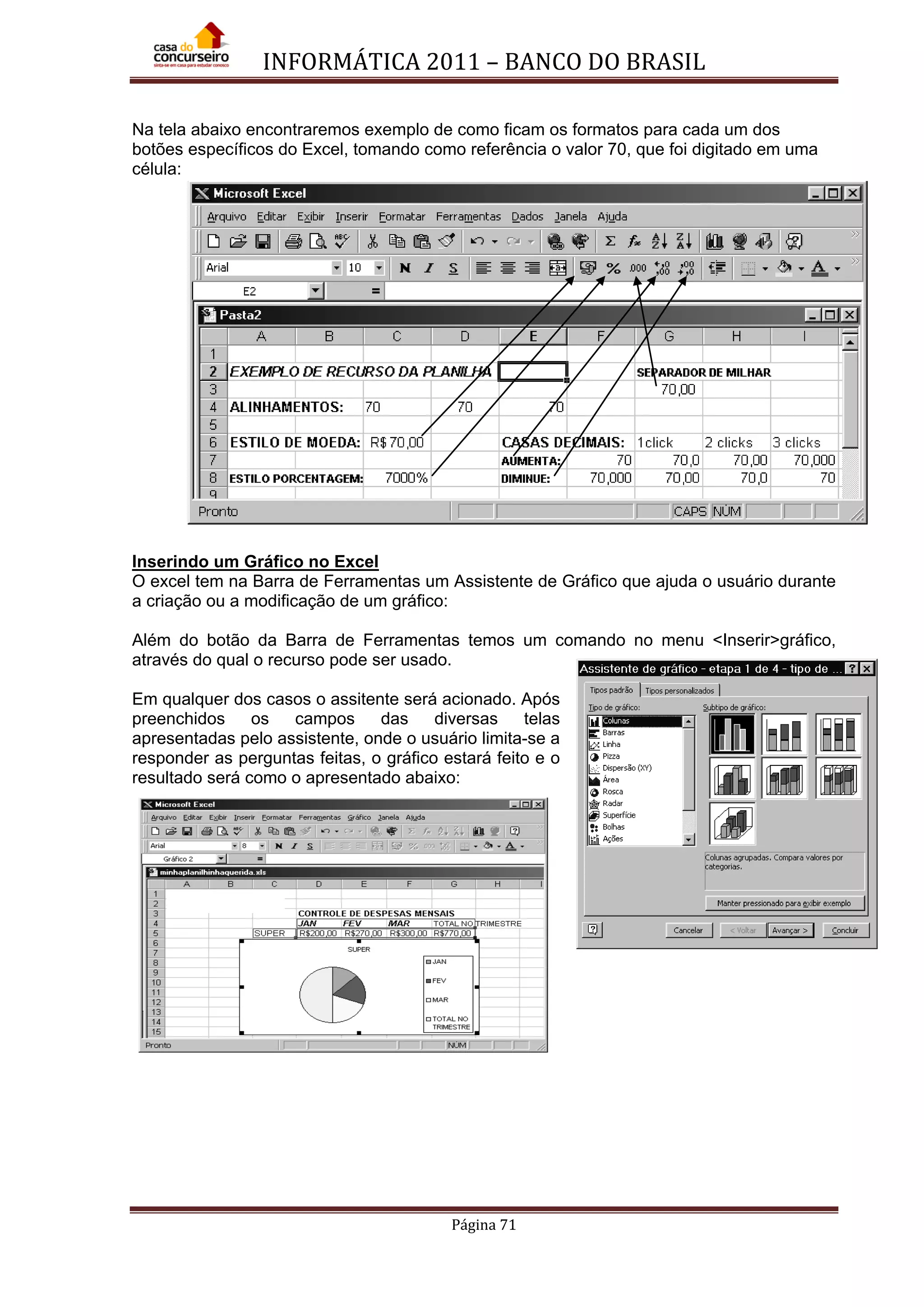 INFORMÁTICA 2011 – BANCO DO BRASIL
Página 71
Na tela abaixo encontraremos exemplo de como ficam os formatos para cada um dos
botões específicos do Excel, tomando como referência o valor 70, que foi digitado em uma
célula:
Inserindo um Gráfico no Excel
O excel tem na Barra de Ferramentas um Assistente de Gráfico que ajuda o usuário durante
a criação ou a modificação de um gráfico:
Além do botão da Barra de Ferramentas temos um comando no menu <Inserir>gráfico,
através do qual o recurso pode ser usado.
Em qualquer dos casos o assitente será acionado. Após
preenchidos os campos das diversas telas
apresentadas pelo assistente, onde o usuário limita-se a
responder as perguntas feitas, o gráfico estará feito e o
resultado será como o apresentado abaixo:
 