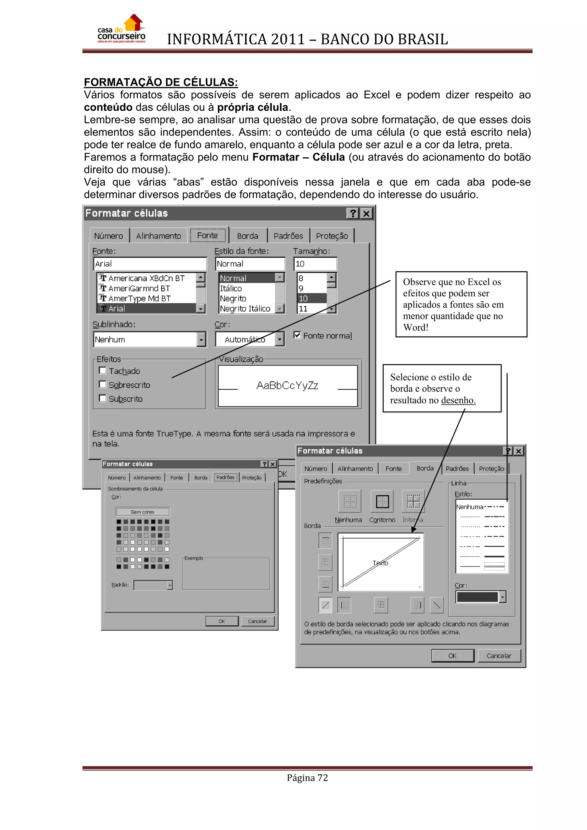 INFORMÁTICA 2011 – BANCO DO BRASIL
Página 72
FORMATAÇÃO DE CÉLULAS:
Vários formatos são possíveis de serem aplicados ao Excel e podem dizer respeito ao
conteúdo das células ou à própria célula.
Lembre-se sempre, ao analisar uma questão de prova sobre formatação, de que esses dois
elementos são independentes. Assim: o conteúdo de uma célula (o que está escrito nela)
pode ter realce de fundo amarelo, enquanto a célula pode ser azul e a cor da letra, preta.
Faremos a formatação pelo menu Formatar – Célula (ou através do acionamento do botão
direito do mouse).
Veja que várias “abas” estão disponíveis nessa janela e que em cada aba pode-se
determinar diversos padrões de formatação, dependendo do interesse do usuário.
Observe que no Excel os
efeitos que podem ser
aplicados a fontes são em
menor quantidade que no
Word!
Selecione o estilo de
borda e observe o
resultado no desenho.
 