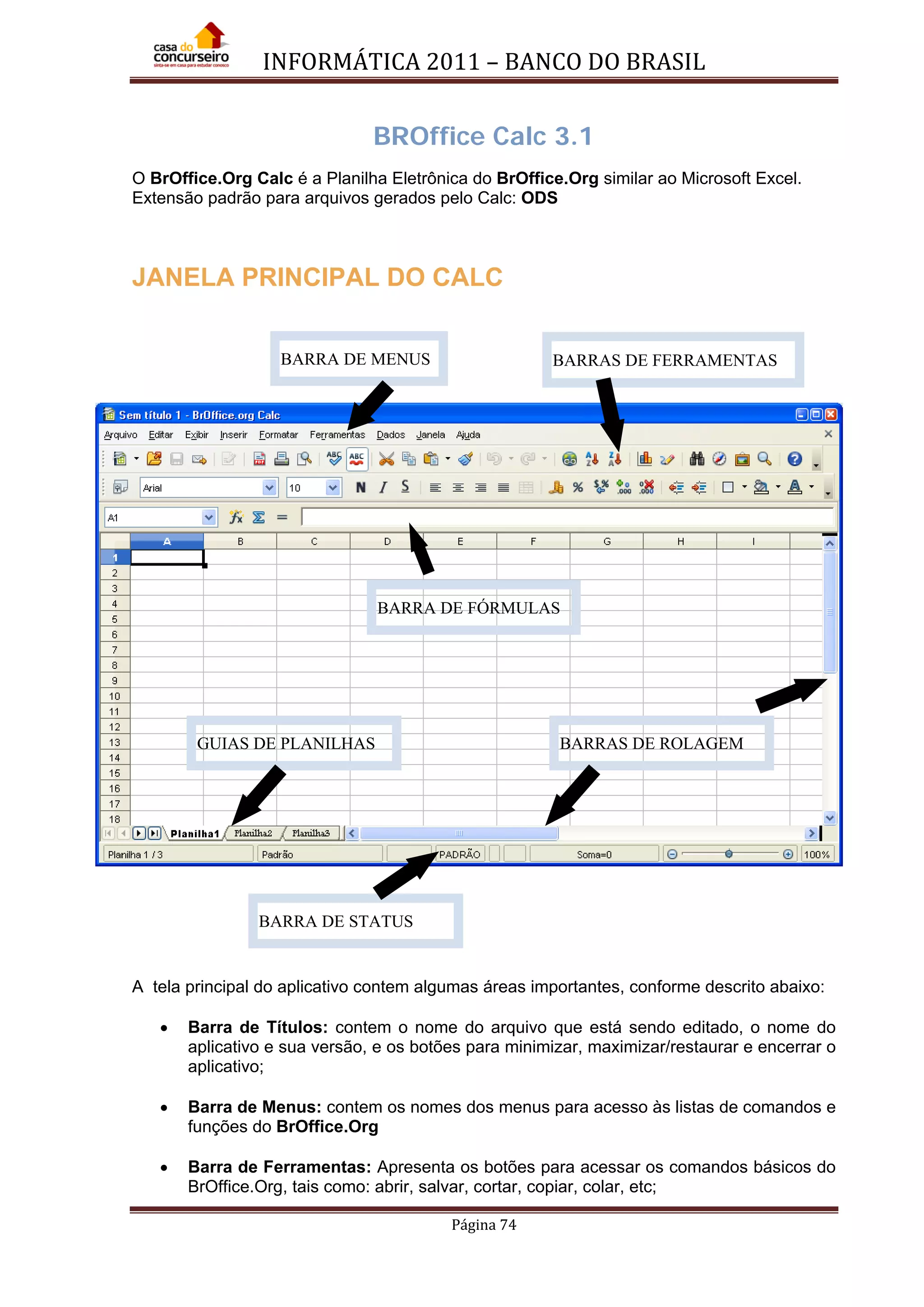 INFORMÁTICA 2011 – BANCO DO BRASIL
Página 74
BROffice Calc 3.1
O BrOffice.Org Calc é a Planilha Eletrônica do BrOffice.Org similar ao Microsoft Excel.
Extensão padrão para arquivos gerados pelo Calc: ODS
JANELA PRINCIPAL DO CALC
A tela principal do aplicativo contem algumas áreas importantes, conforme descrito abaixo:
• Barra de Títulos: contem o nome do arquivo que está sendo editado, o nome do
aplicativo e sua versão, e os botões para minimizar, maximizar/restaurar e encerrar o
aplicativo;
• Barra de Menus: contem os nomes dos menus para acesso às listas de comandos e
funções do BrOffice.Org
• Barra de Ferramentas: Apresenta os botões para acessar os comandos básicos do
BrOffice.Org, tais como: abrir, salvar, cortar, copiar, colar, etc;
BARRA DE MENUS BARRAS DE FERRAMENTAS
BARRAS DE ROLAGEMGUIAS DE PLANILHAS
BARRA DE STATUS
BARRA DE FÓRMULAS
 