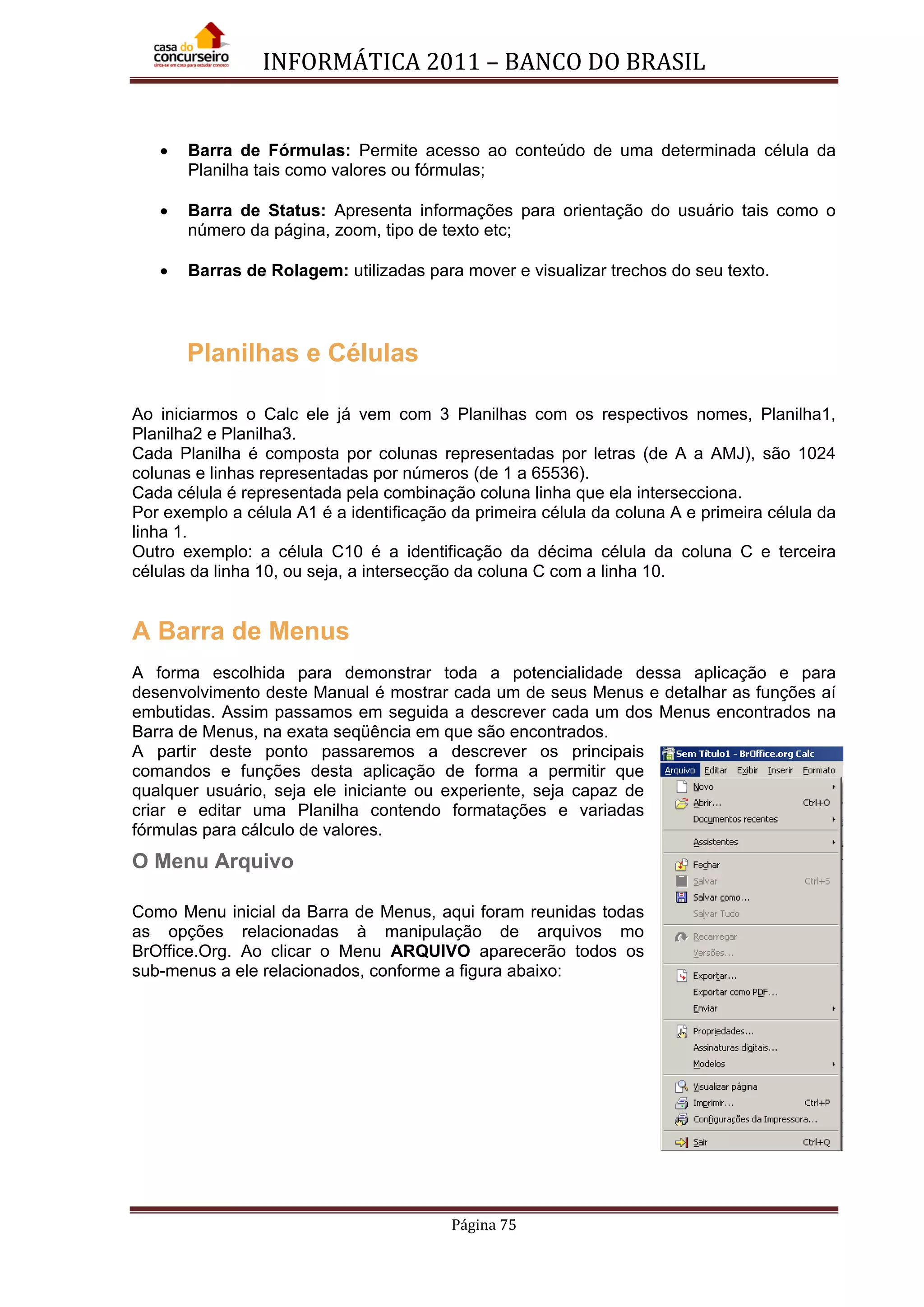 INFORMÁTICA 2011 – BANCO DO BRASIL
Página 75
• Barra de Fórmulas: Permite acesso ao conteúdo de uma determinada célula da
Planilha tais como valores ou fórmulas;
• Barra de Status: Apresenta informações para orientação do usuário tais como o
número da página, zoom, tipo de texto etc;
• Barras de Rolagem: utilizadas para mover e visualizar trechos do seu texto.
Planilhas e Células
Ao iniciarmos o Calc ele já vem com 3 Planilhas com os respectivos nomes, Planilha1,
Planilha2 e Planilha3.
Cada Planilha é composta por colunas representadas por letras (de A a AMJ), são 1024
colunas e linhas representadas por números (de 1 a 65536).
Cada célula é representada pela combinação coluna linha que ela intersecciona.
Por exemplo a célula A1 é a identificação da primeira célula da coluna A e primeira célula da
linha 1.
Outro exemplo: a célula C10 é a identificação da décima célula da coluna C e terceira
células da linha 10, ou seja, a intersecção da coluna C com a linha 10.
A Barra de Menus
A forma escolhida para demonstrar toda a potencialidade dessa aplicação e para
desenvolvimento deste Manual é mostrar cada um de seus Menus e detalhar as funções aí
embutidas. Assim passamos em seguida a descrever cada um dos Menus encontrados na
Barra de Menus, na exata seqüência em que são encontrados.
A partir deste ponto passaremos a descrever os principais
comandos e funções desta aplicação de forma a permitir que
qualquer usuário, seja ele iniciante ou experiente, seja capaz de
criar e editar uma Planilha contendo formatações e variadas
fórmulas para cálculo de valores.
O Menu Arquivo
Como Menu inicial da Barra de Menus, aqui foram reunidas todas
as opções relacionadas à manipulação de arquivos mo
BrOffice.Org. Ao clicar o Menu ARQUIVO aparecerão todos os
sub-menus a ele relacionados, conforme a figura abaixo:
 