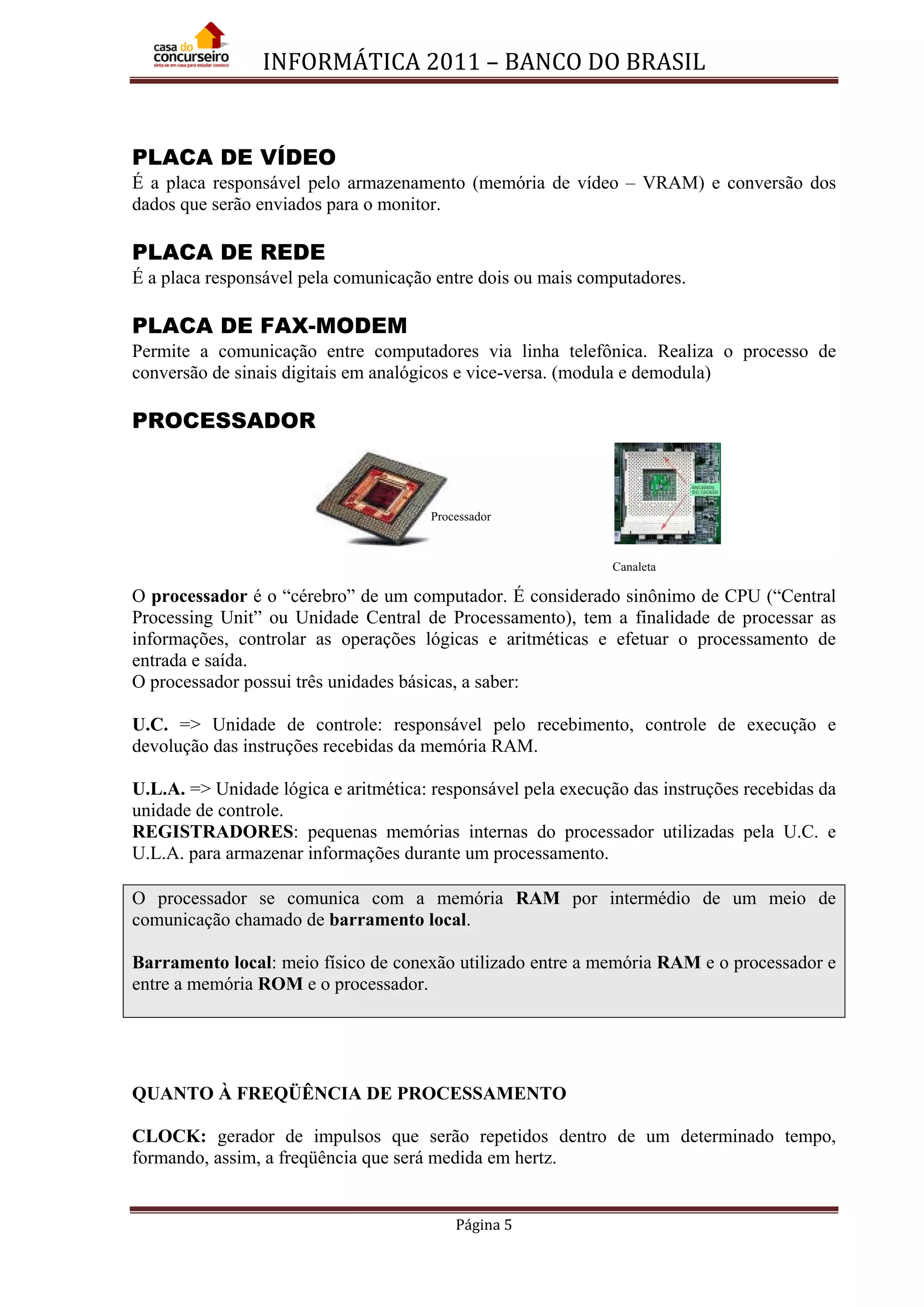 INFORMÁTICA 2011 – BANCO DO BRASIL
Página 5
PLACA DE VÍDEO
É a placa responsável pelo armazenamento (memória de vídeo – VRAM) e conversão dos
dados que serão enviados para o monitor.
PLACA DE REDE
É a placa responsável pela comunicação entre dois ou mais computadores.
PLACA DE FAX-MODEM
Permite a comunicação entre computadores via linha telefônica. Realiza o processo de
conversão de sinais digitais em analógicos e vice-versa. (modula e demodula)
PROCESSADOR
O processador é o “cérebro” de um computador. É considerado sinônimo de CPU (“Central
Processing Unit” ou Unidade Central de Processamento), tem a finalidade de processar as
informações, controlar as operações lógicas e aritméticas e efetuar o processamento de
entrada e saída.
O processador possui três unidades básicas, a saber:
U.C. => Unidade de controle: responsável pelo recebimento, controle de execução e
devolução das instruções recebidas da memória RAM.
U.L.A. => Unidade lógica e aritmética: responsável pela execução das instruções recebidas da
unidade de controle.
REGISTRADORES: pequenas memórias internas do processador utilizadas pela U.C. e
U.L.A. para armazenar informações durante um processamento.
O processador se comunica com a memória RAM por intermédio de um meio de
comunicação chamado de barramento local.
Barramento local: meio físico de conexão utilizado entre a memória RAM e o processador e
entre a memória ROM e o processador.
QUANTO À FREQÜÊNCIA DE PROCESSAMENTO
CLOCK: gerador de impulsos que serão repetidos dentro de um determinado tempo,
formando, assim, a freqüência que será medida em hertz.
Processador
Canaleta
 