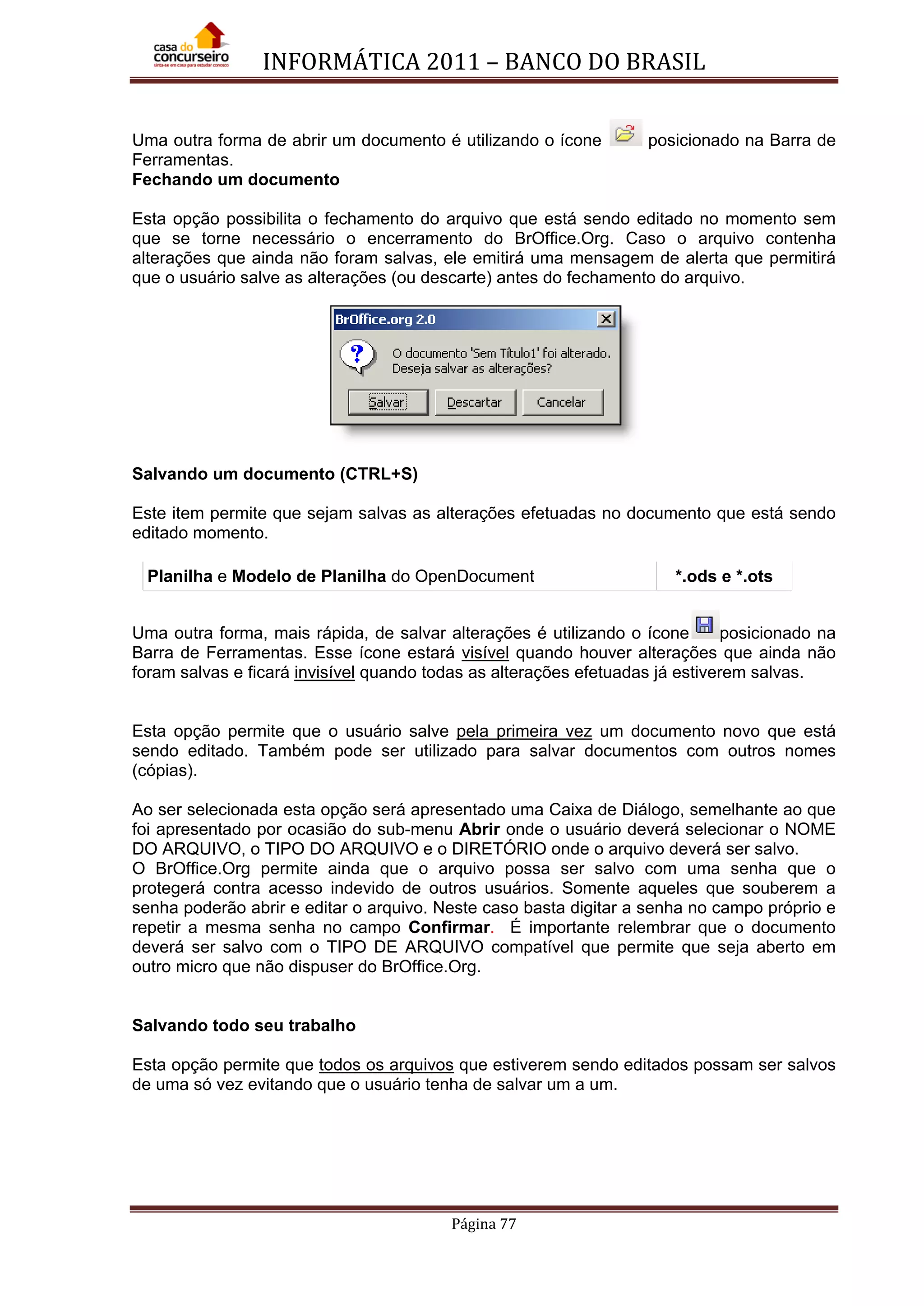 INFORMÁTICA 2011 – BANCO DO BRASIL
Página 77
Uma outra forma de abrir um documento é utilizando o ícone posicionado na Barra de
Ferramentas.
Fechando um documento
Esta opção possibilita o fechamento do arquivo que está sendo editado no momento sem
que se torne necessário o encerramento do BrOffice.Org. Caso o arquivo contenha
alterações que ainda não foram salvas, ele emitirá uma mensagem de alerta que permitirá
que o usuário salve as alterações (ou descarte) antes do fechamento do arquivo.
Salvando um documento (CTRL+S)
Este item permite que sejam salvas as alterações efetuadas no documento que está sendo
editado momento.
Planilha e Modelo de Planilha do OpenDocument *.ods e *.ots
Uma outra forma, mais rápida, de salvar alterações é utilizando o ícone posicionado na
Barra de Ferramentas. Esse ícone estará visível quando houver alterações que ainda não
foram salvas e ficará invisível quando todas as alterações efetuadas já estiverem salvas.
Esta opção permite que o usuário salve pela primeira vez um documento novo que está
sendo editado. Também pode ser utilizado para salvar documentos com outros nomes
(cópias).
Ao ser selecionada esta opção será apresentado uma Caixa de Diálogo, semelhante ao que
foi apresentado por ocasião do sub-menu Abrir onde o usuário deverá selecionar o NOME
DO ARQUIVO, o TIPO DO ARQUIVO e o DIRETÓRIO onde o arquivo deverá ser salvo.
O BrOffice.Org permite ainda que o arquivo possa ser salvo com uma senha que o
protegerá contra acesso indevido de outros usuários. Somente aqueles que souberem a
senha poderão abrir e editar o arquivo. Neste caso basta digitar a senha no campo próprio e
repetir a mesma senha no campo Confirmar. É importante relembrar que o documento
deverá ser salvo com o TIPO DE ARQUIVO compatível que permite que seja aberto em
outro micro que não dispuser do BrOffice.Org.
Salvando todo seu trabalho
Esta opção permite que todos os arquivos que estiverem sendo editados possam ser salvos
de uma só vez evitando que o usuário tenha de salvar um a um.
 