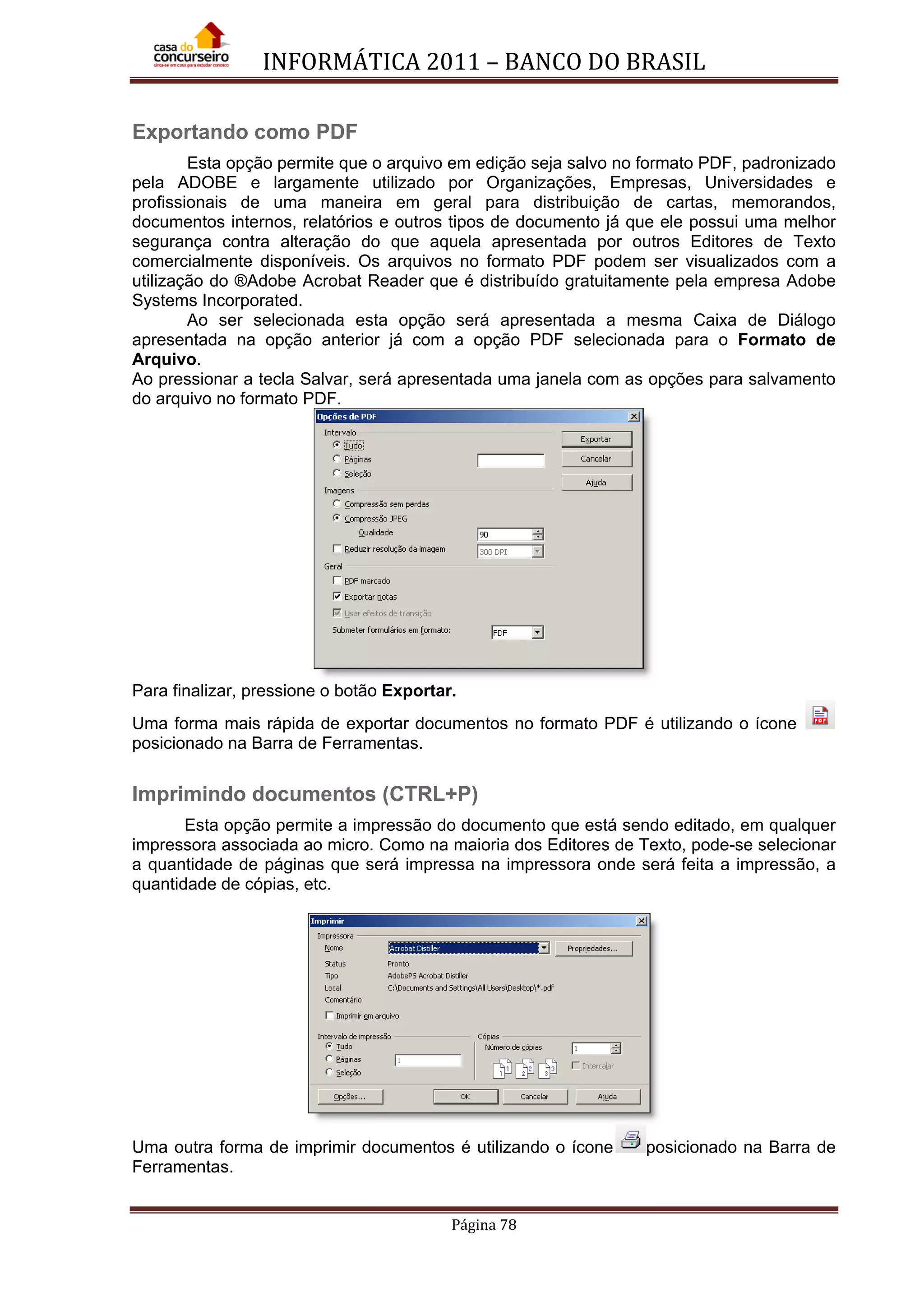 INFORMÁTICA 2011 – BANCO DO BRASIL
Página 78
Exportando como PDF
Esta opção permite que o arquivo em edição seja salvo no formato PDF, padronizado
pela ADOBE e largamente utilizado por Organizações, Empresas, Universidades e
profissionais de uma maneira em geral para distribuição de cartas, memorandos,
documentos internos, relatórios e outros tipos de documento já que ele possui uma melhor
segurança contra alteração do que aquela apresentada por outros Editores de Texto
comercialmente disponíveis. Os arquivos no formato PDF podem ser visualizados com a
utilização do ®Adobe Acrobat Reader que é distribuído gratuitamente pela empresa Adobe
Systems Incorporated.
Ao ser selecionada esta opção será apresentada a mesma Caixa de Diálogo
apresentada na opção anterior já com a opção PDF selecionada para o Formato de
Arquivo.
Ao pressionar a tecla Salvar, será apresentada uma janela com as opções para salvamento
do arquivo no formato PDF.
Para finalizar, pressione o botão Exportar.
Uma forma mais rápida de exportar documentos no formato PDF é utilizando o ícone
posicionado na Barra de Ferramentas.
Imprimindo documentos (CTRL+P)
Esta opção permite a impressão do documento que está sendo editado, em qualquer
impressora associada ao micro. Como na maioria dos Editores de Texto, pode-se selecionar
a quantidade de páginas que será impressa na impressora onde será feita a impressão, a
quantidade de cópias, etc.
Uma outra forma de imprimir documentos é utilizando o ícone posicionado na Barra de
Ferramentas.
 