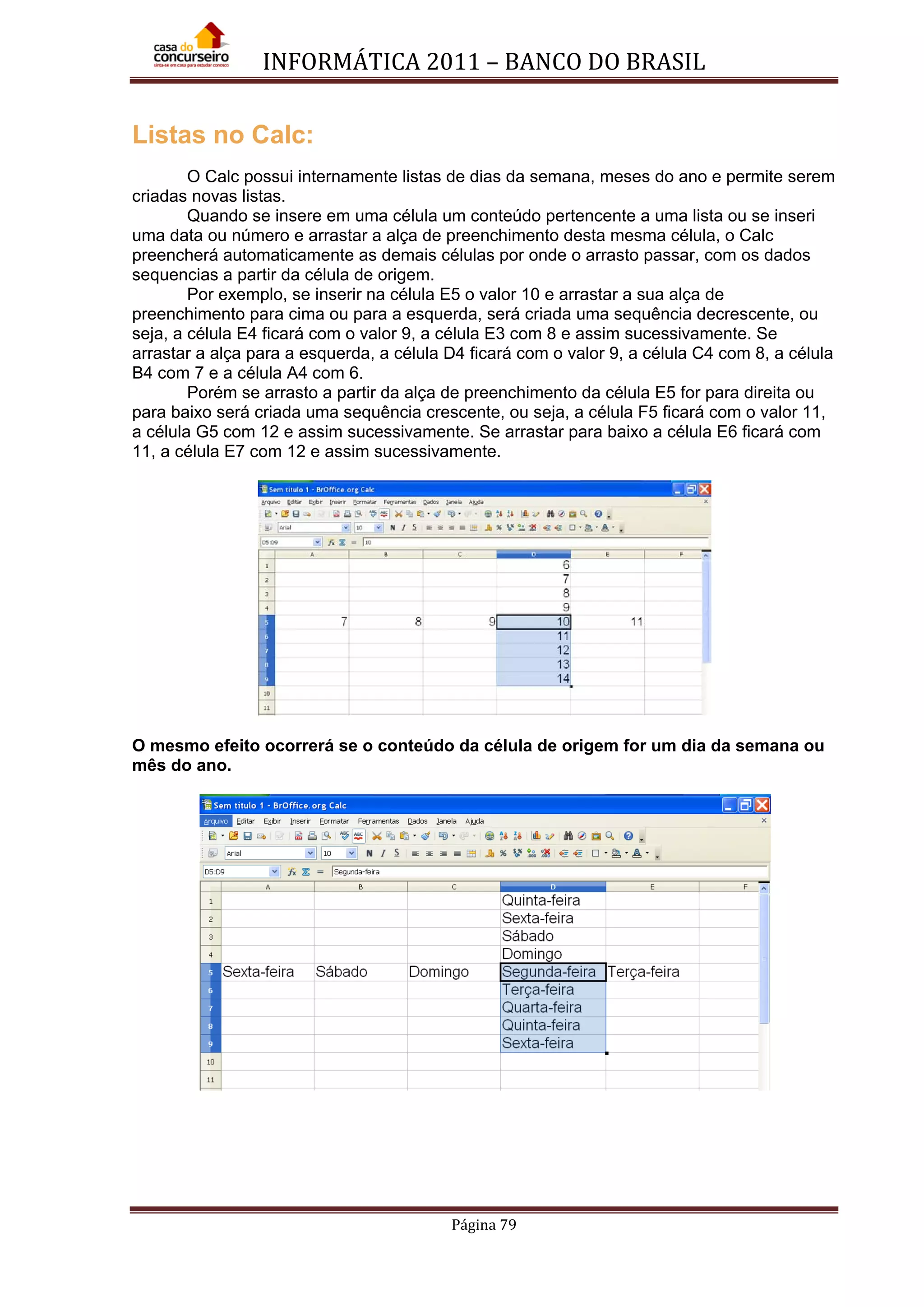 INFORMÁTICA 2011 – BANCO DO BRASIL
Página 79
Listas no Calc:
O Calc possui internamente listas de dias da semana, meses do ano e permite serem
criadas novas listas.
Quando se insere em uma célula um conteúdo pertencente a uma lista ou se inseri
uma data ou número e arrastar a alça de preenchimento desta mesma célula, o Calc
preencherá automaticamente as demais células por onde o arrasto passar, com os dados
sequencias a partir da célula de origem.
Por exemplo, se inserir na célula E5 o valor 10 e arrastar a sua alça de
preenchimento para cima ou para a esquerda, será criada uma sequência decrescente, ou
seja, a célula E4 ficará com o valor 9, a célula E3 com 8 e assim sucessivamente. Se
arrastar a alça para a esquerda, a célula D4 ficará com o valor 9, a célula C4 com 8, a célula
B4 com 7 e a célula A4 com 6.
Porém se arrasto a partir da alça de preenchimento da célula E5 for para direita ou
para baixo será criada uma sequência crescente, ou seja, a célula F5 ficará com o valor 11,
a célula G5 com 12 e assim sucessivamente. Se arrastar para baixo a célula E6 ficará com
11, a célula E7 com 12 e assim sucessivamente.
O mesmo efeito ocorrerá se o conteúdo da célula de origem for um dia da semana ou
mês do ano.
 
