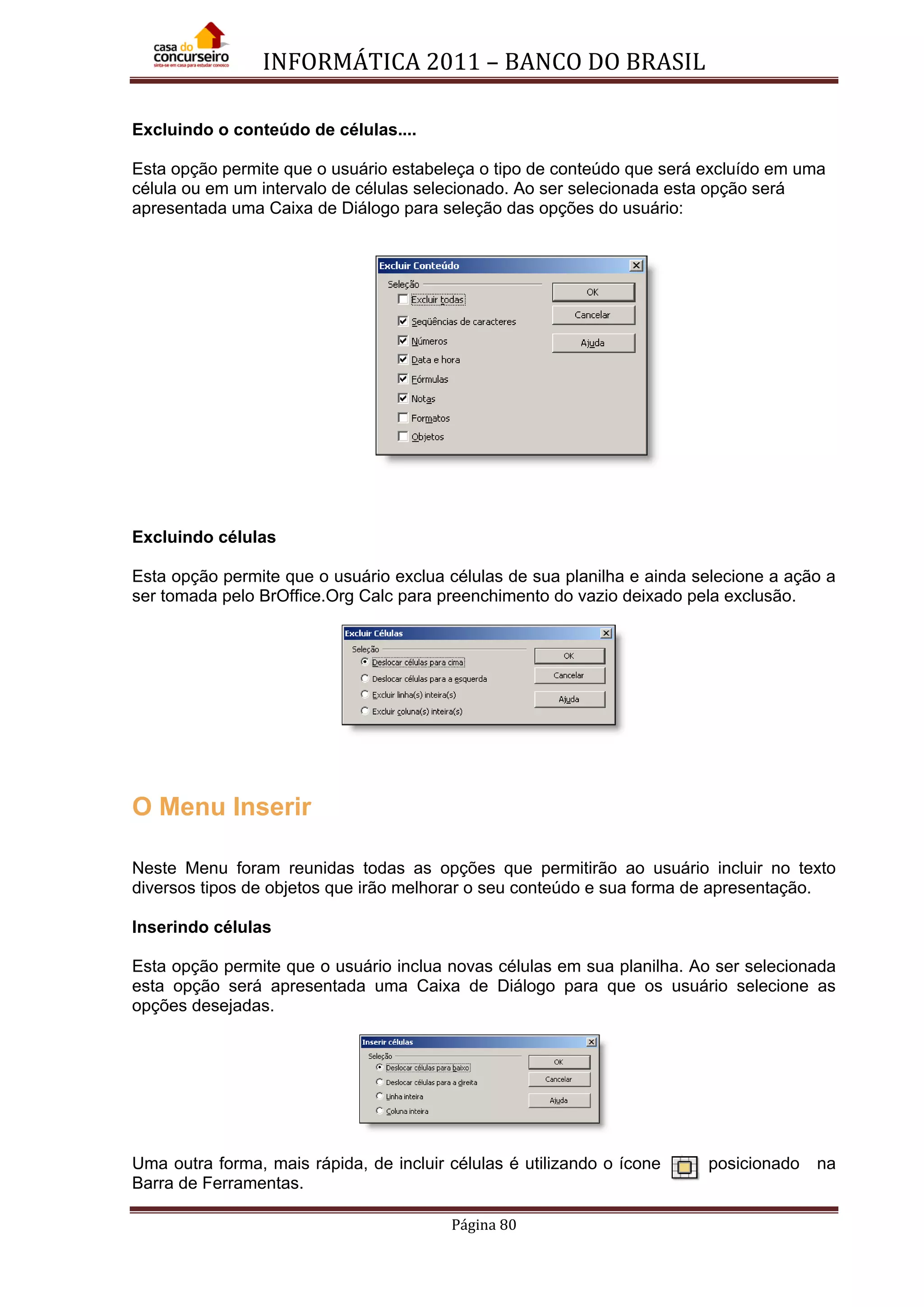 INFORMÁTICA 2011 – BANCO DO BRASIL
Página 80
Excluindo o conteúdo de células....
Esta opção permite que o usuário estabeleça o tipo de conteúdo que será excluído em uma
célula ou em um intervalo de células selecionado. Ao ser selecionada esta opção será
apresentada uma Caixa de Diálogo para seleção das opções do usuário:
Excluindo células
Esta opção permite que o usuário exclua células de sua planilha e ainda selecione a ação a
ser tomada pelo BrOffice.Org Calc para preenchimento do vazio deixado pela exclusão.
O Menu Inserir
Neste Menu foram reunidas todas as opções que permitirão ao usuário incluir no texto
diversos tipos de objetos que irão melhorar o seu conteúdo e sua forma de apresentação.
Inserindo células
Esta opção permite que o usuário inclua novas células em sua planilha. Ao ser selecionada
esta opção será apresentada uma Caixa de Diálogo para que os usuário selecione as
opções desejadas.
Uma outra forma, mais rápida, de incluir células é utilizando o ícone posicionado na
Barra de Ferramentas.
 