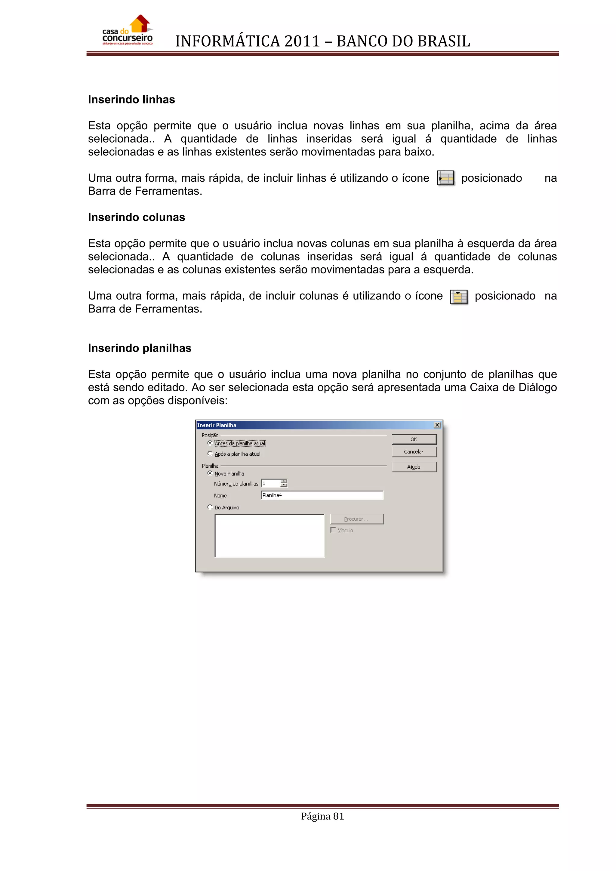 INFORMÁTICA 2011 – BANCO DO BRASIL
Página 81
Inserindo linhas
Esta opção permite que o usuário inclua novas linhas em sua planilha, acima da área
selecionada.. A quantidade de linhas inseridas será igual á quantidade de linhas
selecionadas e as linhas existentes serão movimentadas para baixo.
Uma outra forma, mais rápida, de incluir linhas é utilizando o ícone posicionado na
Barra de Ferramentas.
Inserindo colunas
Esta opção permite que o usuário inclua novas colunas em sua planilha à esquerda da área
selecionada.. A quantidade de colunas inseridas será igual á quantidade de colunas
selecionadas e as colunas existentes serão movimentadas para a esquerda.
Uma outra forma, mais rápida, de incluir colunas é utilizando o ícone posicionado na
Barra de Ferramentas.
Inserindo planilhas
Esta opção permite que o usuário inclua uma nova planilha no conjunto de planilhas que
está sendo editado. Ao ser selecionada esta opção será apresentada uma Caixa de Diálogo
com as opções disponíveis:
 