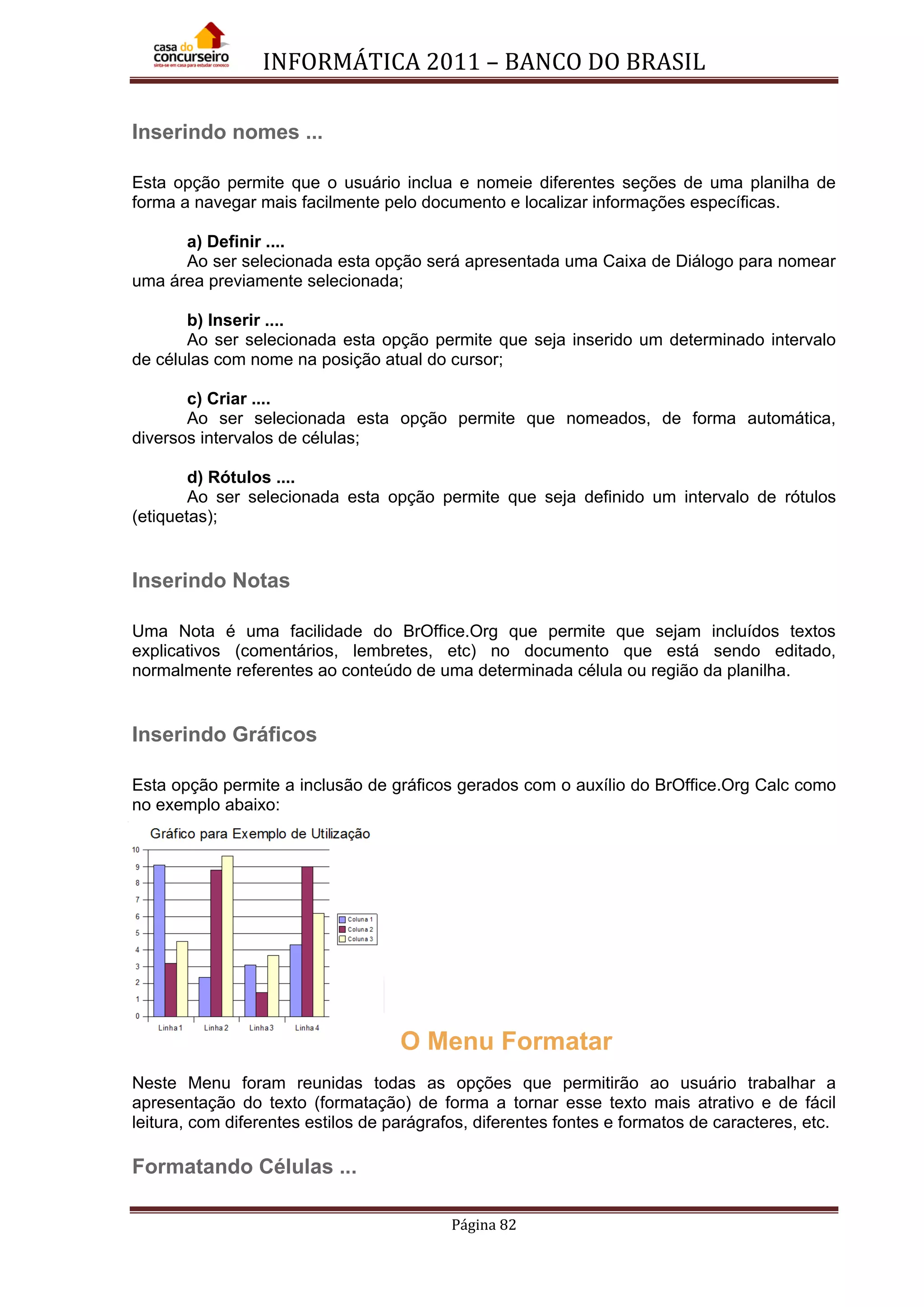 INFORMÁTICA 2011 – BANCO DO BRASIL
Página 82
Inserindo nomes ...
Esta opção permite que o usuário inclua e nomeie diferentes seções de uma planilha de
forma a navegar mais facilmente pelo documento e localizar informações específicas.
a) Definir ....
Ao ser selecionada esta opção será apresentada uma Caixa de Diálogo para nomear
uma área previamente selecionada;
b) Inserir ....
Ao ser selecionada esta opção permite que seja inserido um determinado intervalo
de células com nome na posição atual do cursor;
c) Criar ....
Ao ser selecionada esta opção permite que nomeados, de forma automática,
diversos intervalos de células;
d) Rótulos ....
Ao ser selecionada esta opção permite que seja definido um intervalo de rótulos
(etiquetas);
Inserindo Notas
Uma Nota é uma facilidade do BrOffice.Org que permite que sejam incluídos textos
explicativos (comentários, lembretes, etc) no documento que está sendo editado,
normalmente referentes ao conteúdo de uma determinada célula ou região da planilha.
Inserindo Gráficos
Esta opção permite a inclusão de gráficos gerados com o auxílio do BrOffice.Org Calc como
no exemplo abaixo:
O Menu Formatar
Neste Menu foram reunidas todas as opções que permitirão ao usuário trabalhar a
apresentação do texto (formatação) de forma a tornar esse texto mais atrativo e de fácil
leitura, com diferentes estilos de parágrafos, diferentes fontes e formatos de caracteres, etc.
Formatando Células ...
 