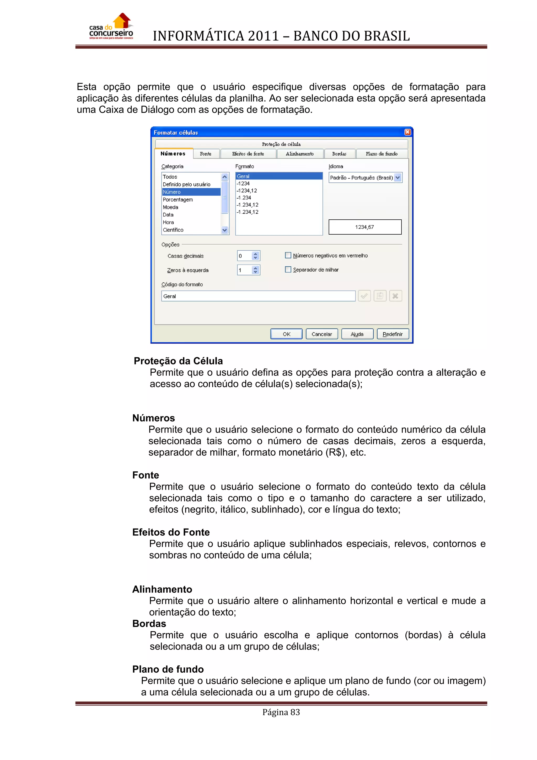 INFORMÁTICA 2011 – BANCO DO BRASIL
Página 83
Esta opção permite que o usuário especifique diversas opções de formatação para
aplicação às diferentes células da planilha. Ao ser selecionada esta opção será apresentada
uma Caixa de Diálogo com as opções de formatação.
Proteção da Célula
Permite que o usuário defina as opções para proteção contra a alteração e
acesso ao conteúdo de célula(s) selecionada(s);
Números
Permite que o usuário selecione o formato do conteúdo numérico da célula
selecionada tais como o número de casas decimais, zeros a esquerda,
separador de milhar, formato monetário (R$), etc.
Fonte
Permite que o usuário selecione o formato do conteúdo texto da célula
selecionada tais como o tipo e o tamanho do caractere a ser utilizado,
efeitos (negrito, itálico, sublinhado), cor e língua do texto;
Efeitos do Fonte
Permite que o usuário aplique sublinhados especiais, relevos, contornos e
sombras no conteúdo de uma célula;
Alinhamento
Permite que o usuário altere o alinhamento horizontal e vertical e mude a
orientação do texto;
Bordas
Permite que o usuário escolha e aplique contornos (bordas) à célula
selecionada ou a um grupo de células;
Plano de fundo
Permite que o usuário selecione e aplique um plano de fundo (cor ou imagem)
a uma célula selecionada ou a um grupo de células.
 