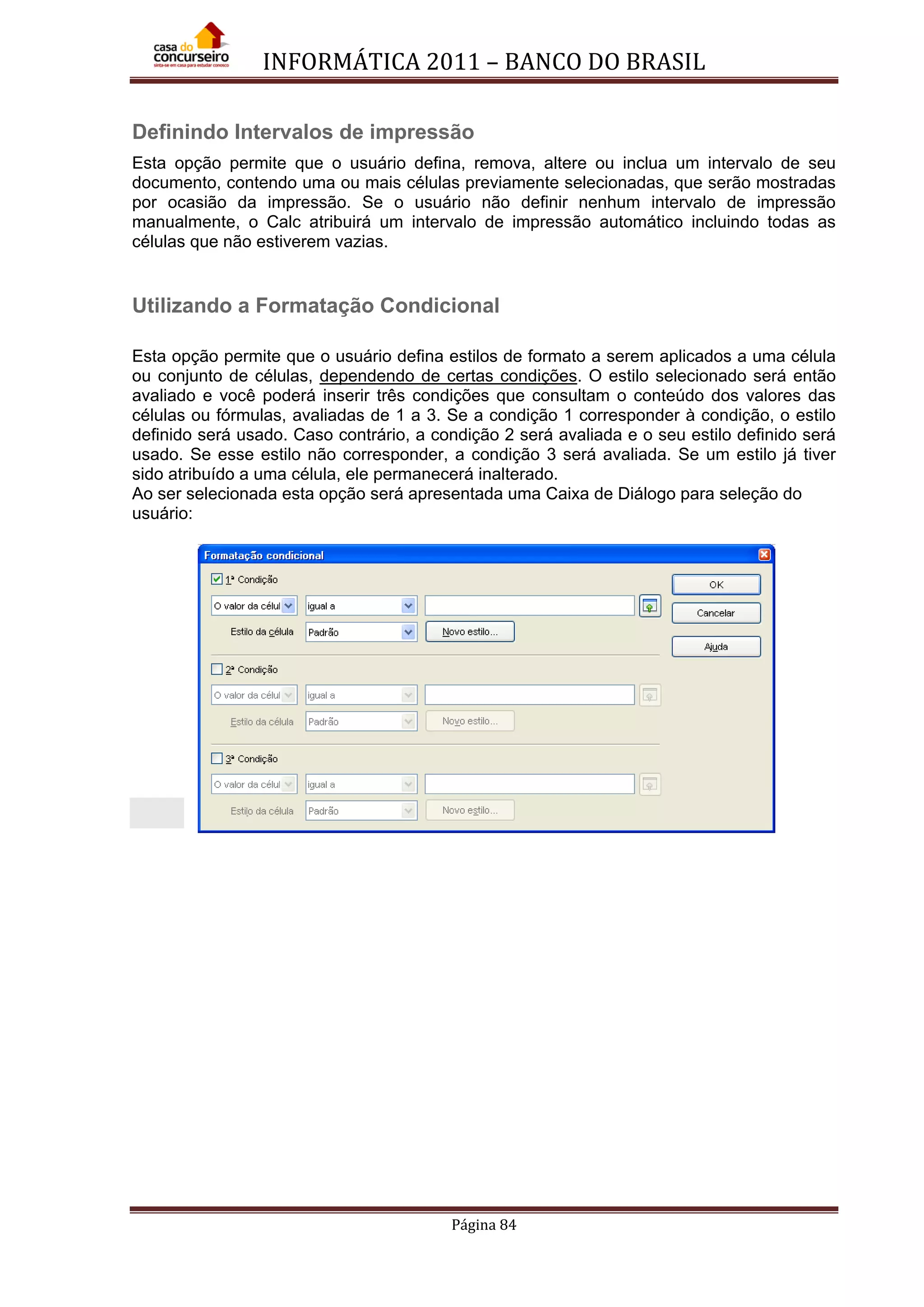 INFORMÁTICA 2011 – BANCO DO BRASIL
Página 84
Definindo Intervalos de impressão
Esta opção permite que o usuário defina, remova, altere ou inclua um intervalo de seu
documento, contendo uma ou mais células previamente selecionadas, que serão mostradas
por ocasião da impressão. Se o usuário não definir nenhum intervalo de impressão
manualmente, o Calc atribuirá um intervalo de impressão automático incluindo todas as
células que não estiverem vazias.
Utilizando a Formatação Condicional
Esta opção permite que o usuário defina estilos de formato a serem aplicados a uma célula
ou conjunto de células, dependendo de certas condições. O estilo selecionado será então
avaliado e você poderá inserir três condições que consultam o conteúdo dos valores das
células ou fórmulas, avaliadas de 1 a 3. Se a condição 1 corresponder à condição, o estilo
definido será usado. Caso contrário, a condição 2 será avaliada e o seu estilo definido será
usado. Se esse estilo não corresponder, a condição 3 será avaliada. Se um estilo já tiver
sido atribuído a uma célula, ele permanecerá inalterado.
Ao ser selecionada esta opção será apresentada uma Caixa de Diálogo para seleção do
usuário:
 