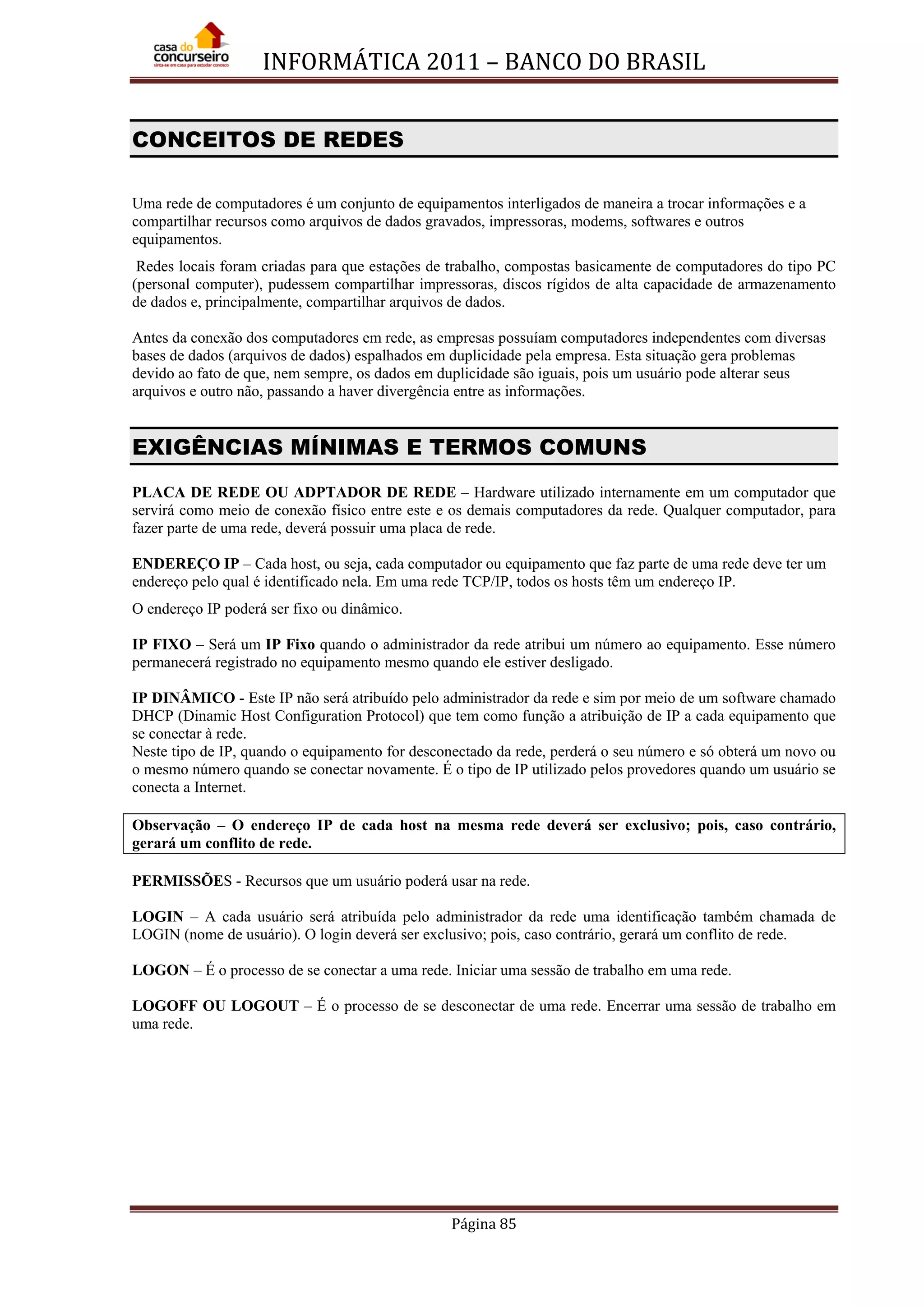 INFORMÁTICA 2011 – BANCO DO BRASIL
Página 85
CONCEITOS DE REDES
Uma rede de computadores é um conjunto de equipamentos interligados de maneira a trocar informações e a
compartilhar recursos como arquivos de dados gravados, impressoras, modems, softwares e outros
equipamentos.
Redes locais foram criadas para que estações de trabalho, compostas basicamente de computadores do tipo PC
(personal computer), pudessem compartilhar impressoras, discos rígidos de alta capacidade de armazenamento
de dados e, principalmente, compartilhar arquivos de dados.
Antes da conexão dos computadores em rede, as empresas possuíam computadores independentes com diversas
bases de dados (arquivos de dados) espalhados em duplicidade pela empresa. Esta situação gera problemas
devido ao fato de que, nem sempre, os dados em duplicidade são iguais, pois um usuário pode alterar seus
arquivos e outro não, passando a haver divergência entre as informações.
EXIGÊNCIAS MÍNIMAS E TERMOS COMUNS
PLACA DE REDE OU ADPTADOR DE REDE – Hardware utilizado internamente em um computador que
servirá como meio de conexão físico entre este e os demais computadores da rede. Qualquer computador, para
fazer parte de uma rede, deverá possuir uma placa de rede.
ENDEREÇO IP – Cada host, ou seja, cada computador ou equipamento que faz parte de uma rede deve ter um
endereço pelo qual é identificado nela. Em uma rede TCP/IP, todos os hosts têm um endereço IP.
O endereço IP poderá ser fixo ou dinâmico.
IP FIXO – Será um IP Fixo quando o administrador da rede atribui um número ao equipamento. Esse número
permanecerá registrado no equipamento mesmo quando ele estiver desligado.
IP DINÂMICO - Este IP não será atribuído pelo administrador da rede e sim por meio de um software chamado
DHCP (Dinamic Host Configuration Protocol) que tem como função a atribuição de IP a cada equipamento que
se conectar à rede.
Neste tipo de IP, quando o equipamento for desconectado da rede, perderá o seu número e só obterá um novo ou
o mesmo número quando se conectar novamente. É o tipo de IP utilizado pelos provedores quando um usuário se
conecta a Internet.
Observação – O endereço IP de cada host na mesma rede deverá ser exclusivo; pois, caso contrário,
gerará um conflito de rede.
PERMISSÕES - Recursos que um usuário poderá usar na rede.
LOGIN – A cada usuário será atribuída pelo administrador da rede uma identificação também chamada de
LOGIN (nome de usuário). O login deverá ser exclusivo; pois, caso contrário, gerará um conflito de rede.
LOGON – É o processo de se conectar a uma rede. Iniciar uma sessão de trabalho em uma rede.
LOGOFF OU LOGOUT – É o processo de se desconectar de uma rede. Encerrar uma sessão de trabalho em
uma rede.
 